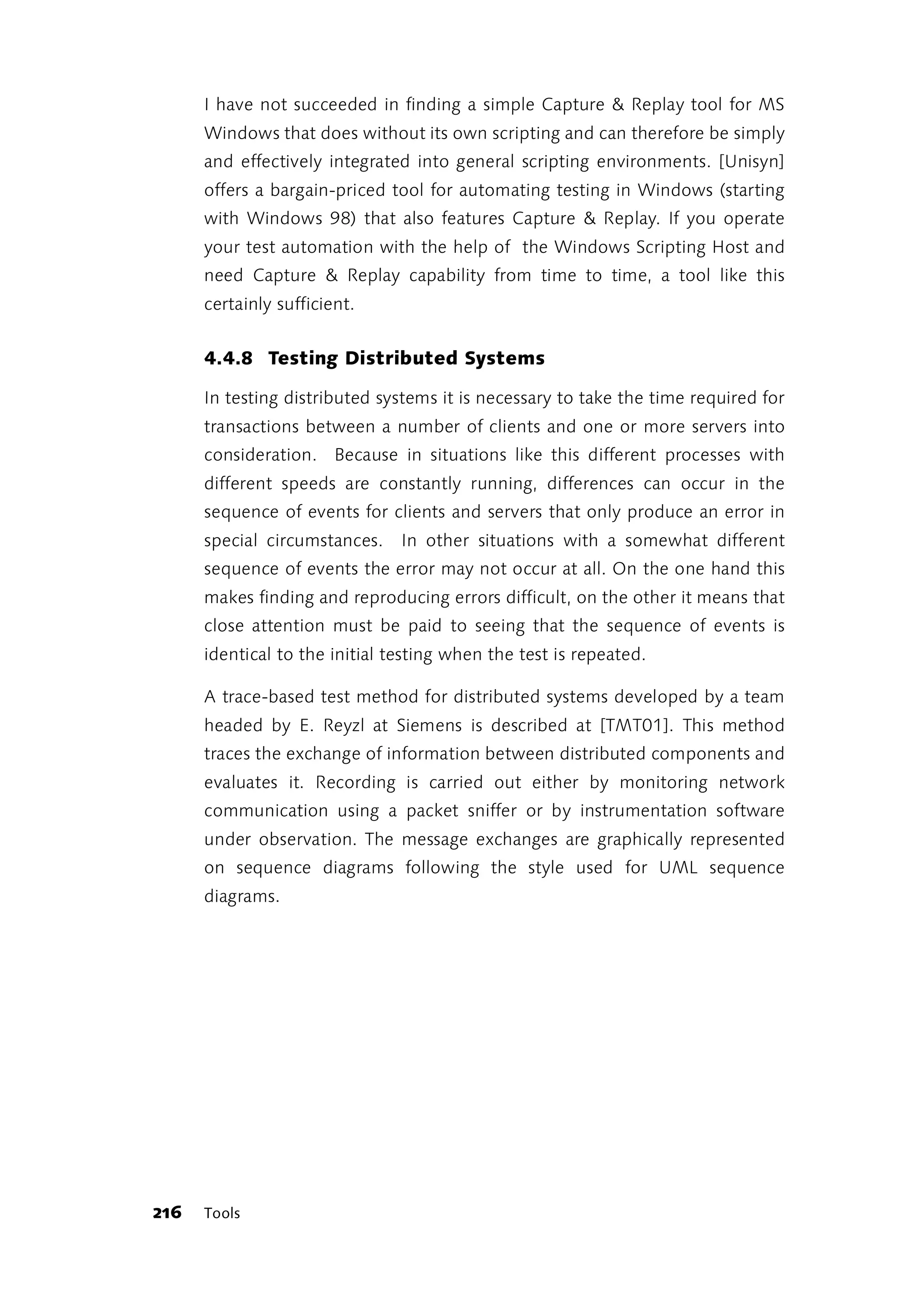 I have not succeeded in finding a simple Capture & Replay tool for MS
      Windows that does without its own scripting and can therefore be simply
      and effectively integrated into general scripting environments. [Unisyn]
      offers a bargain-priced tool for automating testing in Windows (starting
      with Windows 98) that also features Capture & Replay. If you operate
      your test automation with the help of the Windows Scripting Host and
      need Capture & Replay capability from time to time, a tool like this
      certainly sufficient.


      4.4.8 Testing Distributed Systems

      In testing distributed systems it is necessary to take the time required for
      transactions between a number of clients and one or more servers into
      consideration. Because in situations like this different processes with
      different speeds are constantly running, differences can occur in the
      sequence of events for clients and servers that only produce an error in
      special circumstances.    In other situations with a somewhat different
      sequence of events the error may not occur at all. On the one hand this
      makes finding and reproducing errors difficult, on the other it means that
      close attention must be paid to seeing that the sequence of events is
      identical to the initial testing when the test is repeated.

      A trace-based test method for distributed systems developed by a team
      headed by E. Reyzl at Siemens is described at [TMT01]. This method
      traces the exchange of information between distributed components and
      evaluates it. Recording is carried out either by monitoring network
      communication using a packet sniffer or by instrumentation software
      under observation. The message exchanges are graphically represented
      on sequence diagrams following the style used for UML sequence
      diagrams.




216   Tools
 