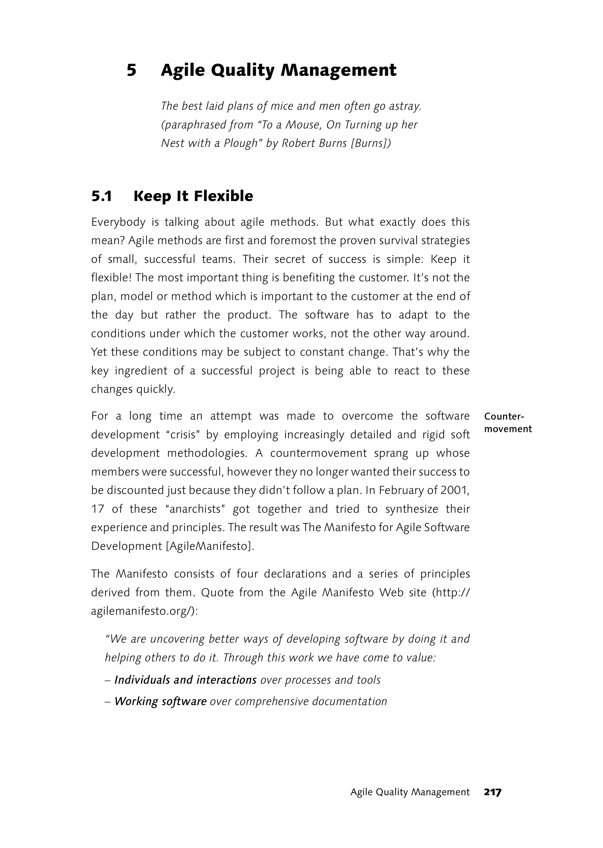 5      Agile Quality Management
             The best laid plans of mice and men often go astray.
             (paraphrased from “To a Mouse, On Turning up her
             Nest with a Plough” by Robert Burns [Burns])



5.1     Keep It Flexible
Everybody is talking about agile methods. But what exactly does this
mean? Agile methods are first and foremost the proven survival strategies
of small, successful teams. Their secret of success is simple: Keep it
flexible! The most important thing is benefiting the customer. It’s not the
plan, model or method which is important to the customer at the end of
the day but rather the product. The software has to adapt to the
conditions under which the customer works, not the other way around.
Yet these conditions may be subject to constant change. That’s why the
key ingredient of a successful project is being able to react to these
changes quickly.

For a long time an attempt was made to overcome the software                  Counter-
                                                                              movement
development “crisis” by employing increasingly detailed and rigid soft
development methodologies. A countermovement sprang up whose
members were successful, however they no longer wanted their success to
be discounted just because they didn’t follow a plan. In February of 2001,
17 of these “anarchists” got together and tried to synthesize their
experience and principles. The result was The Manifesto for Agile Software
Development [AgileManifesto].

The Manifesto consists of four declarations and a series of principles
derived from them. Quote from the Agile Manifesto Web site (http://
agilemanifesto.org/):

  “We are uncovering better ways of developing software by doing it and
  helping others to do it. Through this work we have come to value:
  – Individuals and interactions over processes and tools
  – Working software over comprehensive documentation




                                                   Agile Quality Management   217
 