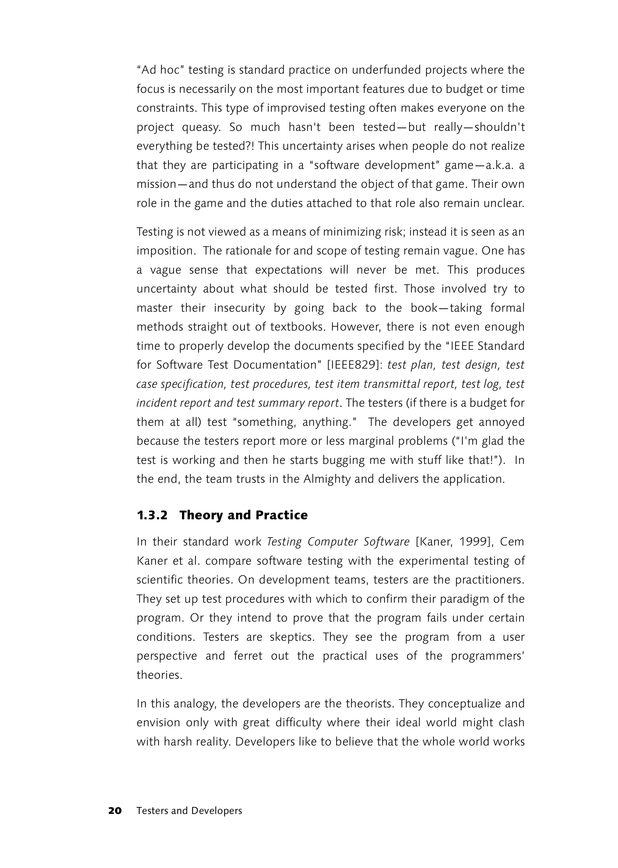 “Ad hoc” testing is standard practice on underfunded projects where the
     focus is necessarily on the most important features due to budget or time
     constraints. This type of improvised testing often makes everyone on the
     project queasy. So much hasn't been tested—but really—shouldn’t
     everything be tested?! This uncertainty arises when people do not realize
     that they are participating in a “software development” game—a.k.a. a
     mission—and thus do not understand the object of that game. Their own
     role in the game and the duties attached to that role also remain unclear.

     Testing is not viewed as a means of minimizing risk; instead it is seen as an
     imposition. The rationale for and scope of testing remain vague. One has
     a vague sense that expectations will never be met. This produces
     uncertainty about what should be tested first. Those involved try to
     master their insecurity by going back to the book—taking formal
     methods straight out of textbooks. However, there is not even enough
     time to properly develop the documents specified by the “IEEE Standard
     for Software Test Documentation” [IEEE829]: test plan, test design, test
     case specification, test procedures, test item transmittal report, test log, test
     incident report and test summary report. The testers (if there is a budget for
     them at all) test “something, anything.” The developers get annoyed
     because the testers report more or less marginal problems (“I’m glad the
     test is working and then he starts bugging me with stuff like that!”). In
     the end, the team trusts in the Almighty and delivers the application.


     1.3.2 Theory and Practice

     In their standard work Testing Computer Software [Kaner, 1999], Cem
     Kaner et al. compare software testing with the experimental testing of
     scientific theories. On development teams, testers are the practitioners.
     They set up test procedures with which to confirm their paradigm of the
     program. Or they intend to prove that the program fails under certain
     conditions. Testers are skeptics. They see the program from a user
     perspective and ferret out the practical uses of the programmers’
     theories.

     In this analogy, the developers are the theorists. They conceptualize and
     envision only with great difficulty where their ideal world might clash
     with harsh reality. Developers like to believe that the whole world works




20   Testers and Developers
 