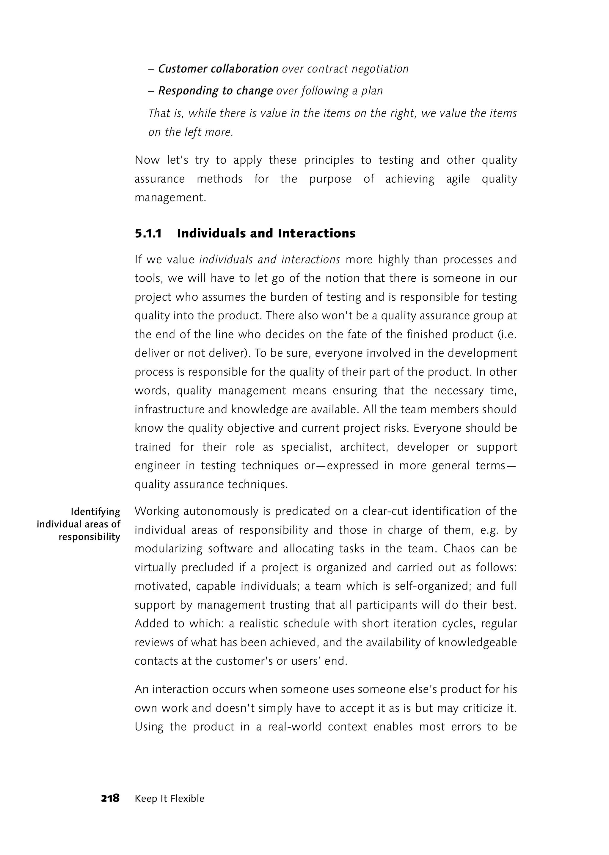 – Customer collaboration over contract negotiation
                         – Responding to change over following a plan
                         That is, while there is value in the items on the right, we value the items
                         on the left more.

                      Now let’s try to apply these principles to testing and other quality
                      assurance methods for the purpose of achieving agile quality
                      management.


                      5.1.1    Individuals and Interactions

                      If we value individuals and interactions more highly than processes and
                      tools, we will have to let go of the notion that there is someone in our
                      project who assumes the burden of testing and is responsible for testing
                      quality into the product. There also won’t be a quality assurance group at
                      the end of the line who decides on the fate of the finished product (i.e.
                      deliver or not deliver). To be sure, everyone involved in the development
                      process is responsible for the quality of their part of the product. In other
                      words, quality management means ensuring that the necessary time,
                      infrastructure and knowledge are available. All the team members should
                      know the quality objective and current project risks. Everyone should be
                      trained for their role as specialist, architect, developer or support
                      engineer in testing techniques or—expressed in more general terms—
                      quality assurance techniques.

        Identifying   Working autonomously is predicated on a clear-cut identification of the
individual areas of
                      individual areas of responsibility and those in charge of them, e.g. by
     responsibility
                      modularizing software and allocating tasks in the team. Chaos can be
                      virtually precluded if a project is organized and carried out as follows:
                      motivated, capable individuals; a team which is self-organized; and full
                      support by management trusting that all participants will do their best.
                      Added to which: a realistic schedule with short iteration cycles, regular
                      reviews of what has been achieved, and the availability of knowledgeable
                      contacts at the customer’s or users’ end.

                      An interaction occurs when someone uses someone else’s product for his
                      own work and doesn’t simply have to accept it as is but may criticize it.
                      Using the product in a real-world context enables most errors to be




              218     Keep It Flexible
 