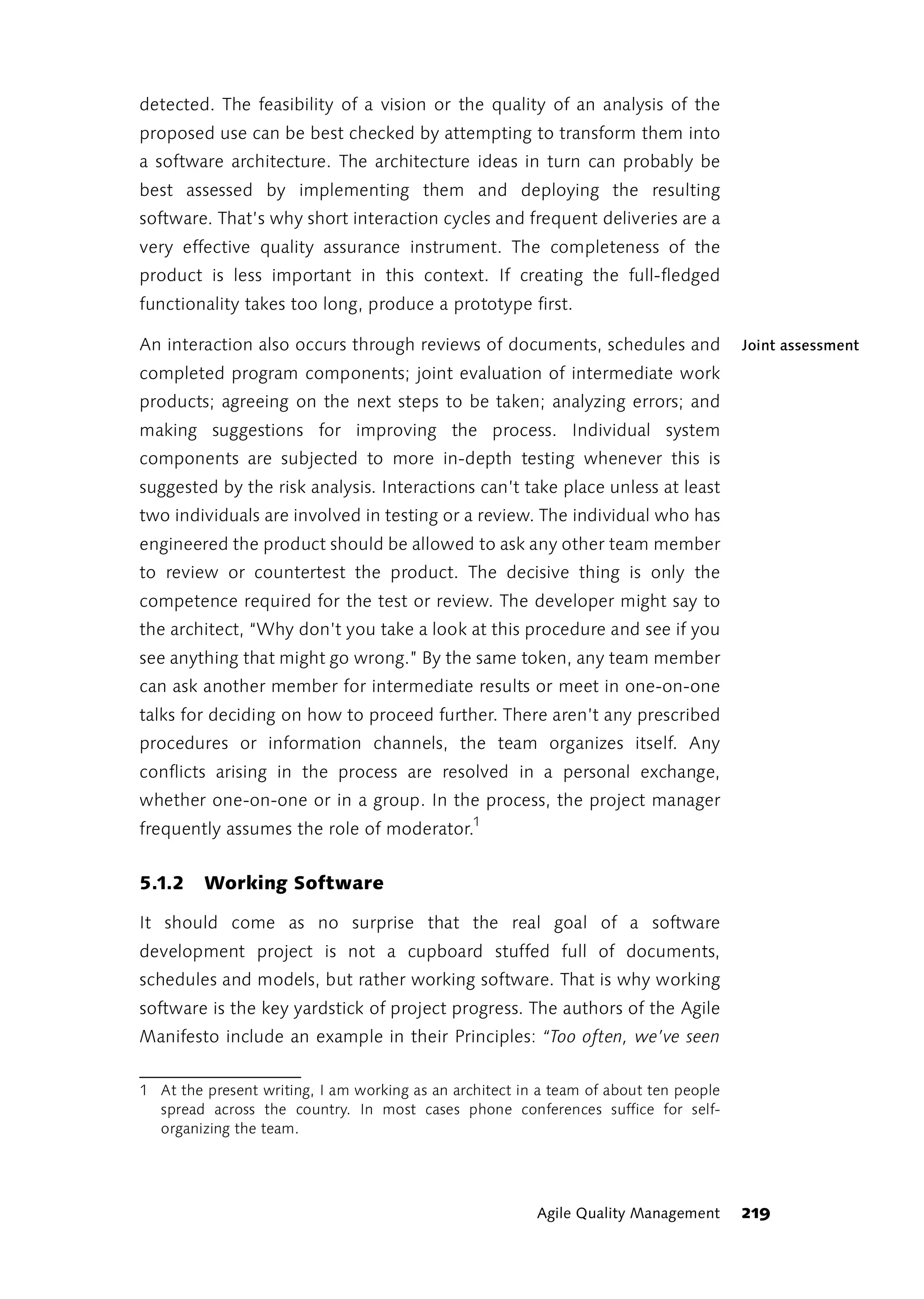 detected. The feasibility of a vision or the quality of an analysis of the
proposed use can be best checked by attempting to transform them into
a software architecture. The architecture ideas in turn can probably be
best assessed by implementing them and deploying the resulting
software. That’s why short interaction cycles and frequent deliveries are a
very effective quality assurance instrument. The completeness of the
product is less important in this context. If creating the full-fledged
functionality takes too long, produce a prototype first.

An interaction also occurs through reviews of documents, schedules and                 Joint assessment
completed program components; joint evaluation of intermediate work
products; agreeing on the next steps to be taken; analyzing errors; and
making suggestions for improving the process. Individual system
components are subjected to more in-depth testing whenever this is
suggested by the risk analysis. Interactions can’t take place unless at least
two individuals are involved in testing or a review. The individual who has
engineered the product should be allowed to ask any other team member
to review or countertest the product. The decisive thing is only the
competence required for the test or review. The developer might say to
the architect, “Why don’t you take a look at this procedure and see if you
see anything that might go wrong.” By the same token, any team member
can ask another member for intermediate results or meet in one-on-one
talks for deciding on how to proceed further. There aren’t any prescribed
procedures or information channels, the team organizes itself. Any
conflicts arising in the process are resolved in a personal exchange,
whether one-on-one or in a group. In the process, the project manager
frequently assumes the role of moderator.1


5.1.2    Working Software

It should come as no surprise that the real goal of a software
development project is not a cupboard stuffed full of documents,
schedules and models, but rather working software. That is why working
software is the key yardstick of project progress. The authors of the Agile
Manifesto include an example in their Principles: “Too often, we’ve seen

1 At the present writing, I am working as an architect in a team of about ten people
  spread across the country. In most cases phone conferences suffice for self-
  organizing the team.




                                                         Agile Quality Management      219
 