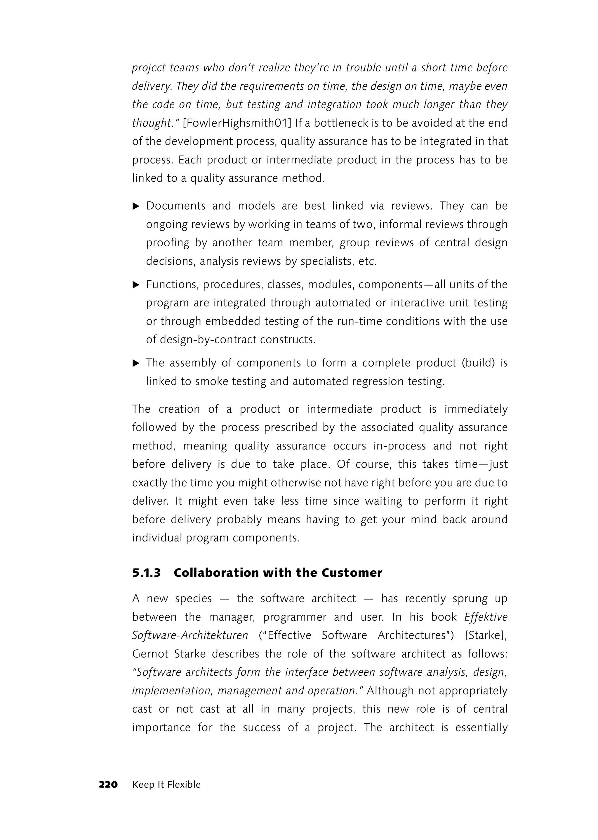 project teams who don’t realize they’re in trouble until a short time before
      delivery. They did the requirements on time, the design on time, maybe even
      the code on time, but testing and integration took much longer than they
      thought.” [FowlerHighsmith01] If a bottleneck is to be avoided at the end
      of the development process, quality assurance has to be integrated in that
      process. Each product or intermediate product in the process has to be
      linked to a quality assurance method.

      ̈ Documents and models are best linked via reviews. They can be
         ongoing reviews by working in teams of two, informal reviews through
         proofing by another team member, group reviews of central design
         decisions, analysis reviews by specialists, etc.

      ̈ Functions, procedures, classes, modules, components—all units of the
         program are integrated through automated or interactive unit testing
         or through embedded testing of the run-time conditions with the use
         of design-by-contract constructs.

      ̈ The assembly of components to form a complete product (build) is
         linked to smoke testing and automated regression testing.

      The creation of a product or intermediate product is immediately
      followed by the process prescribed by the associated quality assurance
      method, meaning quality assurance occurs in-process and not right
      before delivery is due to take place. Of course, this takes time—just
      exactly the time you might otherwise not have right before you are due to
      deliver. It might even take less time since waiting to perform it right
      before delivery probably means having to get your mind back around
      individual program components.


      5.1.3    Collaboration with the Customer

      A new species — the software architect — has recently sprung up
      between the manager, programmer and user. In his book Effektive
      Software-Architekturen (“Effective Software Architectures”) [Starke],
      Gernot Starke describes the role of the software architect as follows:
      “Software architects form the interface between software analysis, design,
      implementation, management and operation.” Although not appropriately
      cast or not cast at all in many projects, this new role is of central
      importance for the success of a project. The architect is essentially



220   Keep It Flexible
 
