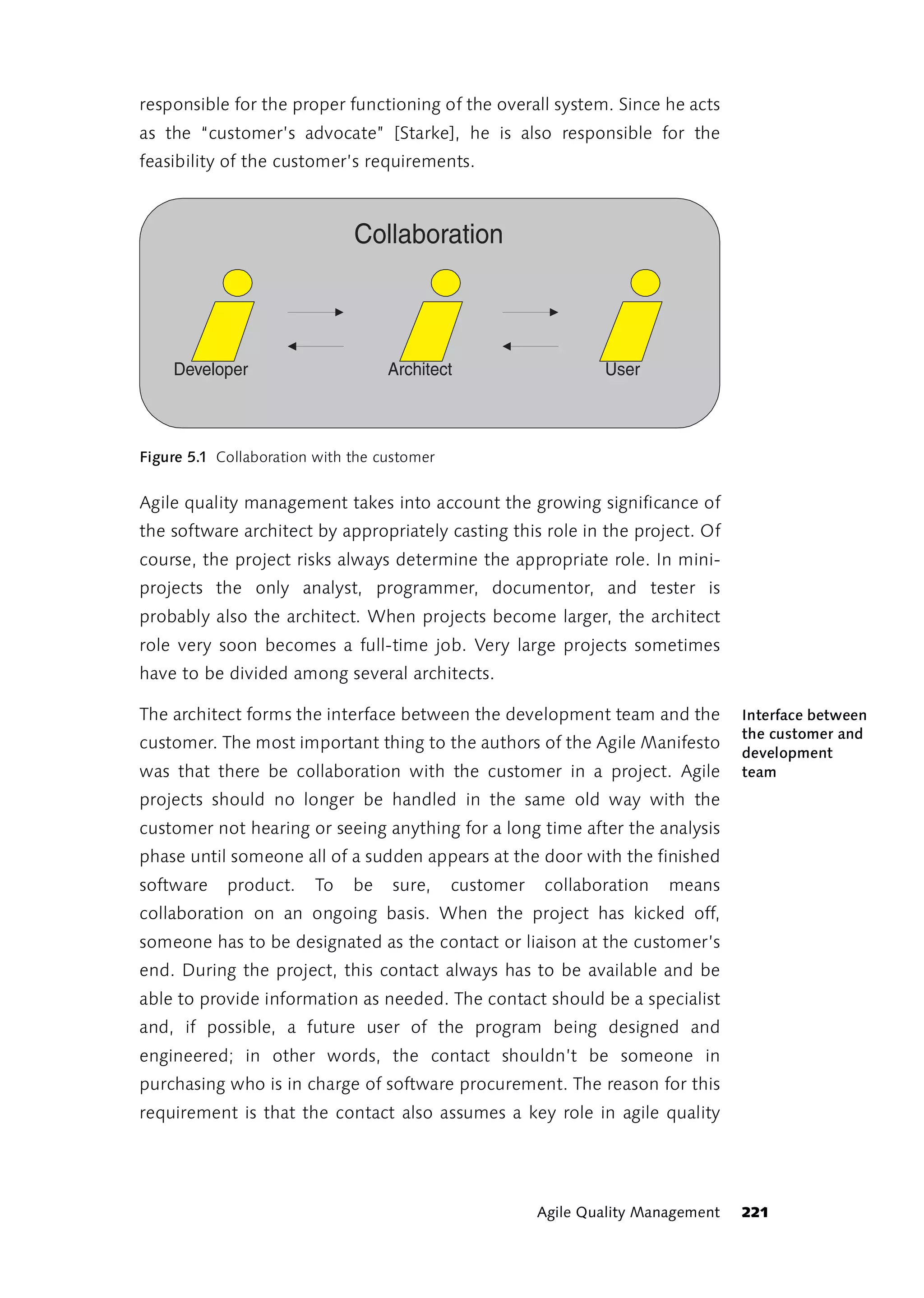 responsible for the proper functioning of the overall system. Since he acts
as the “customer’s advocate” [Starke], he is also responsible for the
feasibility of the customer’s requirements.



                              Collaboration



    Developer                      Architect                    User



Figure 5.1 Collaboration with the customer


Agile quality management takes into account the growing significance of
the software architect by appropriately casting this role in the project. Of
course, the project risks always determine the appropriate role. In mini-
projects the only analyst, programmer, documentor, and tester is
probably also the architect. When projects become larger, the architect
role very soon becomes a full-time job. Very large projects sometimes
have to be divided among several architects.

The architect forms the interface between the development team and the             Interface between
                                                                                   the customer and
customer. The most important thing to the authors of the Agile Manifesto
                                                                                   development
was that there be collaboration with the customer in a project. Agile              team
projects should no longer be handled in the same old way with the
customer not hearing or seeing anything for a long time after the analysis
phase until someone all of a sudden appears at the door with the finished
software    product.    To    be   sure,     customer   collaboration    means
collaboration on an ongoing basis. When the project has kicked off,
someone has to be designated as the contact or liaison at the customer’s
end. During the project, this contact always has to be available and be
able to provide information as needed. The contact should be a specialist
and, if possible, a future user of the program being designed and
engineered; in other words, the contact shouldn’t be someone in
purchasing who is in charge of software procurement. The reason for this
requirement is that the contact also assumes a key role in agile quality




                                                        Agile Quality Management   221
 