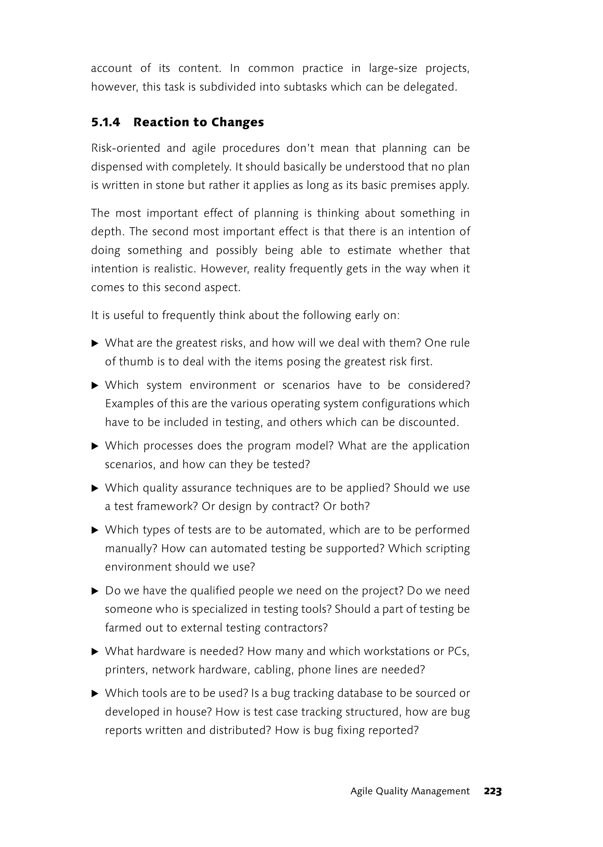account of its content. In common practice in large-size projects,
however, this task is subdivided into subtasks which can be delegated.


5.1.4   Reaction to Changes

Risk-oriented and agile procedures don’t mean that planning can be
dispensed with completely. It should basically be understood that no plan
is written in stone but rather it applies as long as its basic premises apply.

The most important effect of planning is thinking about something in
depth. The second most important effect is that there is an intention of
doing something and possibly being able to estimate whether that
intention is realistic. However, reality frequently gets in the way when it
comes to this second aspect.

It is useful to frequently think about the following early on:

̈ What are the greatest risks, and how will we deal with them? One rule
  of thumb is to deal with the items posing the greatest risk first.

̈ Which system environment or scenarios have to be considered?
  Examples of this are the various operating system configurations which
  have to be included in testing, and others which can be discounted.

̈ Which processes does the program model? What are the application
  scenarios, and how can they be tested?

̈ Which quality assurance techniques are to be applied? Should we use
  a test framework? Or design by contract? Or both?

̈ Which types of tests are to be automated, which are to be performed
  manually? How can automated testing be supported? Which scripting
  environment should we use?

̈ Do we have the qualified people we need on the project? Do we need
  someone who is specialized in testing tools? Should a part of testing be
  farmed out to external testing contractors?

̈ What hardware is needed? How many and which workstations or PCs,
  printers, network hardware, cabling, phone lines are needed?

̈ Which tools are to be used? Is a bug tracking database to be sourced or
  developed in house? How is test case tracking structured, how are bug
  reports written and distributed? How is bug fixing reported?




                                                     Agile Quality Management    223
 