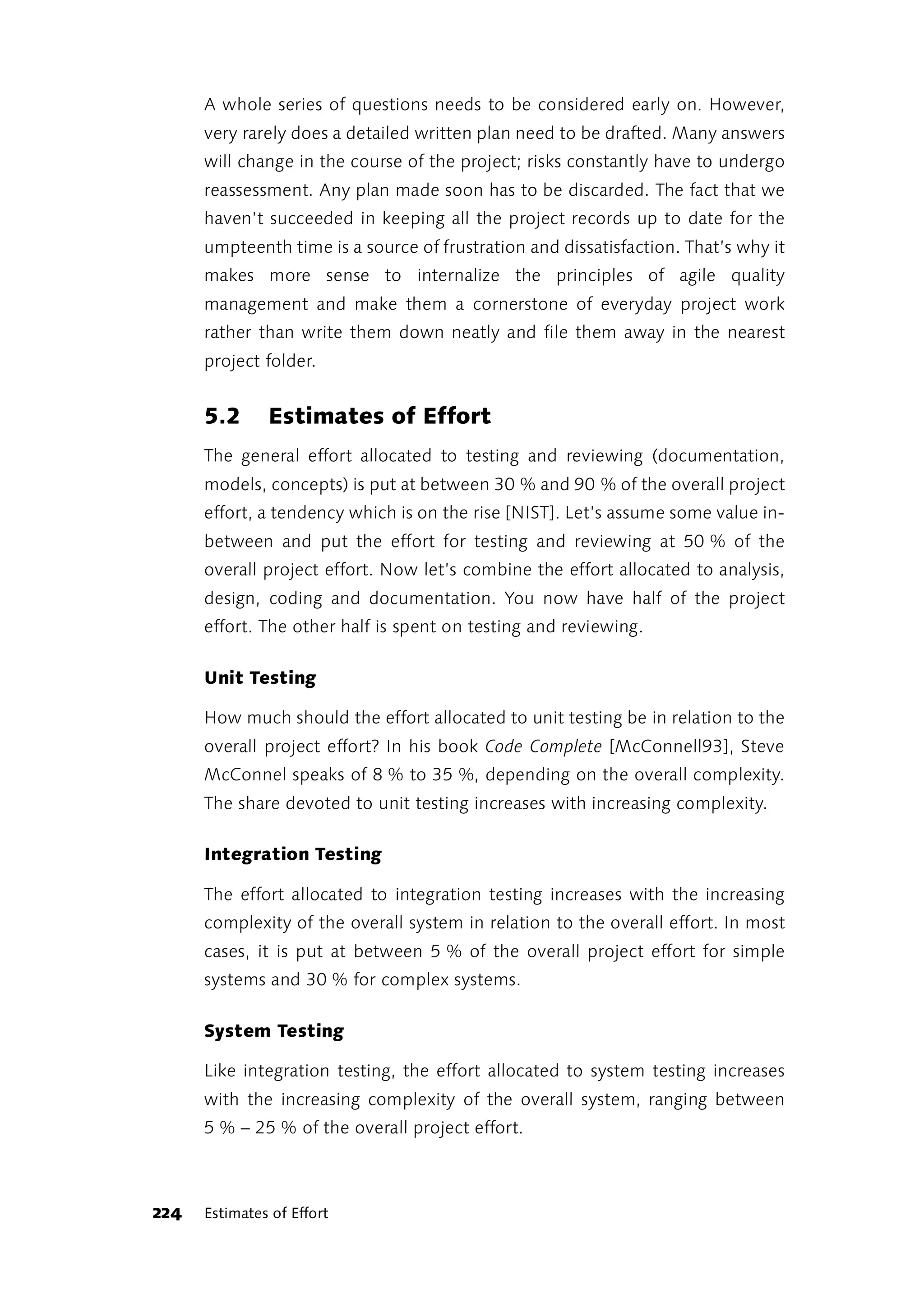 A whole series of questions needs to be considered early on. However,
      very rarely does a detailed written plan need to be drafted. Many answers
      will change in the course of the project; risks constantly have to undergo
      reassessment. Any plan made soon has to be discarded. The fact that we
      haven’t succeeded in keeping all the project records up to date for the
      umpteenth time is a source of frustration and dissatisfaction. That’s why it
      makes more sense to internalize the principles of agile quality
      management and make them a cornerstone of everyday project work
      rather than write them down neatly and file them away in the nearest
      project folder.


      5.2      Estimates of Effort
      The general effort allocated to testing and reviewing (documentation,
      models, concepts) is put at between 30 % and 90 % of the overall project
      effort, a tendency which is on the rise [NIST]. Let’s assume some value in-
      between and put the effort for testing and reviewing at 50 % of the
      overall project effort. Now let’s combine the effort allocated to analysis,
      design, coding and documentation. You now have half of the project
      effort. The other half is spent on testing and reviewing.

      Unit Testing

      How much should the effort allocated to unit testing be in relation to the
      overall project effort? In his book Code Complete [McConnell93], Steve
      McConnel speaks of 8 % to 35 %, depending on the overall complexity.
      The share devoted to unit testing increases with increasing complexity.

      Integration Testing

      The effort allocated to integration testing increases with the increasing
      complexity of the overall system in relation to the overall effort. In most
      cases, it is put at between 5 % of the overall project effort for simple
      systems and 30 % for complex systems.

      System Testing

      Like integration testing, the effort allocated to system testing increases
      with the increasing complexity of the overall system, ranging between
      5 % – 25 % of the overall project effort.



224   Estimates of Effort
 