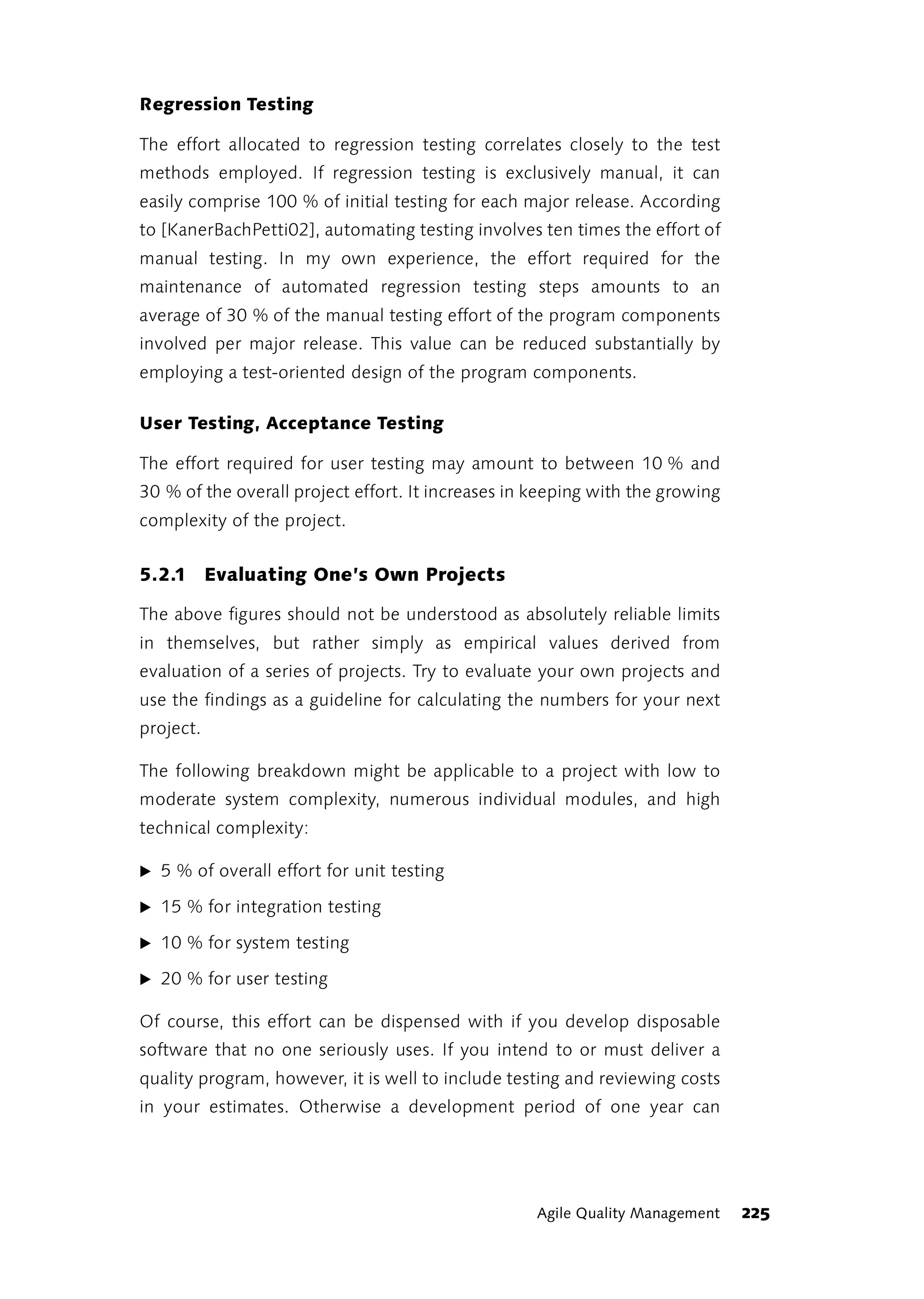 Regression Testing

The effort allocated to regression testing correlates closely to the test
methods employed. If regression testing is exclusively manual, it can
easily comprise 100 % of initial testing for each major release. According
to [KanerBachPetti02], automating testing involves ten times the effort of
manual testing. In my own experience, the effort required for the
maintenance of automated regression testing steps amounts to an
average of 30 % of the manual testing effort of the program components
involved per major release. This value can be reduced substantially by
employing a test-oriented design of the program components.

User Testing, Acceptance Testing

The effort required for user testing may amount to between 10 % and
30 % of the overall project effort. It increases in keeping with the growing
complexity of the project.


5.2.1 Evaluating One’s Own Projects

The above figures should not be understood as absolutely reliable limits
in themselves, but rather simply as empirical values derived from
evaluation of a series of projects. Try to evaluate your own projects and
use the findings as a guideline for calculating the numbers for your next
project.

The following breakdown might be applicable to a project with low to
moderate system complexity, numerous individual modules, and high
technical complexity:

̈ 5 % of overall effort for unit testing

̈ 15 % for integration testing

̈ 10 % for system testing

̈ 20 % for user testing

Of course, this effort can be dispensed with if you develop disposable
software that no one seriously uses. If you intend to or must deliver a
quality program, however, it is well to include testing and reviewing costs
in your estimates. Otherwise a development period of one year can




                                                   Agile Quality Management    225
 