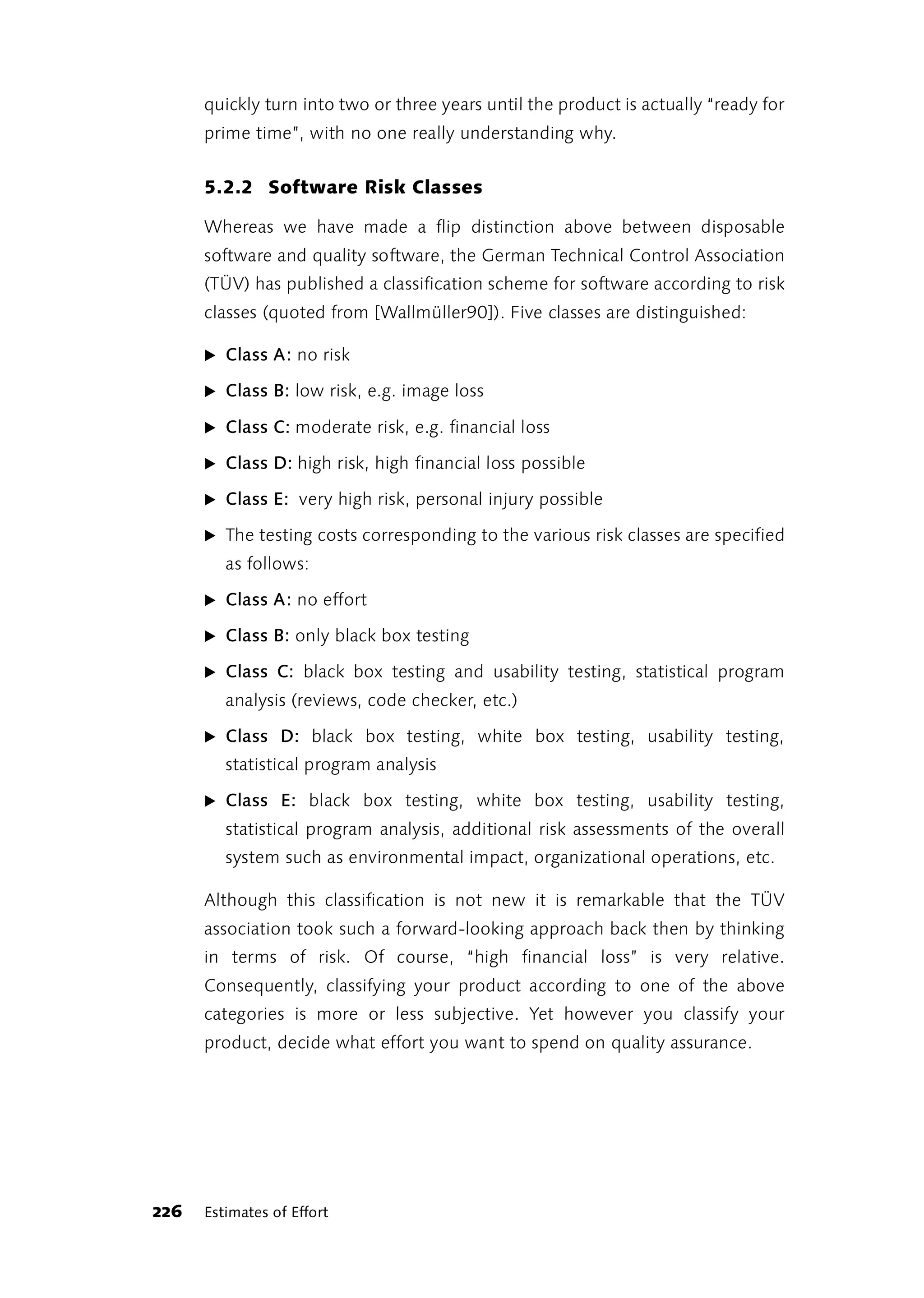quickly turn into two or three years until the product is actually “ready for
      prime time”, with no one really understanding why.


      5.2.2 Software Risk Classes

      Whereas we have made a flip distinction above between disposable
      software and quality software, the German Technical Control Association
      (TÜV) has published a classification scheme for software according to risk
      classes (quoted from [Wallmüller90]). Five classes are distinguished:

      ̈ Class A: no risk

      ̈ Class B: low risk, e.g. image loss

      ̈ Class C: moderate risk, e.g. financial loss

      ̈ Class D: high risk, high financial loss possible

      ̈ Class E: very high risk, personal injury possible

      ̈ The testing costs corresponding to the various risk classes are specified
         as follows:

      ̈ Class A: no effort

      ̈ Class B: only black box testing

      ̈ Class C: black box testing and usability testing, statistical program
         analysis (reviews, code checker, etc.)

      ̈ Class D: black box testing, white box testing, usability testing,
         statistical program analysis

      ̈ Class E: black box testing, white box testing, usability testing,
         statistical program analysis, additional risk assessments of the overall
         system such as environmental impact, organizational operations, etc.

      Although this classification is not new it is remarkable that the TÜV
      association took such a forward-looking approach back then by thinking
      in terms of risk. Of course, “high financial loss” is very relative.
      Consequently, classifying your product according to one of the above
      categories is more or less subjective. Yet however you classify your
      product, decide what effort you want to spend on quality assurance.




226   Estimates of Effort
 