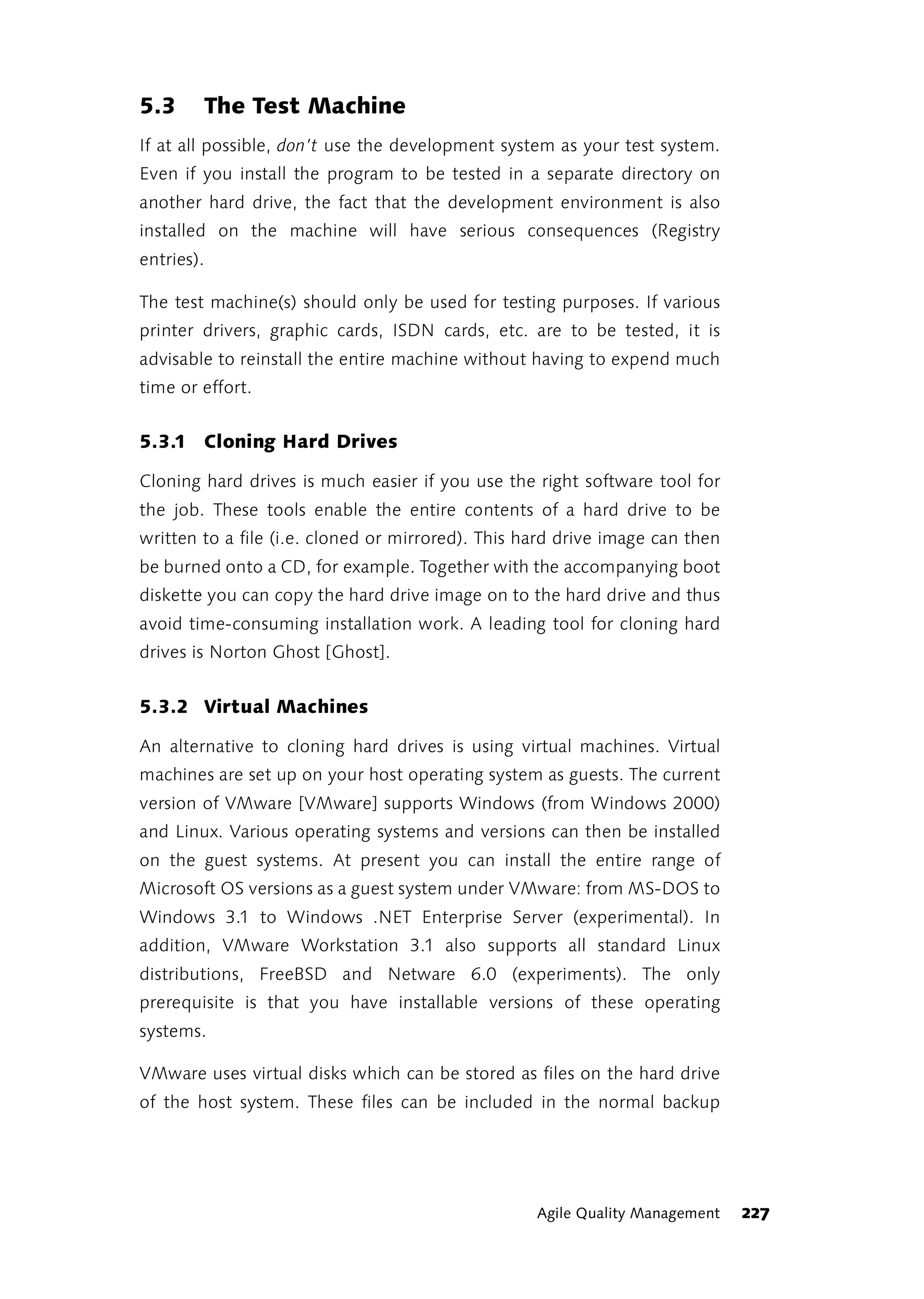 5.3     The Test Machine
If at all possible, don’t use the development system as your test system.
Even if you install the program to be tested in a separate directory on
another hard drive, the fact that the development environment is also
installed on the machine will have serious consequences (Registry
entries).

The test machine(s) should only be used for testing purposes. If various
printer drivers, graphic cards, ISDN cards, etc. are to be tested, it is
advisable to reinstall the entire machine without having to expend much
time or effort.


5.3.1 Cloning Hard Drives

Cloning hard drives is much easier if you use the right software tool for
the job. These tools enable the entire contents of a hard drive to be
written to a file (i.e. cloned or mirrored). This hard drive image can then
be burned onto a CD, for example. Together with the accompanying boot
diskette you can copy the hard drive image on to the hard drive and thus
avoid time-consuming installation work. A leading tool for cloning hard
drives is Norton Ghost [Ghost].


5.3.2 Virtual Machines

An alternative to cloning hard drives is using virtual machines. Virtual
machines are set up on your host operating system as guests. The current
version of VMware [VMware] supports Windows (from Windows 2000)
and Linux. Various operating systems and versions can then be installed
on the guest systems. At present you can install the entire range of
Microsoft OS versions as a guest system under VMware: from MS-DOS to
Windows 3.1 to Windows .NET Enterprise Server (experimental). In
addition, VMware Workstation 3.1 also supports all standard Linux
distributions, FreeBSD and Netware 6.0 (experiments). The only
prerequisite is that you have installable versions of these operating
systems.

VMware uses virtual disks which can be stored as files on the hard drive
of the host system. These files can be included in the normal backup




                                                   Agile Quality Management   227
 