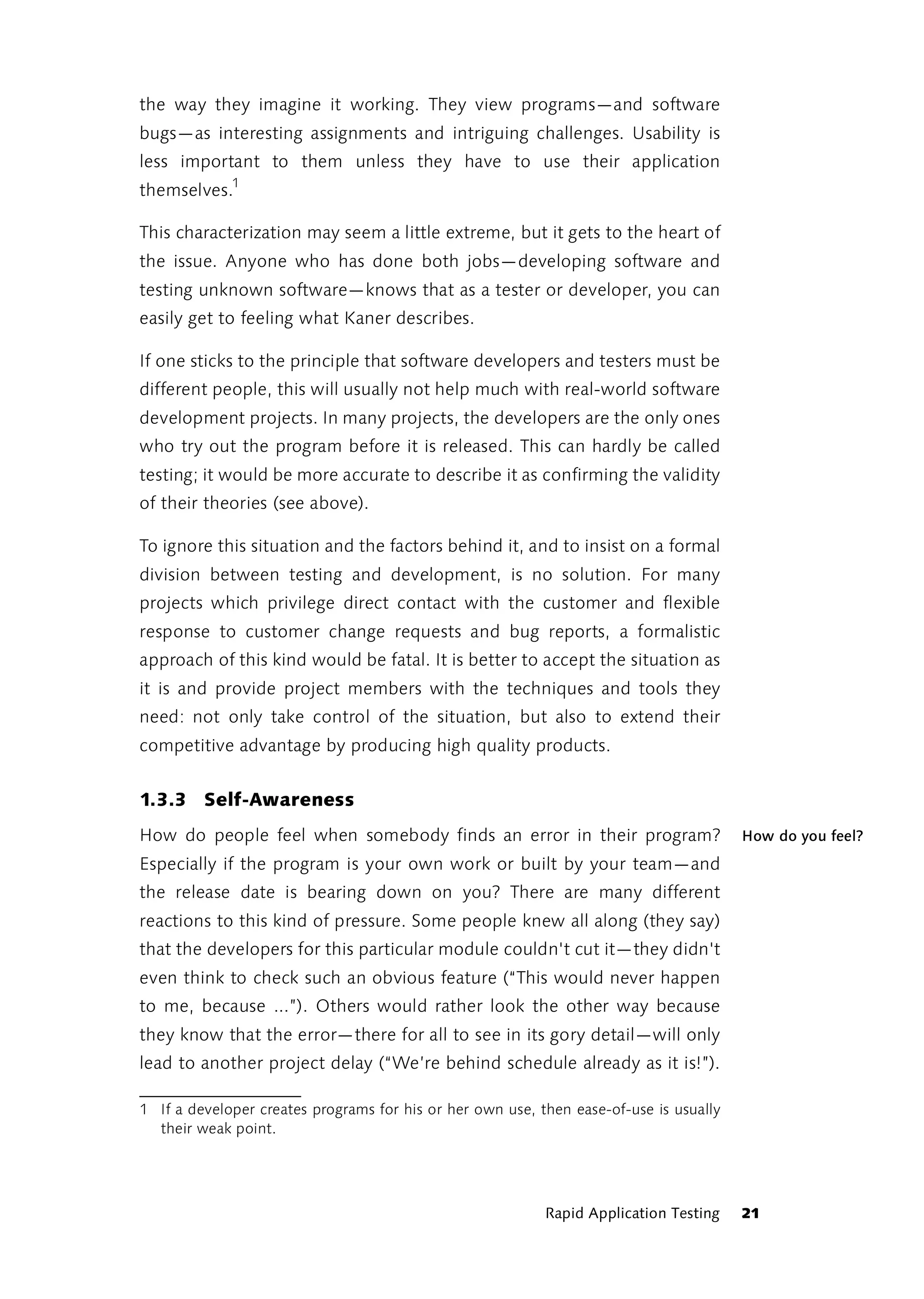 the way they imagine it working. They view programs—and software
bugs—as interesting assignments and intriguing challenges. Usability is
less important to them unless they have to use their application
themselves.1

This characterization may seem a little extreme, but it gets to the heart of
the issue. Anyone who has done both jobs—developing software and
testing unknown software—knows that as a tester or developer, you can
easily get to feeling what Kaner describes.

If one sticks to the principle that software developers and testers must be
different people, this will usually not help much with real-world software
development projects. In many projects, the developers are the only ones
who try out the program before it is released. This can hardly be called
testing; it would be more accurate to describe it as confirming the validity
of their theories (see above).

To ignore this situation and the factors behind it, and to insist on a formal
division between testing and development, is no solution. For many
projects which privilege direct contact with the customer and flexible
response to customer change requests and bug reports, a formalistic
approach of this kind would be fatal. It is better to accept the situation as
it is and provide project members with the techniques and tools they
need: not only take control of the situation, but also to extend their
competitive advantage by producing high quality products.


1.3.3 Self-Awareness
How do people feel when somebody finds an error in their program?                       How do you feel?
Especially if the program is your own work or built by your team—and
the release date is bearing down on you? There are many different
reactions to this kind of pressure. Some people knew all along (they say)
that the developers for this particular module couldn't cut it—they didn't
even think to check such an obvious feature (“This would never happen
to me, because ...”). Others would rather look the other way because
they know that the error—there for all to see in its gory detail—will only
lead to another project delay (“We’re behind schedule already as it is!”).

1 If a developer creates programs for his or her own use, then ease-of-use is usually
  their weak point.




                                                           Rapid Application Testing    21
 
