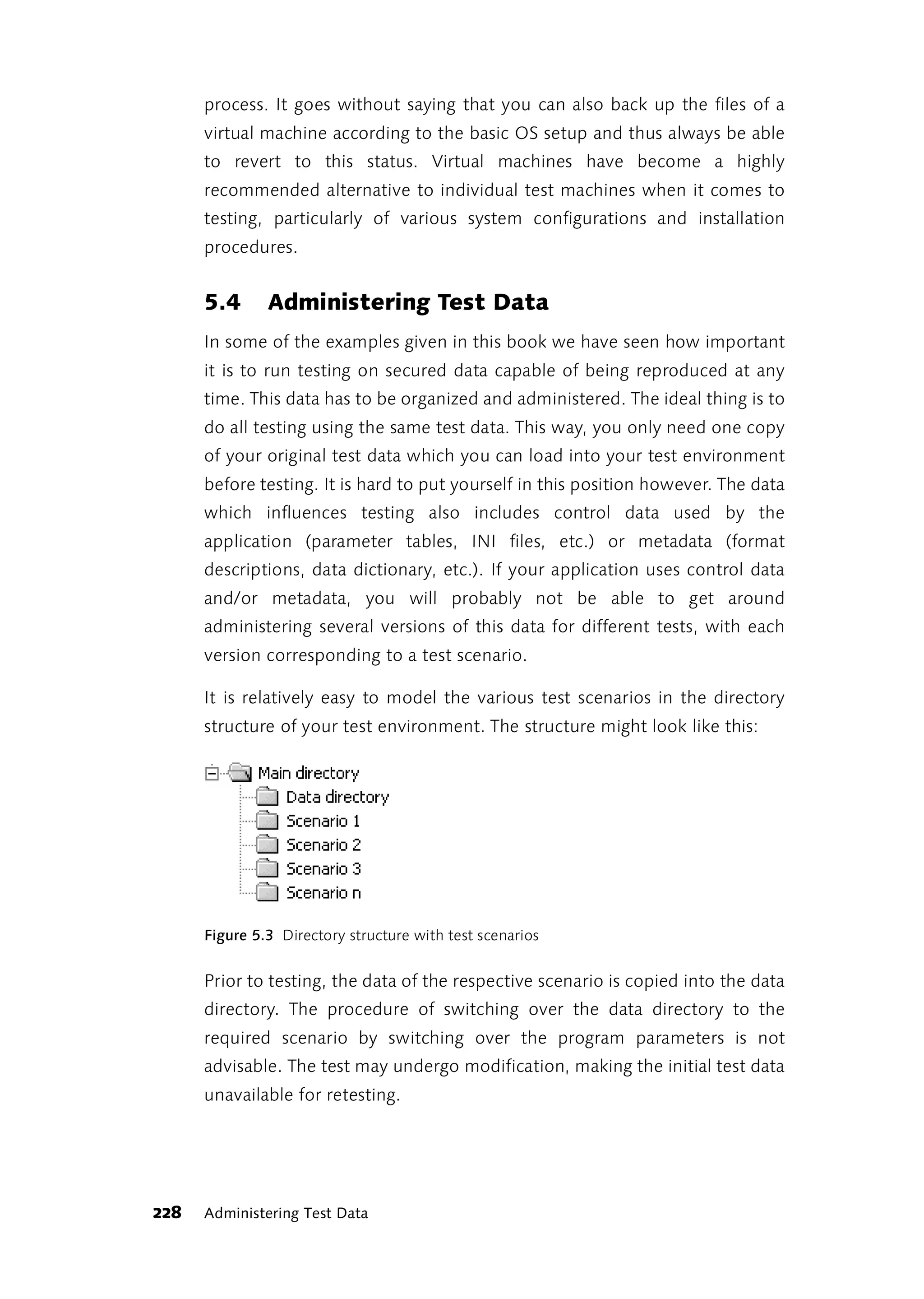 process. It goes without saying that you can also back up the files of a
      virtual machine according to the basic OS setup and thus always be able
      to revert to this status. Virtual machines have become a highly
      recommended alternative to individual test machines when it comes to
      testing, particularly of various system configurations and installation
      procedures.


      5.4      Administering Test Data
      In some of the examples given in this book we have seen how important
      it is to run testing on secured data capable of being reproduced at any
      time. This data has to be organized and administered. The ideal thing is to
      do all testing using the same test data. This way, you only need one copy
      of your original test data which you can load into your test environment
      before testing. It is hard to put yourself in this position however. The data
      which influences testing also includes control data used by the
      application (parameter tables, INI files, etc.) or metadata (format
      descriptions, data dictionary, etc.). If your application uses control data
      and/or metadata, you will probably not be able to get around
      administering several versions of this data for different tests, with each
      version corresponding to a test scenario.

      It is relatively easy to model the various test scenarios in the directory
      structure of your test environment. The structure might look like this:




      Figure 5.3 Directory structure with test scenarios


      Prior to testing, the data of the respective scenario is copied into the data
      directory. The procedure of switching over the data directory to the
      required scenario by switching over the program parameters is not
      advisable. The test may undergo modification, making the initial test data
      unavailable for retesting.




228   Administering Test Data
 
