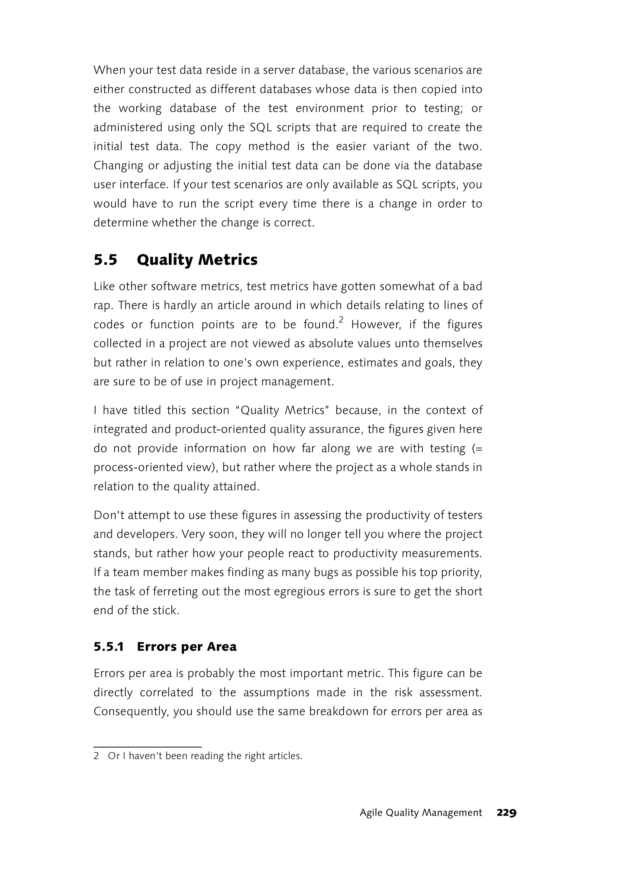 When your test data reside in a server database, the various scenarios are
either constructed as different databases whose data is then copied into
the working database of the test environment prior to testing; or
administered using only the SQL scripts that are required to create the
initial test data. The copy method is the easier variant of the two.
Changing or adjusting the initial test data can be done via the database
user interface. If your test scenarios are only available as SQL scripts, you
would have to run the script every time there is a change in order to
determine whether the change is correct.


5.5      Quality Metrics
Like other software metrics, test metrics have gotten somewhat of a bad
rap. There is hardly an article around in which details relating to lines of
codes or function points are to be found.2 However, if the figures
collected in a project are not viewed as absolute values unto themselves
but rather in relation to one’s own experience, estimates and goals, they
are sure to be of use in project management.

I have titled this section “Quality Metrics” because, in the context of
integrated and product-oriented quality assurance, the figures given here
do not provide information on how far along we are with testing (=
process-oriented view), but rather where the project as a whole stands in
relation to the quality attained.

Don't attempt to use these figures in assessing the productivity of testers
and developers. Very soon, they will no longer tell you where the project
stands, but rather how your people react to productivity measurements.
If a team member makes finding as many bugs as possible his top priority,
the task of ferreting out the most egregious errors is sure to get the short
end of the stick.


5.5.1 Errors per Area

Errors per area is probably the most important metric. This figure can be
directly correlated to the assumptions made in the risk assessment.
Consequently, you should use the same breakdown for errors per area as


2 Or I haven’t been reading the right articles.




                                                    Agile Quality Management    229
 