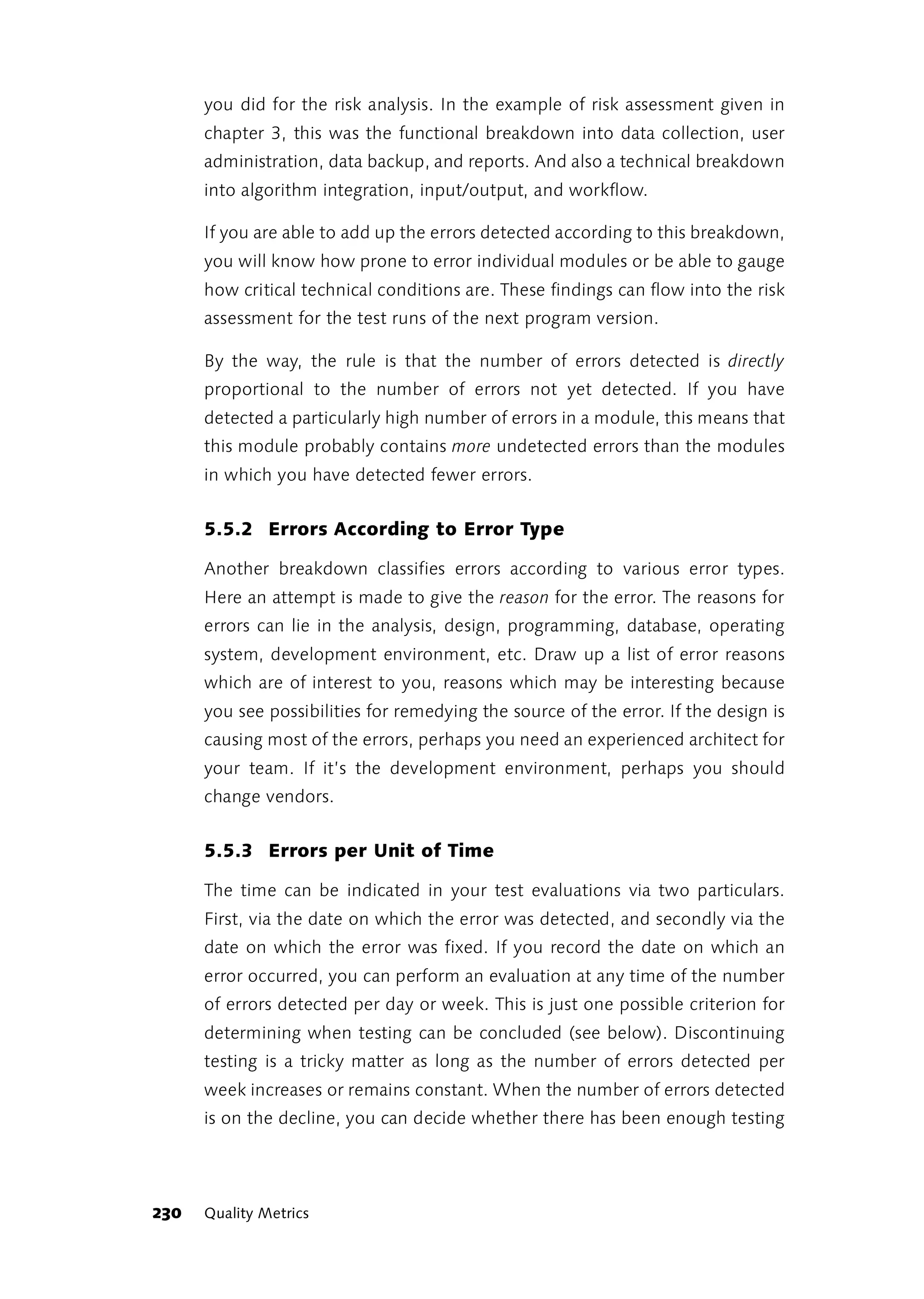 you did for the risk analysis. In the example of risk assessment given in
      chapter 3, this was the functional breakdown into data collection, user
      administration, data backup, and reports. And also a technical breakdown
      into algorithm integration, input/output, and workflow.

      If you are able to add up the errors detected according to this breakdown,
      you will know how prone to error individual modules or be able to gauge
      how critical technical conditions are. These findings can flow into the risk
      assessment for the test runs of the next program version.

      By the way, the rule is that the number of errors detected is directly
      proportional to the number of errors not yet detected. If you have
      detected a particularly high number of errors in a module, this means that
      this module probably contains more undetected errors than the modules
      in which you have detected fewer errors.


      5.5.2 Errors According to Error Type

      Another breakdown classifies errors according to various error types.
      Here an attempt is made to give the reason for the error. The reasons for
      errors can lie in the analysis, design, programming, database, operating
      system, development environment, etc. Draw up a list of error reasons
      which are of interest to you, reasons which may be interesting because
      you see possibilities for remedying the source of the error. If the design is
      causing most of the errors, perhaps you need an experienced architect for
      your team. If it’s the development environment, perhaps you should
      change vendors.


      5.5.3 Errors per Unit of Time

      The time can be indicated in your test evaluations via two particulars.
      First, via the date on which the error was detected, and secondly via the
      date on which the error was fixed. If you record the date on which an
      error occurred, you can perform an evaluation at any time of the number
      of errors detected per day or week. This is just one possible criterion for
      determining when testing can be concluded (see below). Discontinuing
      testing is a tricky matter as long as the number of errors detected per
      week increases or remains constant. When the number of errors detected
      is on the decline, you can decide whether there has been enough testing




230   Quality Metrics
 