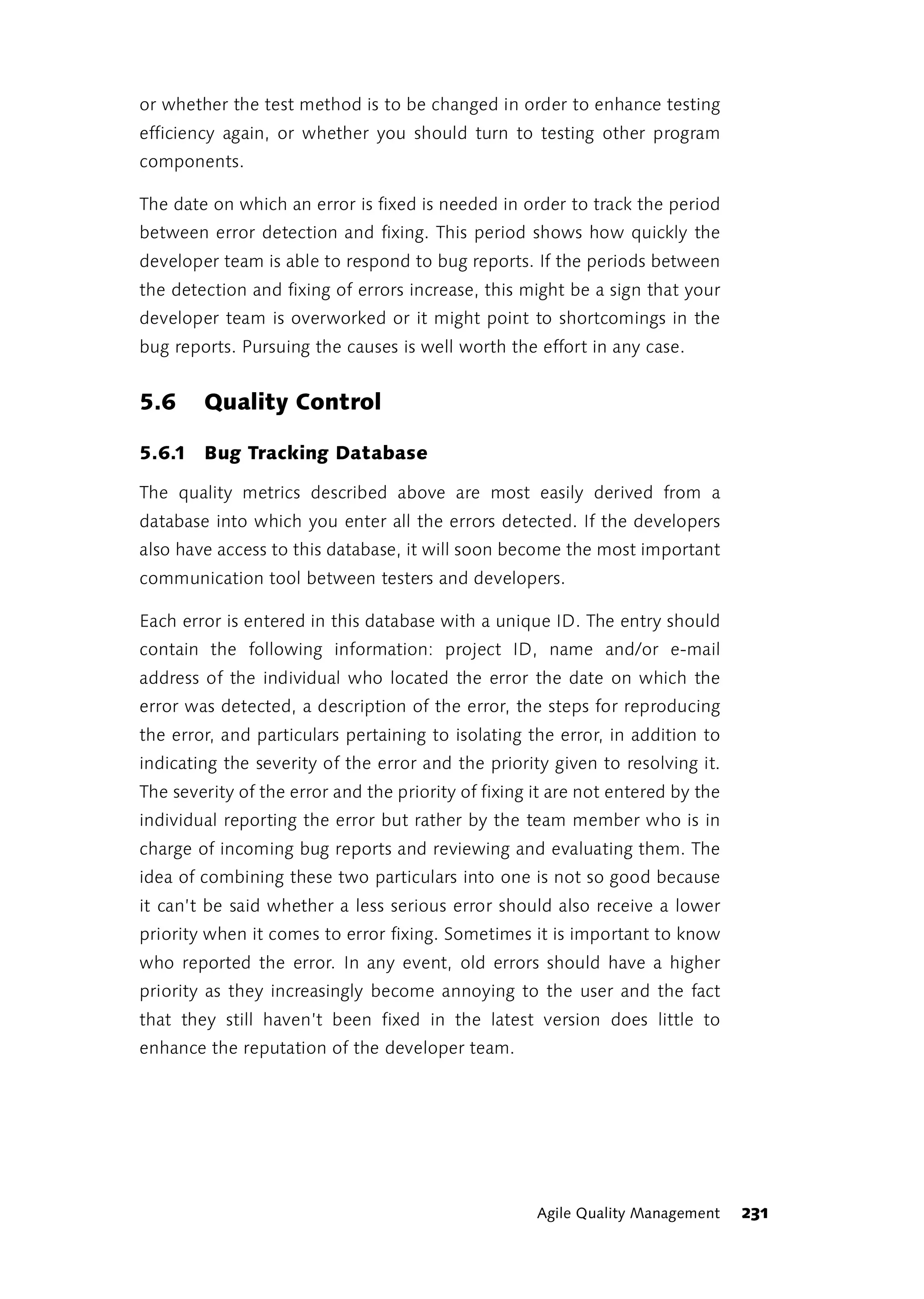 or whether the test method is to be changed in order to enhance testing
efficiency again, or whether you should turn to testing other program
components.

The date on which an error is fixed is needed in order to track the period
between error detection and fixing. This period shows how quickly the
developer team is able to respond to bug reports. If the periods between
the detection and fixing of errors increase, this might be a sign that your
developer team is overworked or it might point to shortcomings in the
bug reports. Pursuing the causes is well worth the effort in any case.


5.6     Quality Control

5.6.1 Bug Tracking Database

The quality metrics described above are most easily derived from a
database into which you enter all the errors detected. If the developers
also have access to this database, it will soon become the most important
communication tool between testers and developers.

Each error is entered in this database with a unique ID. The entry should
contain the following information: project ID, name and/or e-mail
address of the individual who located the error the date on which the
error was detected, a description of the error, the steps for reproducing
the error, and particulars pertaining to isolating the error, in addition to
indicating the severity of the error and the priority given to resolving it.
The severity of the error and the priority of fixing it are not entered by the
individual reporting the error but rather by the team member who is in
charge of incoming bug reports and reviewing and evaluating them. The
idea of combining these two particulars into one is not so good because
it can’t be said whether a less serious error should also receive a lower
priority when it comes to error fixing. Sometimes it is important to know
who reported the error. In any event, old errors should have a higher
priority as they increasingly become annoying to the user and the fact
that they still haven’t been fixed in the latest version does little to
enhance the reputation of the developer team.




                                                     Agile Quality Management    231
 