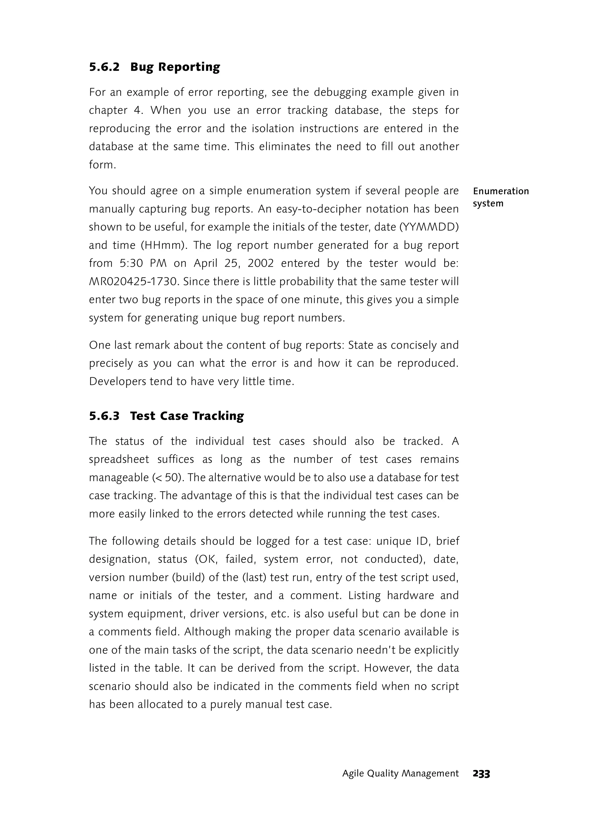 5.6.2 Bug Reporting

For an example of error reporting, see the debugging example given in
chapter 4. When you use an error tracking database, the steps for
reproducing the error and the isolation instructions are entered in the
database at the same time. This eliminates the need to fill out another
form.

You should agree on a simple enumeration system if several people are           Enumeration
                                                                                system
manually capturing bug reports. An easy-to-decipher notation has been
shown to be useful, for example the initials of the tester, date (YYMMDD)
and time (HHmm). The log report number generated for a bug report
from 5:30 PM on April 25, 2002 entered by the tester would be:
MR020425-1730. Since there is little probability that the same tester will
enter two bug reports in the space of one minute, this gives you a simple
system for generating unique bug report numbers.

One last remark about the content of bug reports: State as concisely and
precisely as you can what the error is and how it can be reproduced.
Developers tend to have very little time.


5.6.3 Test Case Tracking

The status of the individual test cases should also be tracked. A
spreadsheet suffices as long as the number of test cases remains
manageable (< 50). The alternative would be to also use a database for test
case tracking. The advantage of this is that the individual test cases can be
more easily linked to the errors detected while running the test cases.

The following details should be logged for a test case: unique ID, brief
designation, status (OK, failed, system error, not conducted), date,
version number (build) of the (last) test run, entry of the test script used,
name or initials of the tester, and a comment. Listing hardware and
system equipment, driver versions, etc. is also useful but can be done in
a comments field. Although making the proper data scenario available is
one of the main tasks of the script, the data scenario needn’t be explicitly
listed in the table. It can be derived from the script. However, the data
scenario should also be indicated in the comments field when no script
has been allocated to a purely manual test case.




                                                    Agile Quality Management    233
 