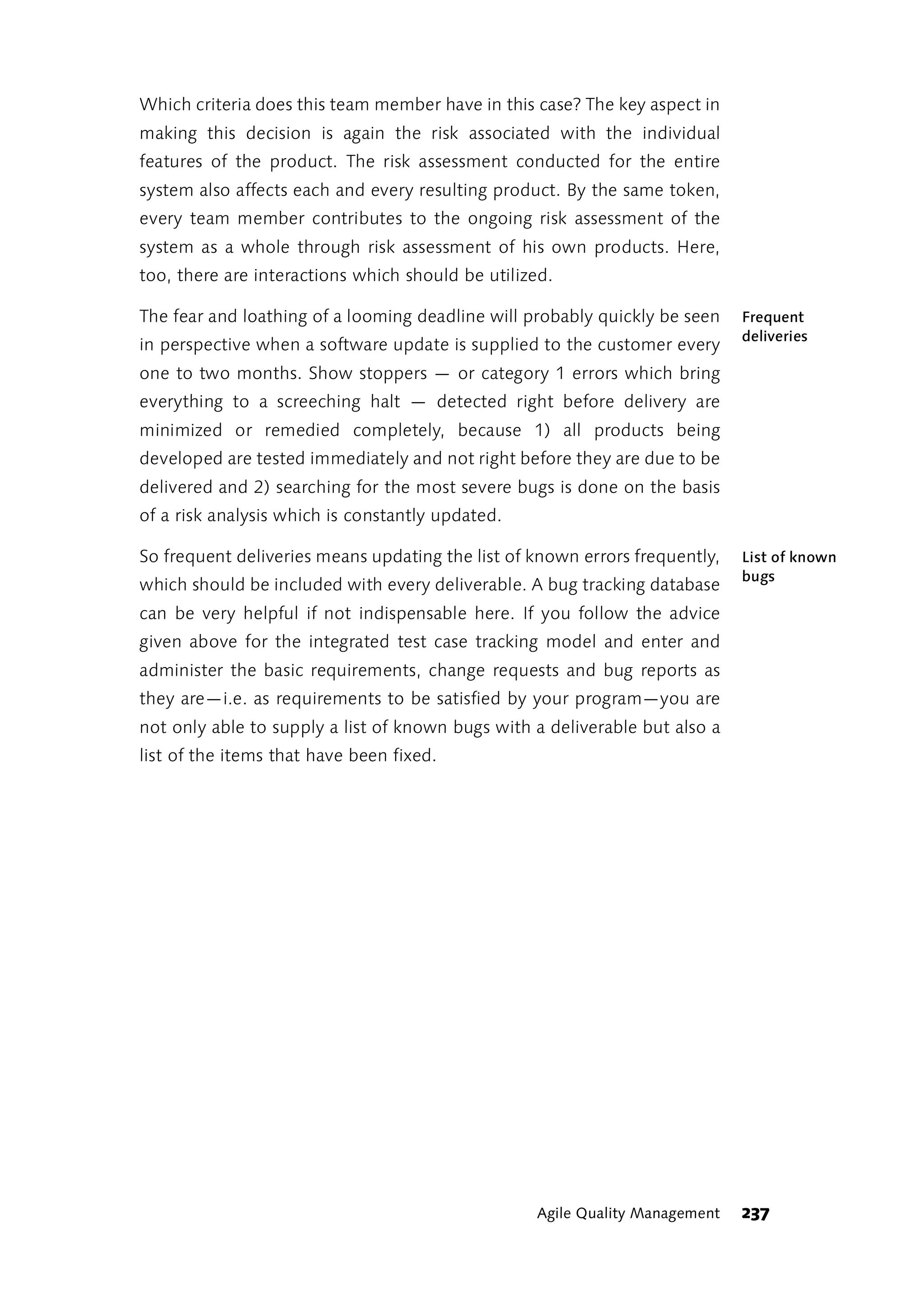 Which criteria does this team member have in this case? The key aspect in
making this decision is again the risk associated with the individual
features of the product. The risk assessment conducted for the entire
system also affects each and every resulting product. By the same token,
every team member contributes to the ongoing risk assessment of the
system as a whole through risk assessment of his own products. Here,
too, there are interactions which should be utilized.

The fear and loathing of a looming deadline will probably quickly be seen    Frequent
                                                                             deliveries
in perspective when a software update is supplied to the customer every
one to two months. Show stoppers — or category 1 errors which bring
everything to a screeching halt — detected right before delivery are
minimized or remedied completely, because 1) all products being
developed are tested immediately and not right before they are due to be
delivered and 2) searching for the most severe bugs is done on the basis
of a risk analysis which is constantly updated.

So frequent deliveries means updating the list of known errors frequently,   List of known
                                                                             bugs
which should be included with every deliverable. A bug tracking database
can be very helpful if not indispensable here. If you follow the advice
given above for the integrated test case tracking model and enter and
administer the basic requirements, change requests and bug reports as
they are—i.e. as requirements to be satisfied by your program—you are
not only able to supply a list of known bugs with a deliverable but also a
list of the items that have been fixed.




                                                  Agile Quality Management   237
 