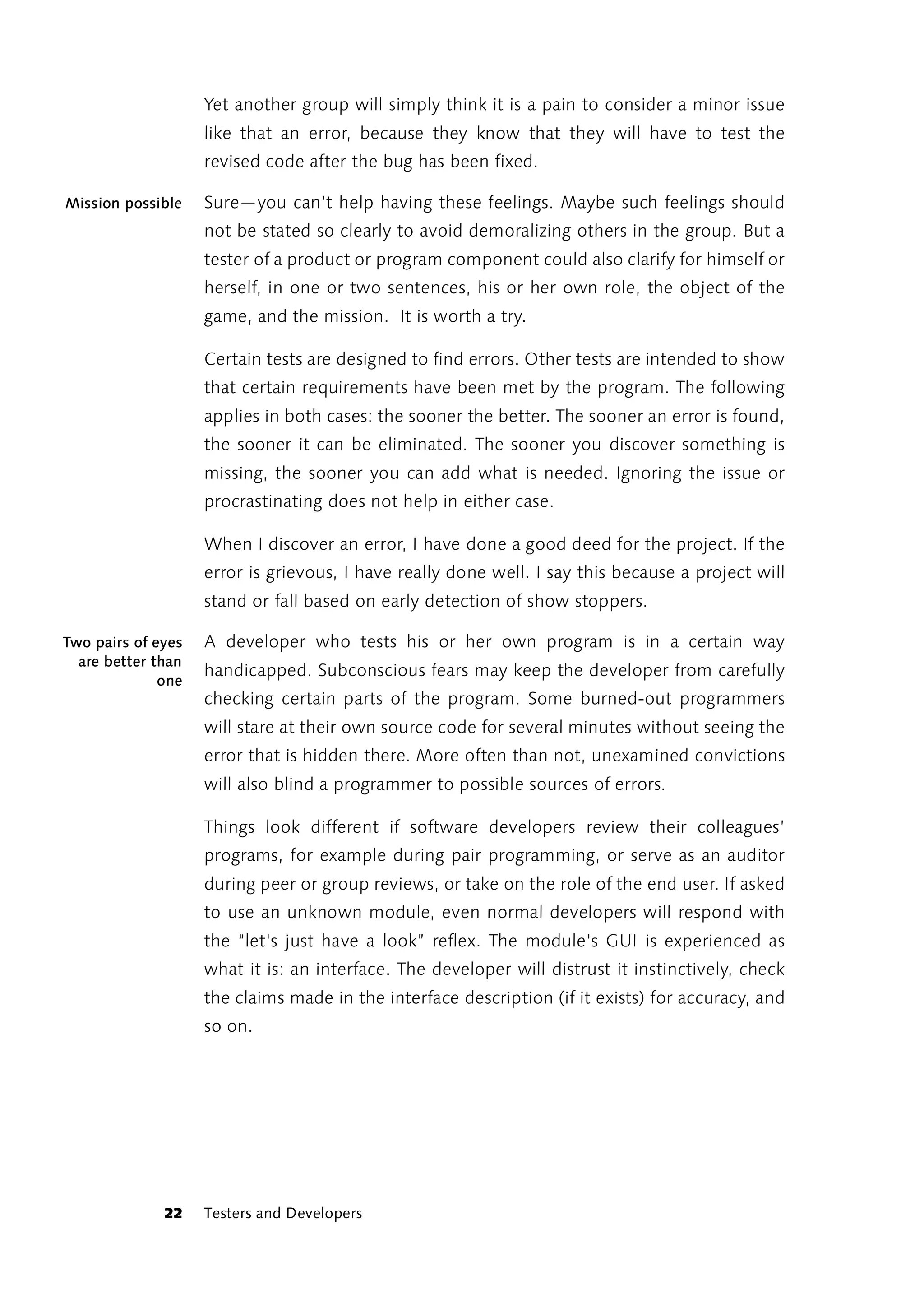 Yet another group will simply think it is a pain to consider a minor issue
                    like that an error, because they know that they will have to test the
                    revised code after the bug has been fixed.

Mission possible    Sure—you can’t help having these feelings. Maybe such feelings should
                    not be stated so clearly to avoid demoralizing others in the group. But a
                    tester of a product or program component could also clarify for himself or
                    herself, in one or two sentences, his or her own role, the object of the
                    game, and the mission. It is worth a try.

                    Certain tests are designed to find errors. Other tests are intended to show
                    that certain requirements have been met by the program. The following
                    applies in both cases: the sooner the better. The sooner an error is found,
                    the sooner it can be eliminated. The sooner you discover something is
                    missing, the sooner you can add what is needed. Ignoring the issue or
                    procrastinating does not help in either case.

                    When I discover an error, I have done a good deed for the project. If the
                    error is grievous, I have really done well. I say this because a project will
                    stand or fall based on early detection of show stoppers.

Two pairs of eyes   A developer who tests his or her own program is in a certain way
  are better than
                    handicapped. Subconscious fears may keep the developer from carefully
              one
                    checking certain parts of the program. Some burned-out programmers
                    will stare at their own source code for several minutes without seeing the
                    error that is hidden there. More often than not, unexamined convictions
                    will also blind a programmer to possible sources of errors.

                    Things look different if software developers review their colleagues’
                    programs, for example during pair programming, or serve as an auditor
                    during peer or group reviews, or take on the role of the end user. If asked
                    to use an unknown module, even normal developers will respond with
                    the “let's just have a look” reflex. The module's GUI is experienced as
                    what it is: an interface. The developer will distrust it instinctively, check
                    the claims made in the interface description (if it exists) for accuracy, and
                    so on.




              22    Testers and Developers
 
