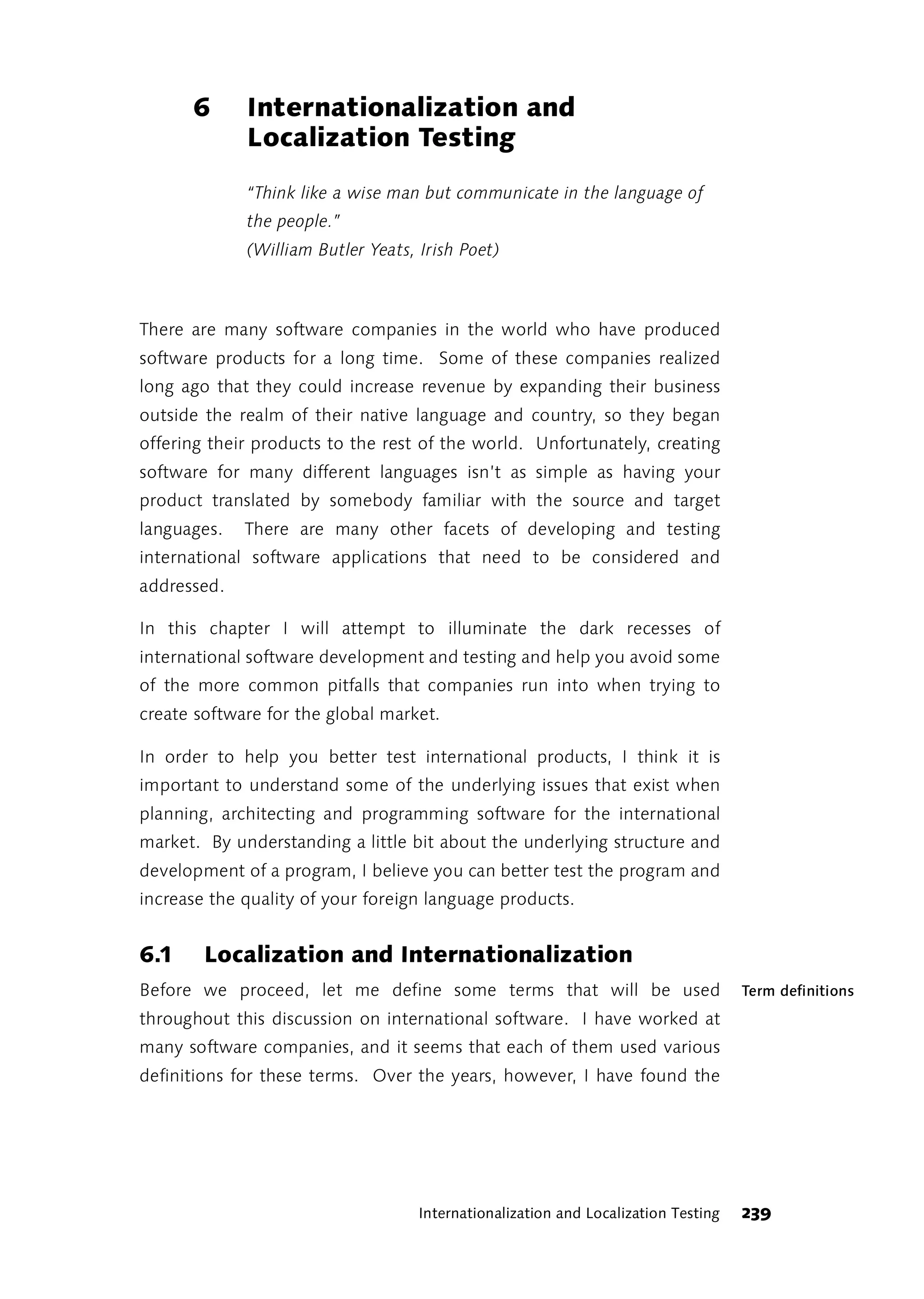 6      Internationalization and
             Localization Testing
             “Think like a wise man but communicate in the language of
             the people.”
             (William Butler Yeats, Irish Poet)



There are many software companies in the world who have produced
software products for a long time. Some of these companies realized
long ago that they could increase revenue by expanding their business
outside the realm of their native language and country, so they began
offering their products to the rest of the world. Unfortunately, creating
software for many different languages isn’t as simple as having your
product translated by somebody familiar with the source and target
languages.   There are many other facets of developing and testing
international software applications that need to be considered and
addressed.

In this chapter I will attempt to illuminate the dark recesses of
international software development and testing and help you avoid some
of the more common pitfalls that companies run into when trying to
create software for the global market.

In order to help you better test international products, I think it is
important to understand some of the underlying issues that exist when
planning, architecting and programming software for the international
market. By understanding a little bit about the underlying structure and
development of a program, I believe you can better test the program and
increase the quality of your foreign language products.


6.1     Localization and Internationalization
Before we proceed, let me define some terms that will be used                       Term definitions
throughout this discussion on international software. I have worked at
many software companies, and it seems that each of them used various
definitions for these terms. Over the years, however, I have found the




                                    Internationalization and Localization Testing   239
 