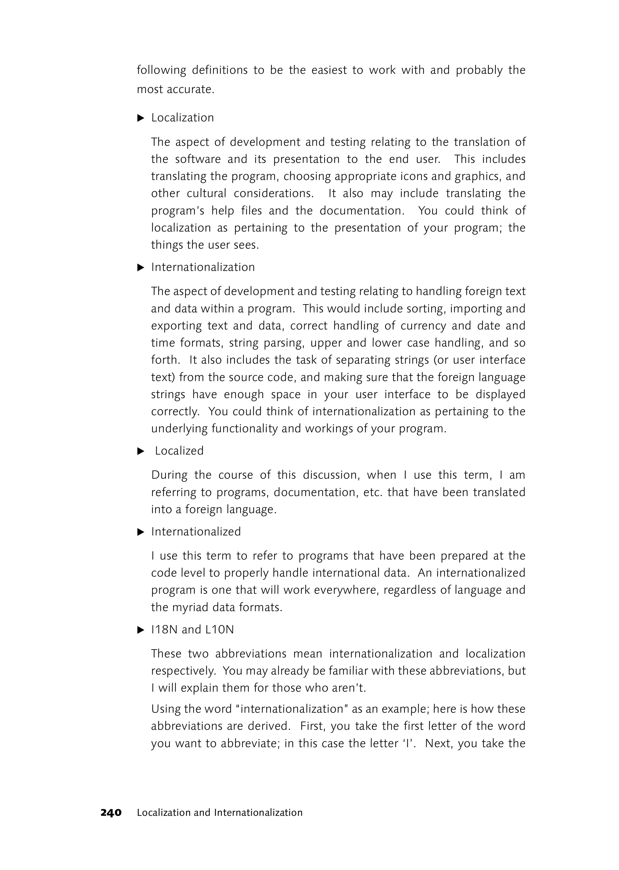 following definitions to be the easiest to work with and probably the
      most accurate.

      ̈ Localization

         The aspect of development and testing relating to the translation of
         the software and its presentation to the end user. This includes
         translating the program, choosing appropriate icons and graphics, and
         other cultural considerations. It also may include translating the
         program’s help files and the documentation. You could think of
         localization as pertaining to the presentation of your program; the
         things the user sees.
      ̈ Internationalization

         The aspect of development and testing relating to handling foreign text
         and data within a program. This would include sorting, importing and
         exporting text and data, correct handling of currency and date and
         time formats, string parsing, upper and lower case handling, and so
         forth. It also includes the task of separating strings (or user interface
         text) from the source code, and making sure that the foreign language
         strings have enough space in your user interface to be displayed
         correctly. You could think of internationalization as pertaining to the
         underlying functionality and workings of your program.
      ̈ Localized

         During the course of this discussion, when I use this term, I am
         referring to programs, documentation, etc. that have been translated
         into a foreign language.
      ̈ Internationalized

         I use this term to refer to programs that have been prepared at the
         code level to properly handle international data. An internationalized
         program is one that will work everywhere, regardless of language and
         the myriad data formats.
      ̈ I18N and L10N

         These two abbreviations mean internationalization and localization
         respectively. You may already be familiar with these abbreviations, but
         I will explain them for those who aren’t.
         Using the word “internationalization” as an example; here is how these
         abbreviations are derived. First, you take the first letter of the word
         you want to abbreviate; in this case the letter ‘I’. Next, you take the




240   Localization and Internationalization
 