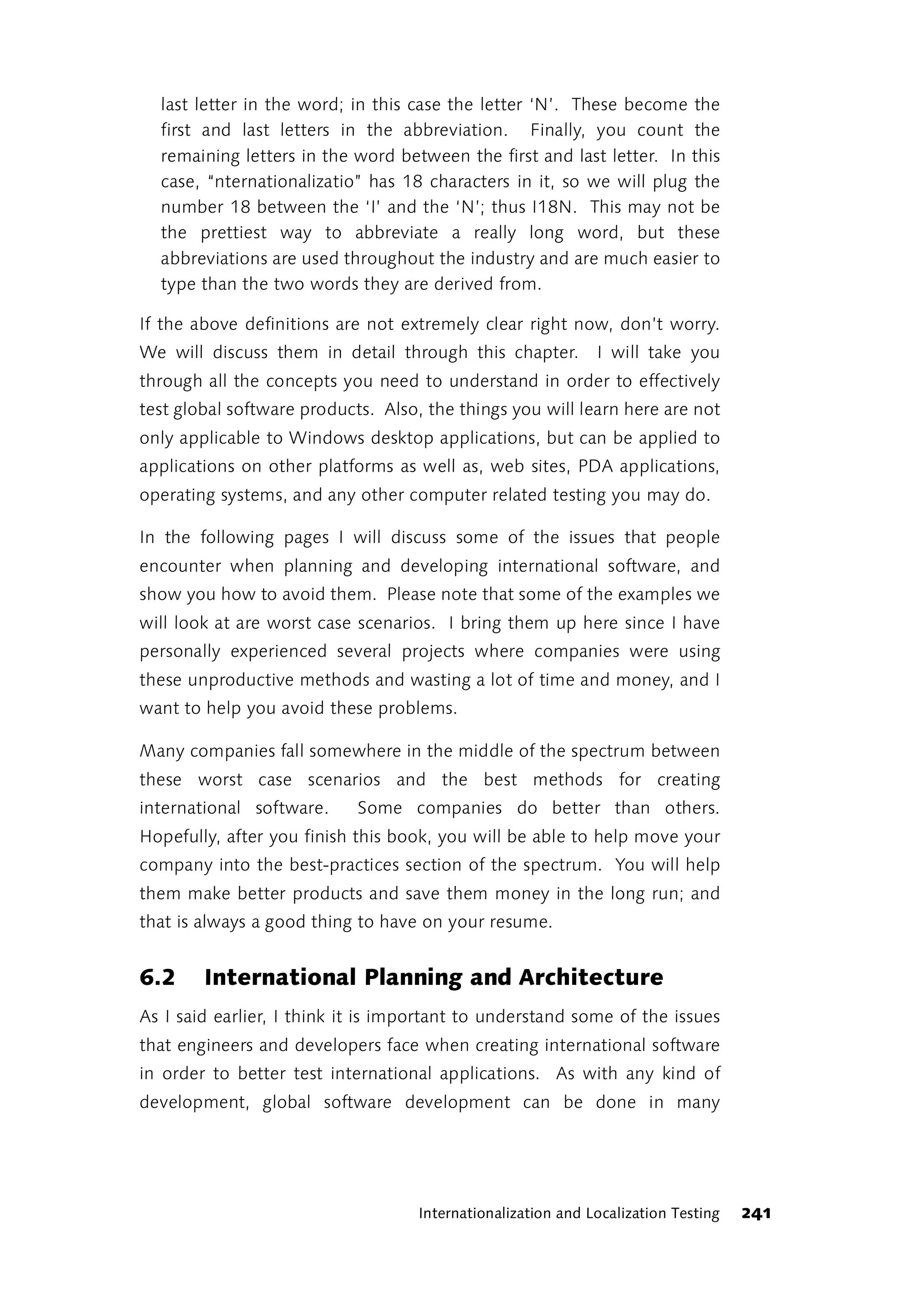 last letter in the word; in this case the letter ‘N’. These become the
  first and last letters in the abbreviation. Finally, you count the
  remaining letters in the word between the first and last letter. In this
  case, “nternationalizatio” has 18 characters in it, so we will plug the
  number 18 between the ‘I’ and the ‘N’; thus I18N. This may not be
  the prettiest way to abbreviate a really long word, but these
  abbreviations are used throughout the industry and are much easier to
  type than the two words they are derived from.

If the above definitions are not extremely clear right now, don’t worry.
We will discuss them in detail through this chapter.          I will take you
through all the concepts you need to understand in order to effectively
test global software products. Also, the things you will learn here are not
only applicable to Windows desktop applications, but can be applied to
applications on other platforms as well as, web sites, PDA applications,
operating systems, and any other computer related testing you may do.

In the following pages I will discuss some of the issues that people
encounter when planning and developing international software, and
show you how to avoid them. Please note that some of the examples we
will look at are worst case scenarios. I bring them up here since I have
personally experienced several projects where companies were using
these unproductive methods and wasting a lot of time and money, and I
want to help you avoid these problems.

Many companies fall somewhere in the middle of the spectrum between
these worst case scenarios and the best methods for creating
international software.     Some companies do better than others.
Hopefully, after you finish this book, you will be able to help move your
company into the best-practices section of the spectrum. You will help
them make better products and save them money in the long run; and
that is always a good thing to have on your resume.


6.2     International Planning and Architecture
As I said earlier, I think it is important to understand some of the issues
that engineers and developers face when creating international software
in order to better test international applications. As with any kind of
development, global software development can be done in many




                                    Internationalization and Localization Testing   241
 