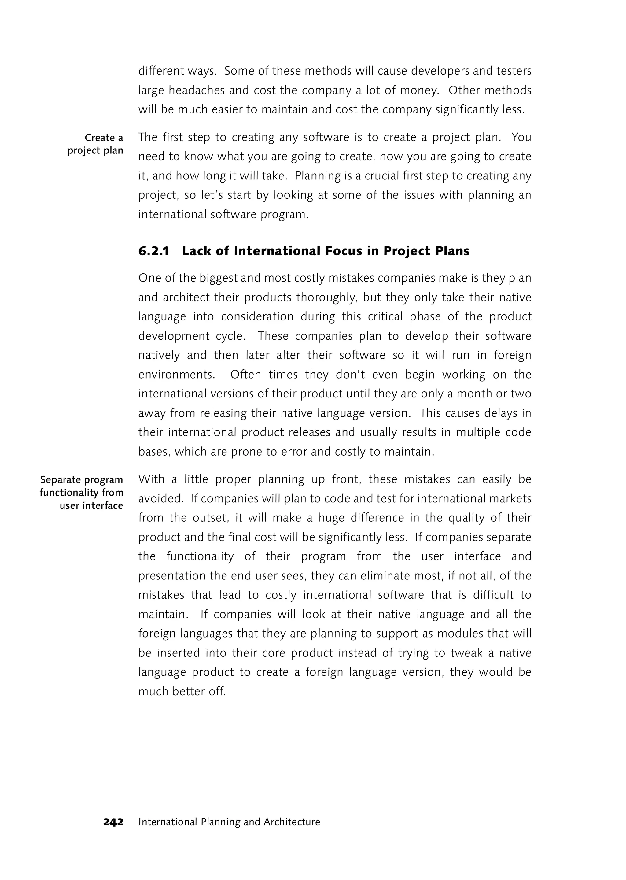 different ways. Some of these methods will cause developers and testers
                     large headaches and cost the company a lot of money. Other methods
                     will be much easier to maintain and cost the company significantly less.

        Create a     The first step to creating any software is to create a project plan. You
     project plan
                     need to know what you are going to create, how you are going to create
                     it, and how long it will take. Planning is a crucial first step to creating any
                     project, so let’s start by looking at some of the issues with planning an
                     international software program.


                     6.2.1 Lack of International Focus in Project Plans

                     One of the biggest and most costly mistakes companies make is they plan
                     and architect their products thoroughly, but they only take their native
                     language into consideration during this critical phase of the product
                     development cycle. These companies plan to develop their software
                     natively and then later alter their software so it will run in foreign
                     environments.      Often times they don’t even begin working on the
                     international versions of their product until they are only a month or two
                     away from releasing their native language version. This causes delays in
                     their international product releases and usually results in multiple code
                     bases, which are prone to error and costly to maintain.

Separate program     With a little proper planning up front, these mistakes can easily be
functionality from
                     avoided. If companies will plan to code and test for international markets
    user interface
                     from the outset, it will make a huge difference in the quality of their
                     product and the final cost will be significantly less. If companies separate
                     the functionality of their program from the user interface and
                     presentation the end user sees, they can eliminate most, if not all, of the
                     mistakes that lead to costly international software that is difficult to
                     maintain. If companies will look at their native language and all the
                     foreign languages that they are planning to support as modules that will
                     be inserted into their core product instead of trying to tweak a native
                     language product to create a foreign language version, they would be
                     much better off.




             242     International Planning and Architecture
 