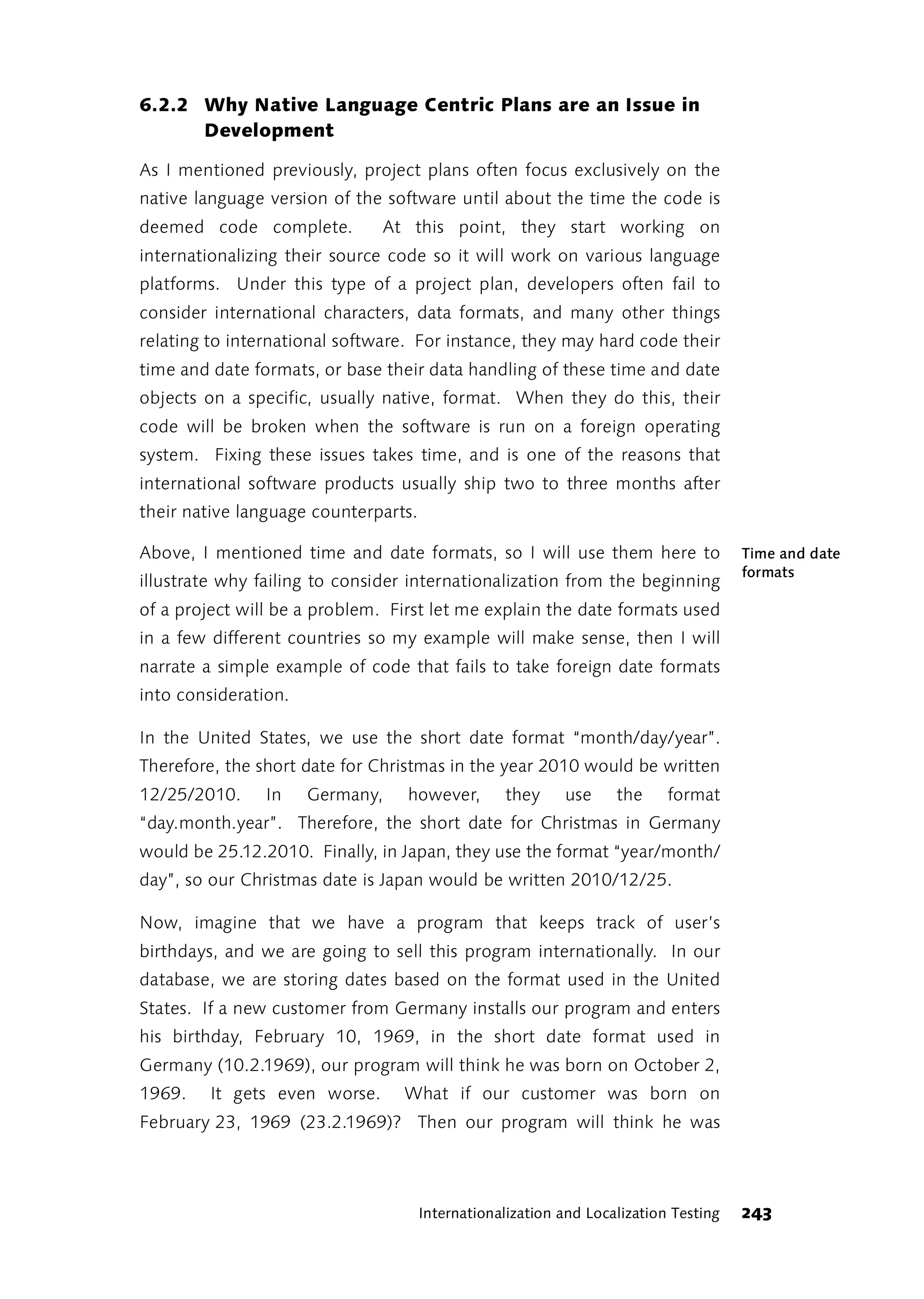 6.2.2 Why Native Language Centric Plans are an Issue in
      Development

As I mentioned previously, project plans often focus exclusively on the
native language version of the software until about the time the code is
deemed code complete.          At this point, they start working on
internationalizing their source code so it will work on various language
platforms. Under this type of a project plan, developers often fail to
consider international characters, data formats, and many other things
relating to international software. For instance, they may hard code their
time and date formats, or base their data handling of these time and date
objects on a specific, usually native, format. When they do this, their
code will be broken when the software is run on a foreign operating
system. Fixing these issues takes time, and is one of the reasons that
international software products usually ship two to three months after
their native language counterparts.

Above, I mentioned time and date formats, so I will use them here to                  Time and date
                                                                                      formats
illustrate why failing to consider internationalization from the beginning
of a project will be a problem. First let me explain the date formats used
in a few different countries so my example will make sense, then I will
narrate a simple example of code that fails to take foreign date formats
into consideration.

In the United States, we use the short date format “month/day/year”.
Therefore, the short date for Christmas in the year 2010 would be written
12/25/2010.     In    Germany,    however,        they     use     the     format
“day.month.year”. Therefore, the short date for Christmas in Germany
would be 25.12.2010. Finally, in Japan, they use the format “year/month/
day”, so our Christmas date is Japan would be written 2010/12/25.

Now, imagine that we have a program that keeps track of user’s
birthdays, and we are going to sell this program internationally. In our
database, we are storing dates based on the format used in the United
States. If a new customer from Germany installs our program and enters
his birthday, February 10, 1969, in the short date format used in
Germany (10.2.1969), our program will think he was born on October 2,
1969.    It gets even worse.     What if our customer was born on
February 23, 1969 (23.2.1969)? Then our program will think he was




                                      Internationalization and Localization Testing   243
 