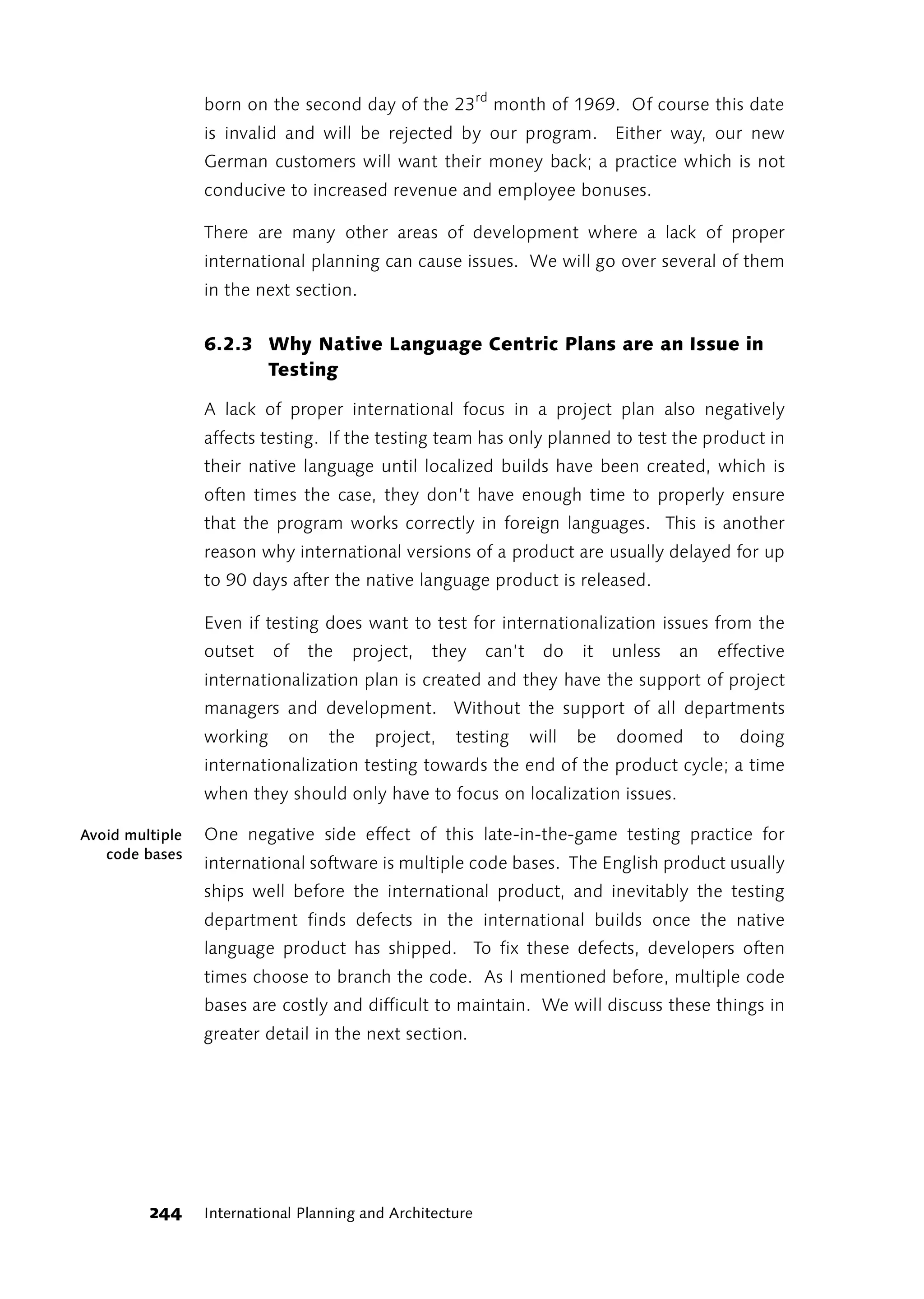 born on the second day of the 23rd month of 1969. Of course this date
                 is invalid and will be rejected by our program. Either way, our new
                 German customers will want their money back; a practice which is not
                 conducive to increased revenue and employee bonuses.

                 There are many other areas of development where a lack of proper
                 international planning can cause issues. We will go over several of them
                 in the next section.


                 6.2.3 Why Native Language Centric Plans are an Issue in
                       Testing

                 A lack of proper international focus in a project plan also negatively
                 affects testing. If the testing team has only planned to test the product in
                 their native language until localized builds have been created, which is
                 often times the case, they don’t have enough time to properly ensure
                 that the program works correctly in foreign languages. This is another
                 reason why international versions of a product are usually delayed for up
                 to 90 days after the native language product is released.

                 Even if testing does want to test for internationalization issues from the
                 outset    of   the   project,    they     can’t    do    it   unless   an    effective
                 internationalization plan is created and they have the support of project
                 managers and development. Without the support of all departments
                 working     on    the   project,    testing       will   be   doomed        to   doing
                 internationalization testing towards the end of the product cycle; a time
                 when they should only have to focus on localization issues.

Avoid multiple   One negative side effect of this late-in-the-game testing practice for
   code bases
                 international software is multiple code bases. The English product usually
                 ships well before the international product, and inevitably the testing
                 department finds defects in the international builds once the native
                 language product has shipped. To fix these defects, developers often
                 times choose to branch the code. As I mentioned before, multiple code
                 bases are costly and difficult to maintain. We will discuss these things in
                 greater detail in the next section.




         244     International Planning and Architecture
 