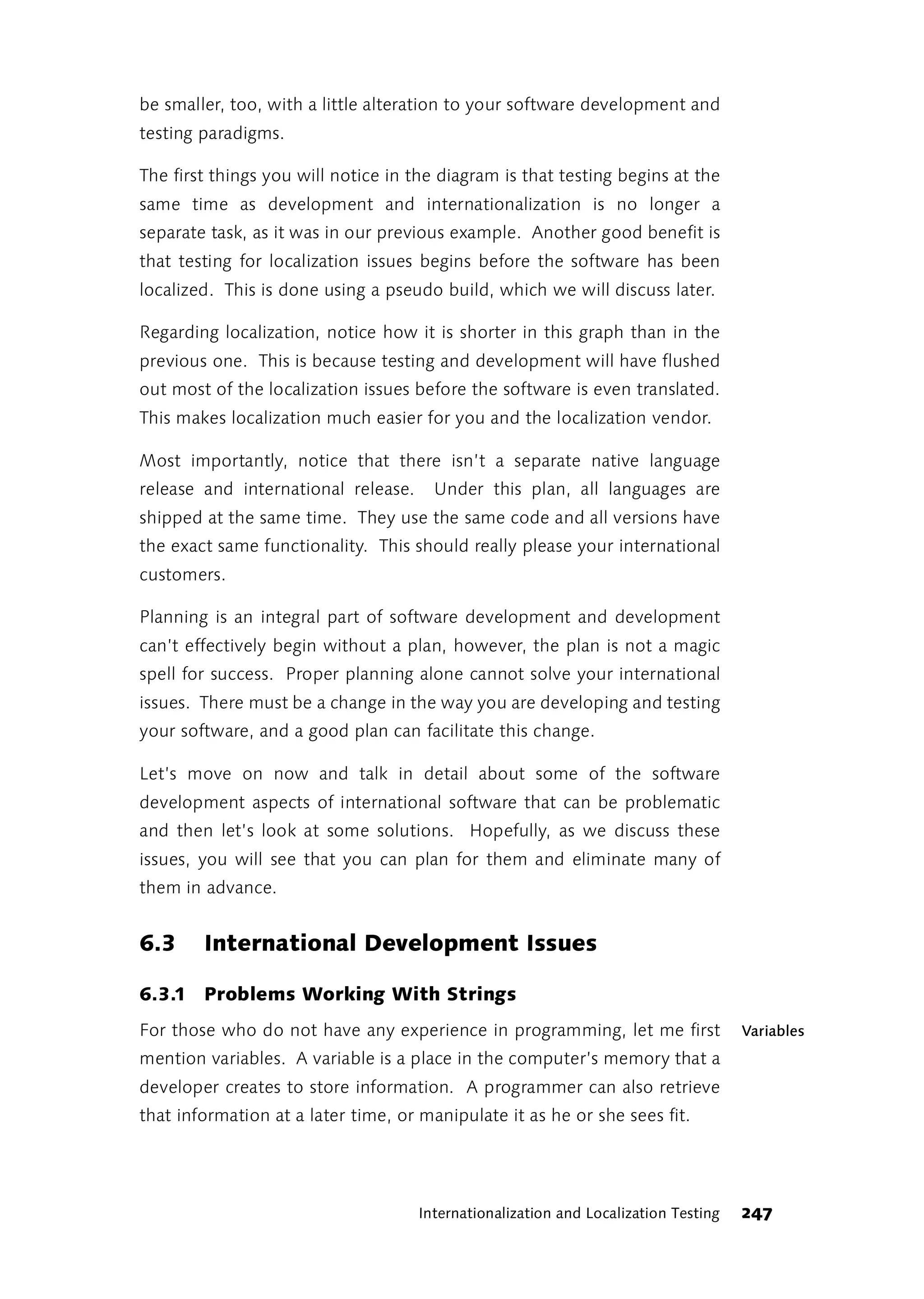 be smaller, too, with a little alteration to your software development and
testing paradigms.

The first things you will notice in the diagram is that testing begins at the
same time as development and internationalization is no longer a
separate task, as it was in our previous example. Another good benefit is
that testing for localization issues begins before the software has been
localized. This is done using a pseudo build, which we will discuss later.

Regarding localization, notice how it is shorter in this graph than in the
previous one. This is because testing and development will have flushed
out most of the localization issues before the software is even translated.
This makes localization much easier for you and the localization vendor.

Most importantly, notice that there isn’t a separate native language
release and international release.     Under this plan, all languages are
shipped at the same time. They use the same code and all versions have
the exact same functionality. This should really please your international
customers.

Planning is an integral part of software development and development
can’t effectively begin without a plan, however, the plan is not a magic
spell for success. Proper planning alone cannot solve your international
issues. There must be a change in the way you are developing and testing
your software, and a good plan can facilitate this change.

Let’s move on now and talk in detail about some of the software
development aspects of international software that can be problematic
and then let’s look at some solutions. Hopefully, as we discuss these
issues, you will see that you can plan for them and eliminate many of
them in advance.


6.3     International Development Issues

6.3.1 Problems Working With Strings
For those who do not have any experience in programming, let me first                Variables
mention variables. A variable is a place in the computer’s memory that a
developer creates to store information. A programmer can also retrieve
that information at a later time, or manipulate it as he or she sees fit.




                                     Internationalization and Localization Testing   247
 