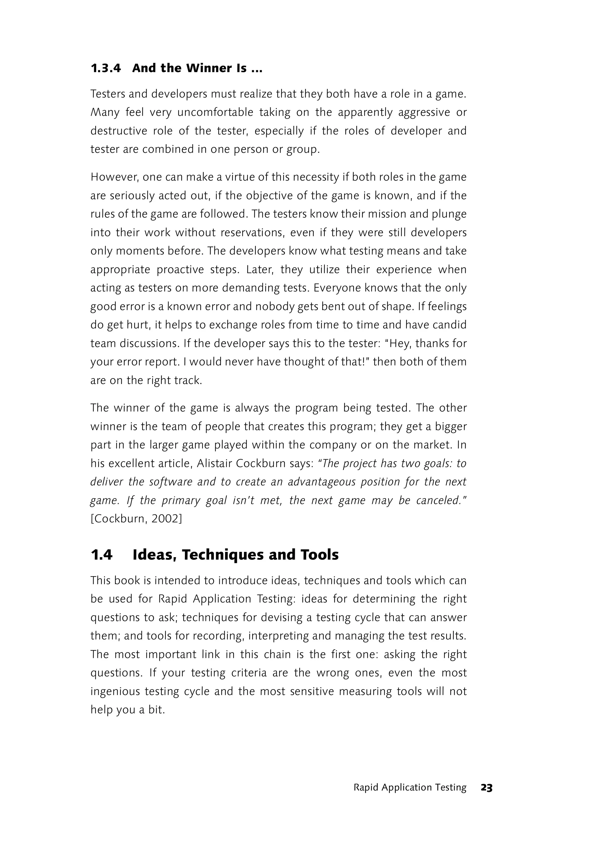 1.3.4 And the Winner Is ...

Testers and developers must realize that they both have a role in a game.
Many feel very uncomfortable taking on the apparently aggressive or
destructive role of the tester, especially if the roles of developer and
tester are combined in one person or group.

However, one can make a virtue of this necessity if both roles in the game
are seriously acted out, if the objective of the game is known, and if the
rules of the game are followed. The testers know their mission and plunge
into their work without reservations, even if they were still developers
only moments before. The developers know what testing means and take
appropriate proactive steps. Later, they utilize their experience when
acting as testers on more demanding tests. Everyone knows that the only
good error is a known error and nobody gets bent out of shape. If feelings
do get hurt, it helps to exchange roles from time to time and have candid
team discussions. If the developer says this to the tester: “Hey, thanks for
your error report. I would never have thought of that!” then both of them
are on the right track.

The winner of the game is always the program being tested. The other
winner is the team of people that creates this program; they get a bigger
part in the larger game played within the company or on the market. In
his excellent article, Alistair Cockburn says: “The project has two goals: to
deliver the software and to create an advantageous position for the next
game. If the primary goal isn’t met, the next game may be canceled.”
[Cockburn, 2002]


1.4     Ideas, Techniques and Tools
This book is intended to introduce ideas, techniques and tools which can
be used for Rapid Application Testing: ideas for determining the right
questions to ask; techniques for devising a testing cycle that can answer
them; and tools for recording, interpreting and managing the test results.
The most important link in this chain is the first one: asking the right
questions. If your testing criteria are the wrong ones, even the most
ingenious testing cycle and the most sensitive measuring tools will not
help you a bit.




                                                     Rapid Application Testing   23
 