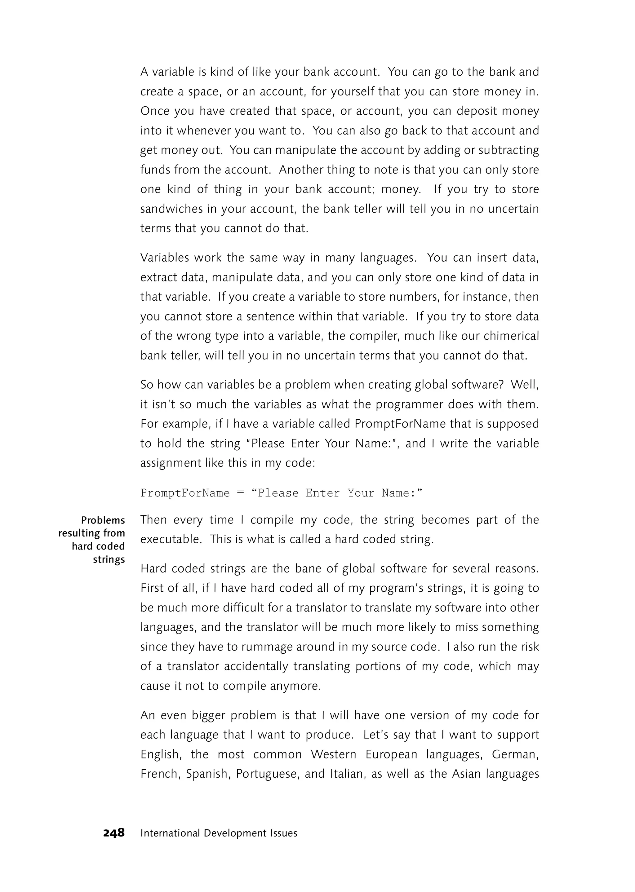 A variable is kind of like your bank account. You can go to the bank and
                  create a space, or an account, for yourself that you can store money in.
                  Once you have created that space, or account, you can deposit money
                  into it whenever you want to. You can also go back to that account and
                  get money out. You can manipulate the account by adding or subtracting
                  funds from the account. Another thing to note is that you can only store
                  one kind of thing in your bank account; money. If you try to store
                  sandwiches in your account, the bank teller will tell you in no uncertain
                  terms that you cannot do that.

                  Variables work the same way in many languages. You can insert data,
                  extract data, manipulate data, and you can only store one kind of data in
                  that variable. If you create a variable to store numbers, for instance, then
                  you cannot store a sentence within that variable. If you try to store data
                  of the wrong type into a variable, the compiler, much like our chimerical
                  bank teller, will tell you in no uncertain terms that you cannot do that.

                  So how can variables be a problem when creating global software? Well,
                  it isn’t so much the variables as what the programmer does with them.
                  For example, if I have a variable called PromptForName that is supposed
                  to hold the string “Please Enter Your Name:”, and I write the variable
                  assignment like this in my code:

                  PromptForName = “Please Enter Your Name:”

     Problems     Then every time I compile my code, the string becomes part of the
resulting from
                  executable. This is what is called a hard coded string.
   hard coded
        strings
                  Hard coded strings are the bane of global software for several reasons.
                  First of all, if I have hard coded all of my program’s strings, it is going to
                  be much more difficult for a translator to translate my software into other
                  languages, and the translator will be much more likely to miss something
                  since they have to rummage around in my source code. I also run the risk
                  of a translator accidentally translating portions of my code, which may
                  cause it not to compile anymore.

                  An even bigger problem is that I will have one version of my code for
                  each language that I want to produce. Let’s say that I want to support
                  English, the most common Western European languages, German,
                  French, Spanish, Portuguese, and Italian, as well as the Asian languages



          248     International Development Issues
 