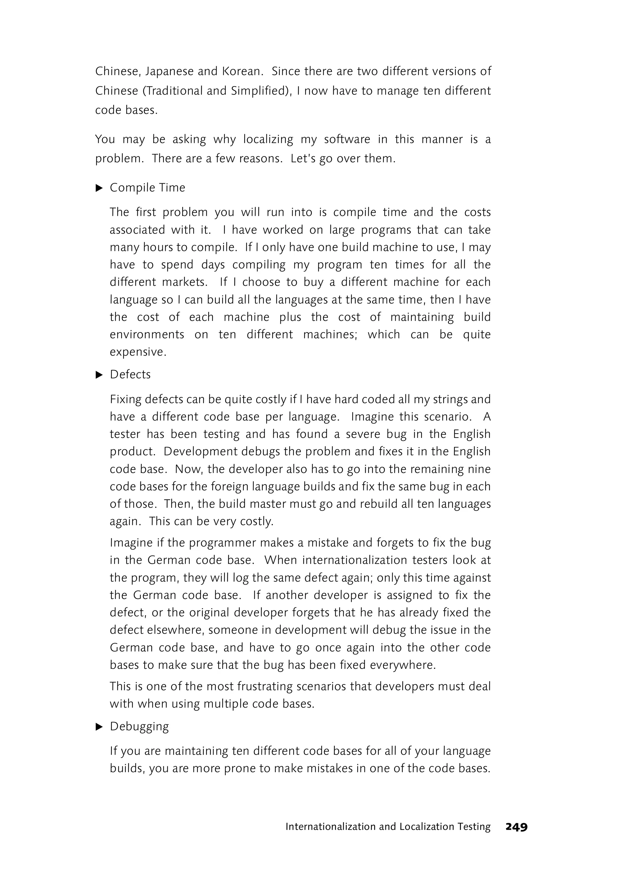 Chinese, Japanese and Korean. Since there are two different versions of
Chinese (Traditional and Simplified), I now have to manage ten different
code bases.

You may be asking why localizing my software in this manner is a
problem. There are a few reasons. Let’s go over them.

̈ Compile Time

  The first problem you will run into is compile time and the costs
  associated with it. I have worked on large programs that can take
  many hours to compile. If I only have one build machine to use, I may
  have to spend days compiling my program ten times for all the
  different markets. If I choose to buy a different machine for each
  language so I can build all the languages at the same time, then I have
  the cost of each machine plus the cost of maintaining build
  environments on ten different machines; which can be quite
  expensive.
̈ Defects

  Fixing defects can be quite costly if I have hard coded all my strings and
  have a different code base per language. Imagine this scenario. A
  tester has been testing and has found a severe bug in the English
  product. Development debugs the problem and fixes it in the English
  code base. Now, the developer also has to go into the remaining nine
  code bases for the foreign language builds and fix the same bug in each
  of those. Then, the build master must go and rebuild all ten languages
  again. This can be very costly.
  Imagine if the programmer makes a mistake and forgets to fix the bug
  in the German code base. When internationalization testers look at
  the program, they will log the same defect again; only this time against
  the German code base. If another developer is assigned to fix the
  defect, or the original developer forgets that he has already fixed the
  defect elsewhere, someone in development will debug the issue in the
  German code base, and have to go once again into the other code
  bases to make sure that the bug has been fixed everywhere.
  This is one of the most frustrating scenarios that developers must deal
  with when using multiple code bases.
̈ Debugging

  If you are maintaining ten different code bases for all of your language
  builds, you are more prone to make mistakes in one of the code bases.



                                    Internationalization and Localization Testing   249
 