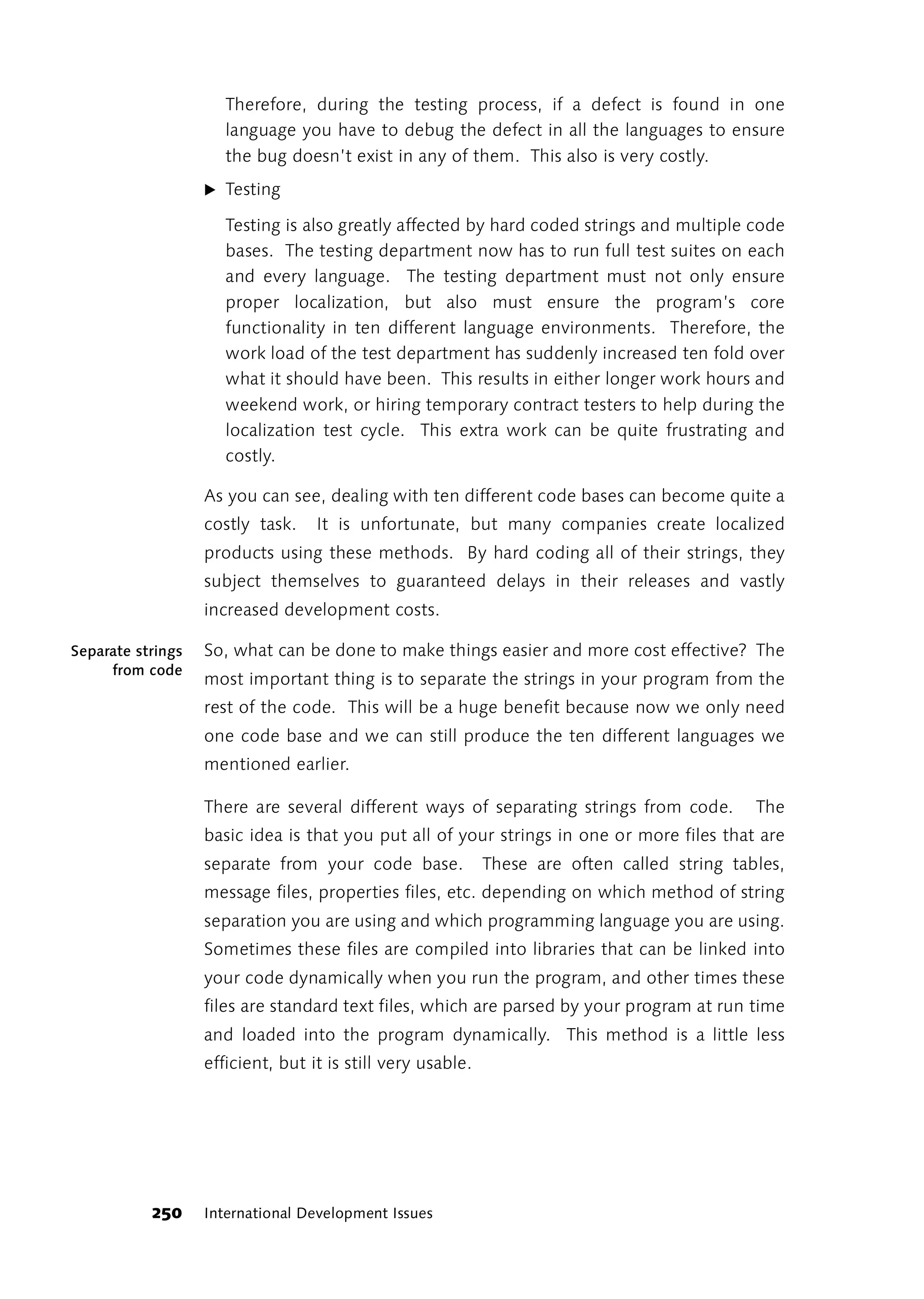 Therefore, during the testing process, if a defect is found in one
                      language you have to debug the defect in all the languages to ensure
                      the bug doesn’t exist in any of them. This also is very costly.
                   ̈ Testing

                      Testing is also greatly affected by hard coded strings and multiple code
                      bases. The testing department now has to run full test suites on each
                      and every language. The testing department must not only ensure
                      proper localization, but also must ensure the program’s core
                      functionality in ten different language environments. Therefore, the
                      work load of the test department has suddenly increased ten fold over
                      what it should have been. This results in either longer work hours and
                      weekend work, or hiring temporary contract testers to help during the
                      localization test cycle. This extra work can be quite frustrating and
                      costly.

                   As you can see, dealing with ten different code bases can become quite a
                   costly task.    It is unfortunate, but many companies create localized
                   products using these methods. By hard coding all of their strings, they
                   subject themselves to guaranteed delays in their releases and vastly
                   increased development costs.

Separate strings   So, what can be done to make things easier and more cost effective? The
     from code
                   most important thing is to separate the strings in your program from the
                   rest of the code. This will be a huge benefit because now we only need
                   one code base and we can still produce the ten different languages we
                   mentioned earlier.

                   There are several different ways of separating strings from code.          The
                   basic idea is that you put all of your strings in one or more files that are
                   separate from your code base.             These are often called string tables,
                   message files, properties files, etc. depending on which method of string
                   separation you are using and which programming language you are using.
                   Sometimes these files are compiled into libraries that can be linked into
                   your code dynamically when you run the program, and other times these
                   files are standard text files, which are parsed by your program at run time
                   and loaded into the program dynamically. This method is a little less
                   efficient, but it is still very usable.




           250     International Development Issues
 