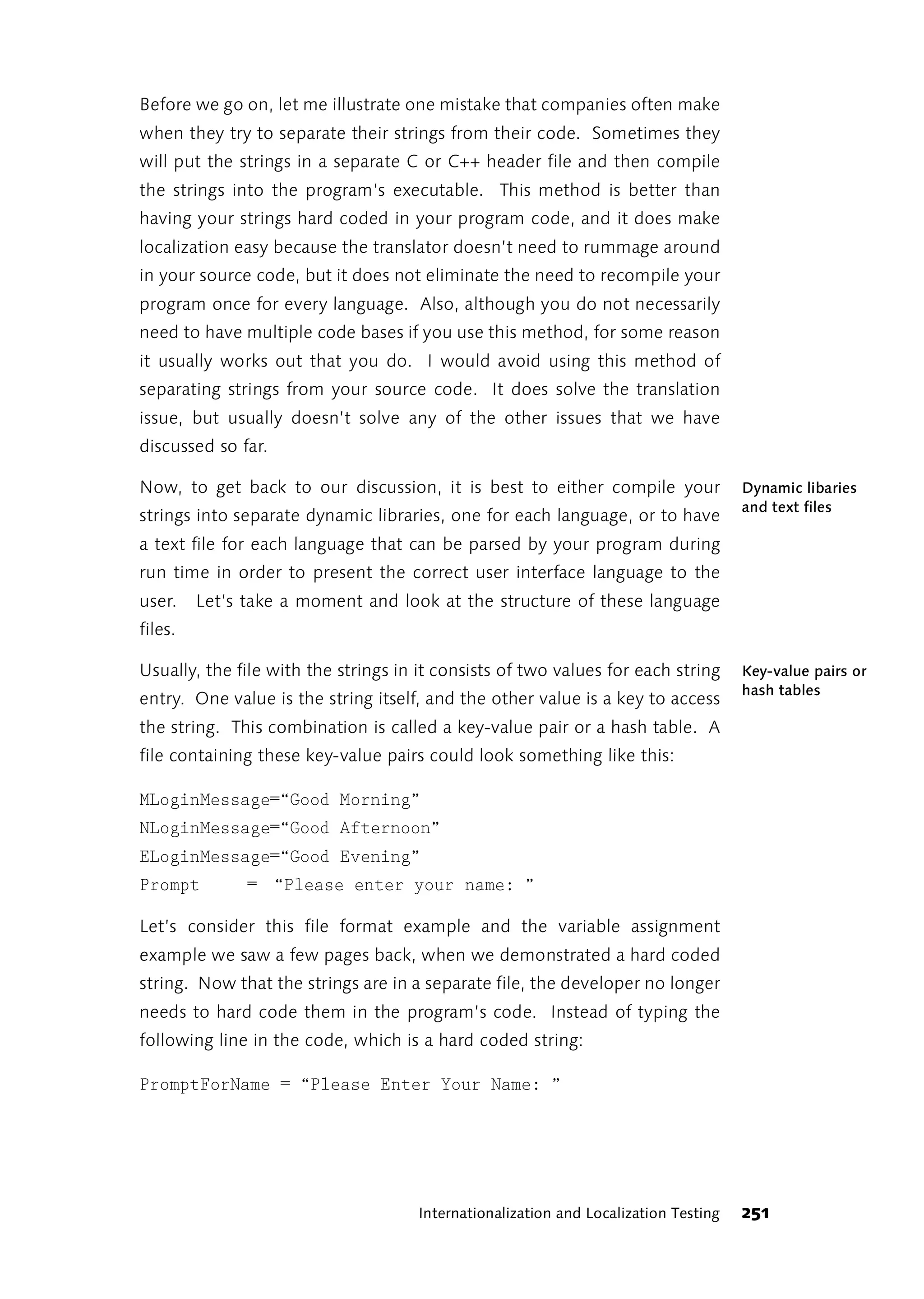 Before we go on, let me illustrate one mistake that companies often make
when they try to separate their strings from their code. Sometimes they
will put the strings in a separate C or C++ header file and then compile
the strings into the program’s executable. This method is better than
having your strings hard coded in your program code, and it does make
localization easy because the translator doesn’t need to rummage around
in your source code, but it does not eliminate the need to recompile your
program once for every language. Also, although you do not necessarily
need to have multiple code bases if you use this method, for some reason
it usually works out that you do. I would avoid using this method of
separating strings from your source code. It does solve the translation
issue, but usually doesn’t solve any of the other issues that we have
discussed so far.

Now, to get back to our discussion, it is best to either compile your                Dynamic libaries
                                                                                     and text files
strings into separate dynamic libraries, one for each language, or to have
a text file for each language that can be parsed by your program during
run time in order to present the correct user interface language to the
user.    Let’s take a moment and look at the structure of these language
files.

Usually, the file with the strings in it consists of two values for each string      Key-value pairs or
                                                                                     hash tables
entry. One value is the string itself, and the other value is a key to access
the string. This combination is called a key-value pair or a hash table. A
file containing these key-value pairs could look something like this:

MLoginMessage=“Good Morning”
NLoginMessage=“Good Afternoon”
ELoginMessage=“Good Evening”
Prompt         = “Please enter your name: ”

Let’s consider this file format example and the variable assignment
example we saw a few pages back, when we demonstrated a hard coded
string. Now that the strings are in a separate file, the developer no longer
needs to hard code them in the program’s code. Instead of typing the
following line in the code, which is a hard coded string:

PromptForName = “Please Enter Your Name: ”




                                     Internationalization and Localization Testing   251
 