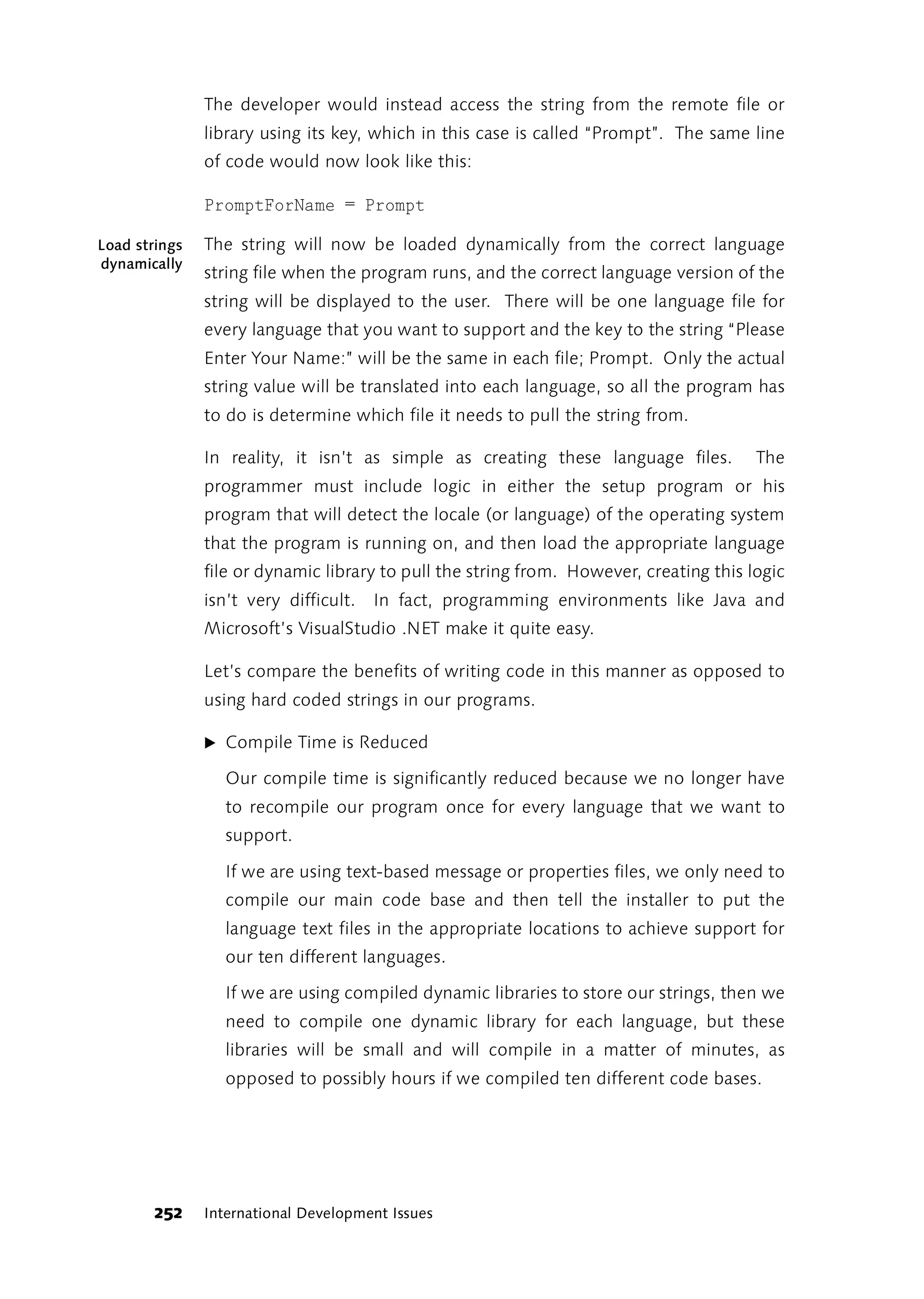 The developer would instead access the string from the remote file or
               library using its key, which in this case is called “Prompt”. The same line
               of code would now look like this:

               PromptForName = Prompt

Load strings   The string will now be loaded dynamically from the correct language
dynamically
               string file when the program runs, and the correct language version of the
               string will be displayed to the user. There will be one language file for
               every language that you want to support and the key to the string “Please
               Enter Your Name:” will be the same in each file; Prompt. Only the actual
               string value will be translated into each language, so all the program has
               to do is determine which file it needs to pull the string from.

               In reality, it isn’t as simple as creating these language files.         The
               programmer must include logic in either the setup program or his
               program that will detect the locale (or language) of the operating system
               that the program is running on, and then load the appropriate language
               file or dynamic library to pull the string from. However, creating this logic
               isn’t very difficult.   In fact, programming environments like Java and
               Microsoft’s VisualStudio .NET make it quite easy.

               Let’s compare the benefits of writing code in this manner as opposed to
               using hard coded strings in our programs.

               ̈ Compile Time is Reduced

                 Our compile time is significantly reduced because we no longer have
                 to recompile our program once for every language that we want to
                 support.

                 If we are using text-based message or properties files, we only need to
                 compile our main code base and then tell the installer to put the
                 language text files in the appropriate locations to achieve support for
                 our ten different languages.

                 If we are using compiled dynamic libraries to store our strings, then we
                 need to compile one dynamic library for each language, but these
                 libraries will be small and will compile in a matter of minutes, as
                 opposed to possibly hours if we compiled ten different code bases.




        252    International Development Issues
 