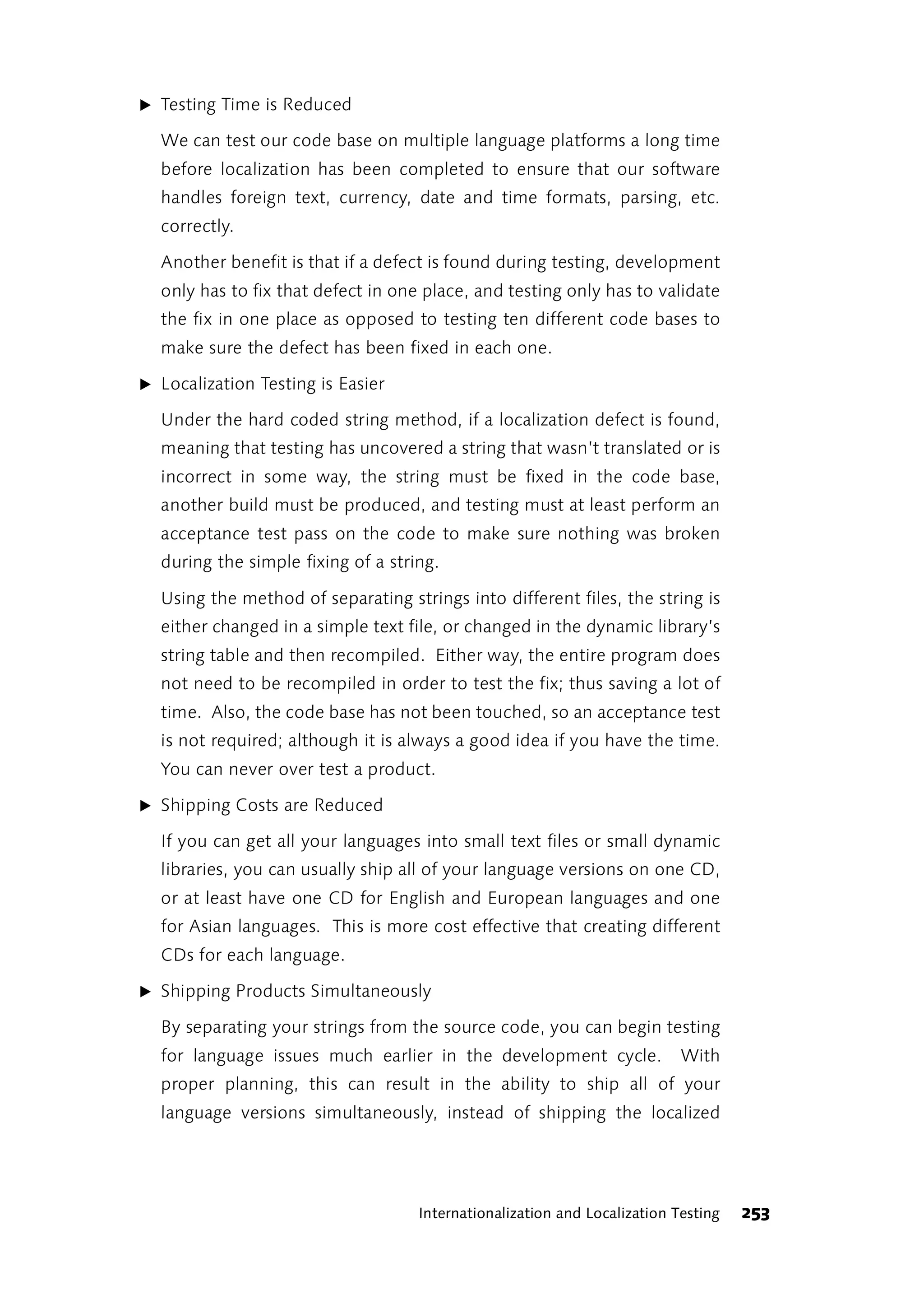 ̈ Testing Time is Reduced

  We can test our code base on multiple language platforms a long time
  before localization has been completed to ensure that our software
  handles foreign text, currency, date and time formats, parsing, etc.
  correctly.

  Another benefit is that if a defect is found during testing, development
  only has to fix that defect in one place, and testing only has to validate
  the fix in one place as opposed to testing ten different code bases to
  make sure the defect has been fixed in each one.

̈ Localization Testing is Easier

  Under the hard coded string method, if a localization defect is found,
  meaning that testing has uncovered a string that wasn’t translated or is
  incorrect in some way, the string must be fixed in the code base,
  another build must be produced, and testing must at least perform an
  acceptance test pass on the code to make sure nothing was broken
  during the simple fixing of a string.

  Using the method of separating strings into different files, the string is
  either changed in a simple text file, or changed in the dynamic library’s
  string table and then recompiled. Either way, the entire program does
  not need to be recompiled in order to test the fix; thus saving a lot of
  time. Also, the code base has not been touched, so an acceptance test
  is not required; although it is always a good idea if you have the time.
  You can never over test a product.

̈ Shipping Costs are Reduced

  If you can get all your languages into small text files or small dynamic
  libraries, you can usually ship all of your language versions on one CD,
  or at least have one CD for English and European languages and one
  for Asian languages. This is more cost effective that creating different
  CDs for each language.

̈ Shipping Products Simultaneously

  By separating your strings from the source code, you can begin testing
  for language issues much earlier in the development cycle.               With
  proper planning, this can result in the ability to ship all of your
  language versions simultaneously, instead of shipping the localized




                                    Internationalization and Localization Testing   253
 
