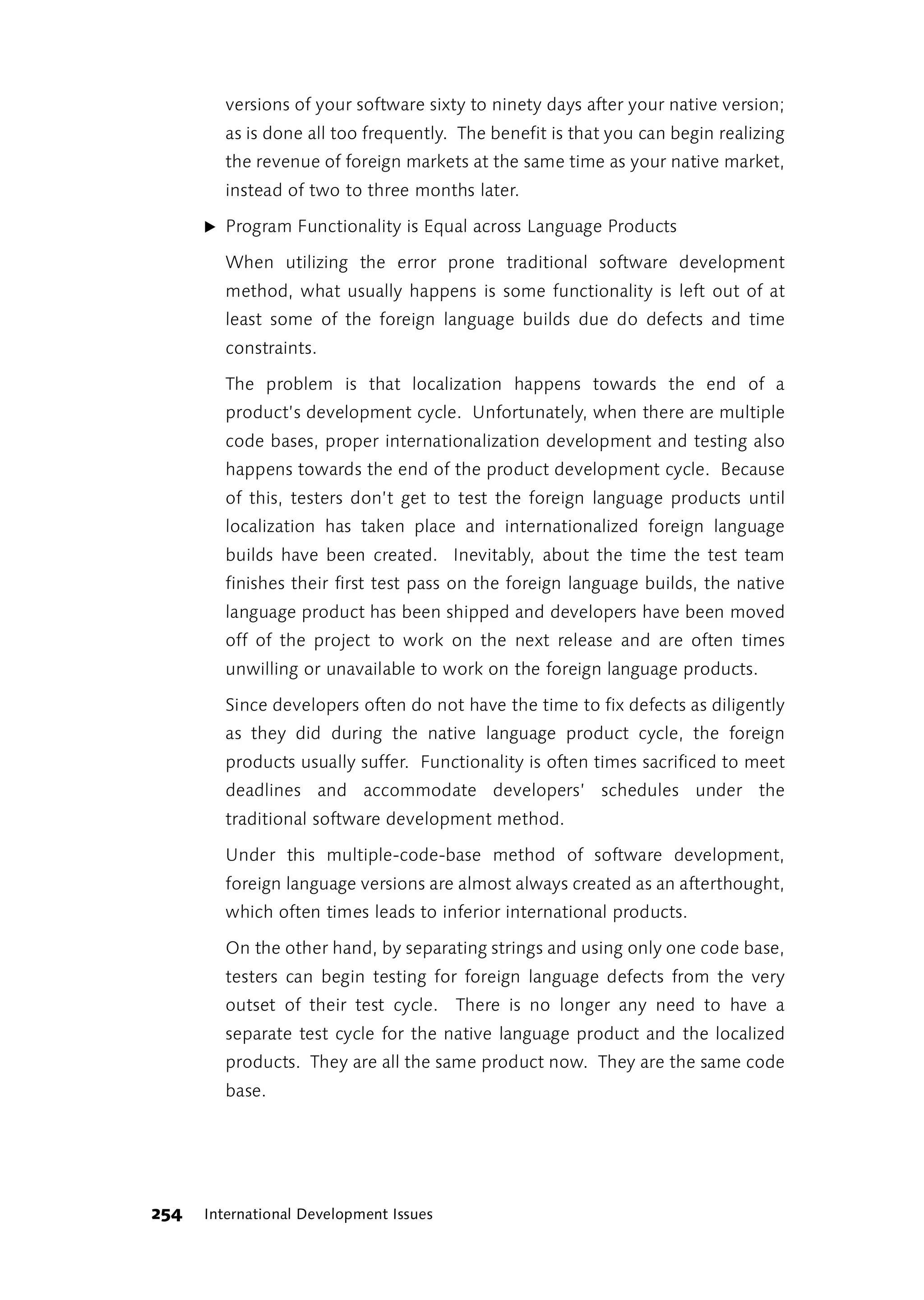 versions of your software sixty to ninety days after your native version;
        as is done all too frequently. The benefit is that you can begin realizing
        the revenue of foreign markets at the same time as your native market,
        instead of two to three months later.

      ̈ Program Functionality is Equal across Language Products

        When utilizing the error prone traditional software development
        method, what usually happens is some functionality is left out of at
        least some of the foreign language builds due do defects and time
        constraints.

        The problem is that localization happens towards the end of a
        product’s development cycle. Unfortunately, when there are multiple
        code bases, proper internationalization development and testing also
        happens towards the end of the product development cycle. Because
        of this, testers don’t get to test the foreign language products until
        localization has taken place and internationalized foreign language
        builds have been created. Inevitably, about the time the test team
        finishes their first test pass on the foreign language builds, the native
        language product has been shipped and developers have been moved
        off of the project to work on the next release and are often times
        unwilling or unavailable to work on the foreign language products.

        Since developers often do not have the time to fix defects as diligently
        as they did during the native language product cycle, the foreign
        products usually suffer. Functionality is often times sacrificed to meet
        deadlines and accommodate developers’ schedules under the
        traditional software development method.

        Under this multiple-code-base method of software development,
        foreign language versions are almost always created as an afterthought,
        which often times leads to inferior international products.

        On the other hand, by separating strings and using only one code base,
        testers can begin testing for foreign language defects from the very
        outset of their test cycle. There is no longer any need to have a
        separate test cycle for the native language product and the localized
        products. They are all the same product now. They are the same code
        base.




254   International Development Issues
 