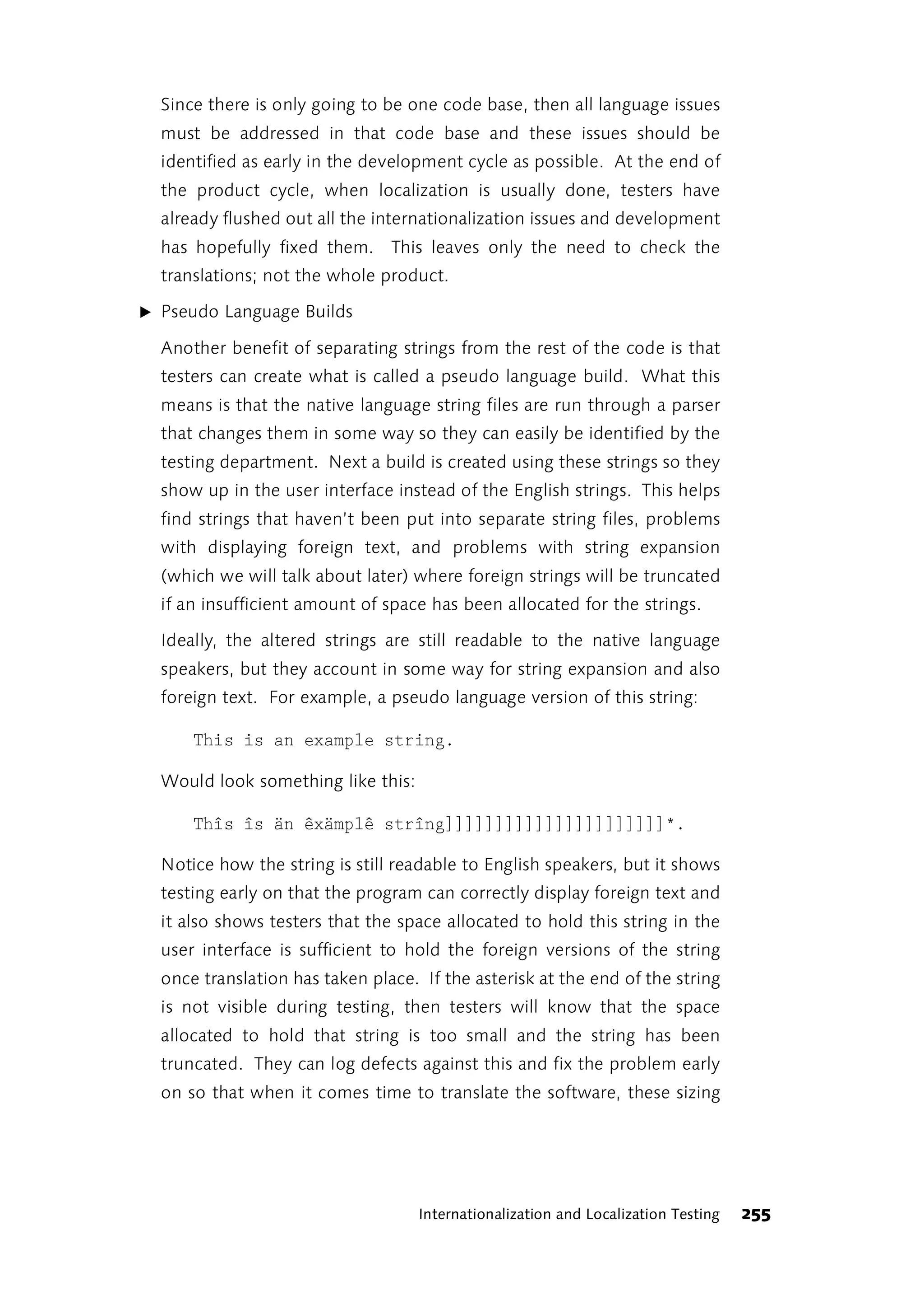Since there is only going to be one code base, then all language issues
  must be addressed in that code base and these issues should be
  identified as early in the development cycle as possible. At the end of
  the product cycle, when localization is usually done, testers have
  already flushed out all the internationalization issues and development
  has hopefully fixed them. This leaves only the need to check the
  translations; not the whole product.

̈ Pseudo Language Builds

  Another benefit of separating strings from the rest of the code is that
  testers can create what is called a pseudo language build. What this
  means is that the native language string files are run through a parser
  that changes them in some way so they can easily be identified by the
  testing department. Next a build is created using these strings so they
  show up in the user interface instead of the English strings. This helps
  find strings that haven’t been put into separate string files, problems
  with displaying foreign text, and problems with string expansion
  (which we will talk about later) where foreign strings will be truncated
  if an insufficient amount of space has been allocated for the strings.

  Ideally, the altered strings are still readable to the native language
  speakers, but they account in some way for string expansion and also
  foreign text. For example, a pseudo language version of this string:

      This is an example string.

  Would look something like this:

      Thîs îs än êxämplê strîng]]]]]]]]]]]]]]]]]]]]]]*.

  Notice how the string is still readable to English speakers, but it shows
  testing early on that the program can correctly display foreign text and
  it also shows testers that the space allocated to hold this string in the
  user interface is sufficient to hold the foreign versions of the string
  once translation has taken place. If the asterisk at the end of the string
  is not visible during testing, then testers will know that the space
  allocated to hold that string is too small and the string has been
  truncated. They can log defects against this and fix the problem early
  on so that when it comes time to translate the software, these sizing




                                    Internationalization and Localization Testing   255
 