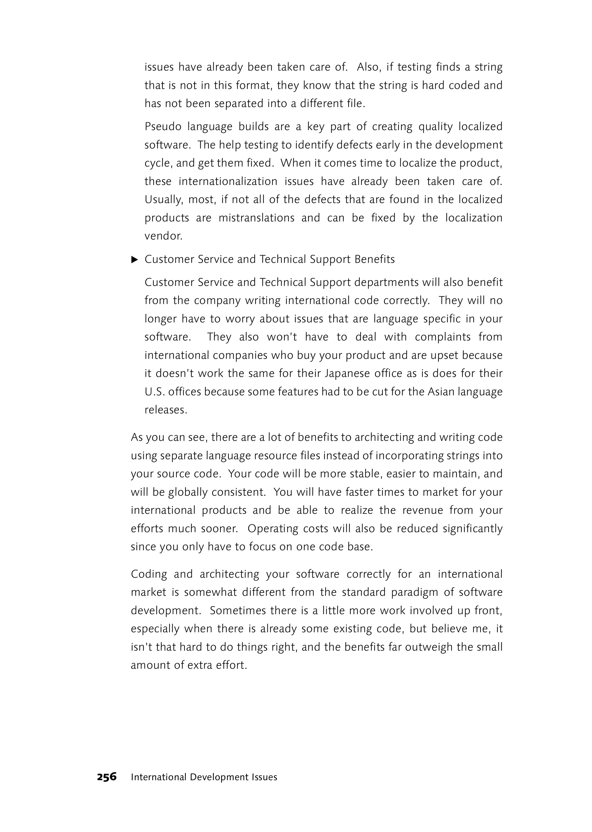 issues have already been taken care of. Also, if testing finds a string
        that is not in this format, they know that the string is hard coded and
        has not been separated into a different file.

        Pseudo language builds are a key part of creating quality localized
        software. The help testing to identify defects early in the development
        cycle, and get them fixed. When it comes time to localize the product,
        these internationalization issues have already been taken care of.
        Usually, most, if not all of the defects that are found in the localized
        products are mistranslations and can be fixed by the localization
        vendor.

      ̈ Customer Service and Technical Support Benefits

        Customer Service and Technical Support departments will also benefit
        from the company writing international code correctly. They will no
        longer have to worry about issues that are language specific in your
        software.     They also won’t have to deal with complaints from
        international companies who buy your product and are upset because
        it doesn’t work the same for their Japanese office as is does for their
        U.S. offices because some features had to be cut for the Asian language
        releases.

      As you can see, there are a lot of benefits to architecting and writing code
      using separate language resource files instead of incorporating strings into
      your source code. Your code will be more stable, easier to maintain, and
      will be globally consistent. You will have faster times to market for your
      international products and be able to realize the revenue from your
      efforts much sooner. Operating costs will also be reduced significantly
      since you only have to focus on one code base.

      Coding and architecting your software correctly for an international
      market is somewhat different from the standard paradigm of software
      development. Sometimes there is a little more work involved up front,
      especially when there is already some existing code, but believe me, it
      isn’t that hard to do things right, and the benefits far outweigh the small
      amount of extra effort.




256   International Development Issues
 