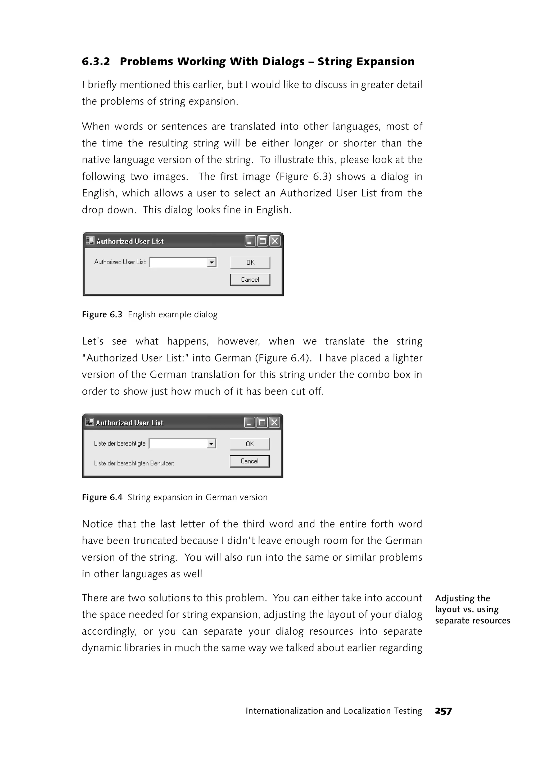 6.3.2 Problems Working With Dialogs – String Expansion

I briefly mentioned this earlier, but I would like to discuss in greater detail
the problems of string expansion.

When words or sentences are translated into other languages, most of
the time the resulting string will be either longer or shorter than the
native language version of the string. To illustrate this, please look at the
following two images. The first image (Figure 6.3) shows a dialog in
English, which allows a user to select an Authorized User List from the
drop down. This dialog looks fine in English.




Figure 6.3 English example dialog


Let’s see what happens, however, when we translate the string
“Authorized User List:” into German (Figure 6.4). I have placed a lighter
version of the German translation for this string under the combo box in
order to show just how much of it has been cut off.




Figure 6.4 String expansion in German version


Notice that the last letter of the third word and the entire forth word
have been truncated because I didn’t leave enough room for the German
version of the string. You will also run into the same or similar problems
in other languages as well

There are two solutions to this problem. You can either take into account              Adjusting the
                                                                                       layout vs. using
the space needed for string expansion, adjusting the layout of your dialog
                                                                                       separate resources
accordingly, or you can separate your dialog resources into separate
dynamic libraries in much the same way we talked about earlier regarding




                                       Internationalization and Localization Testing   257
 