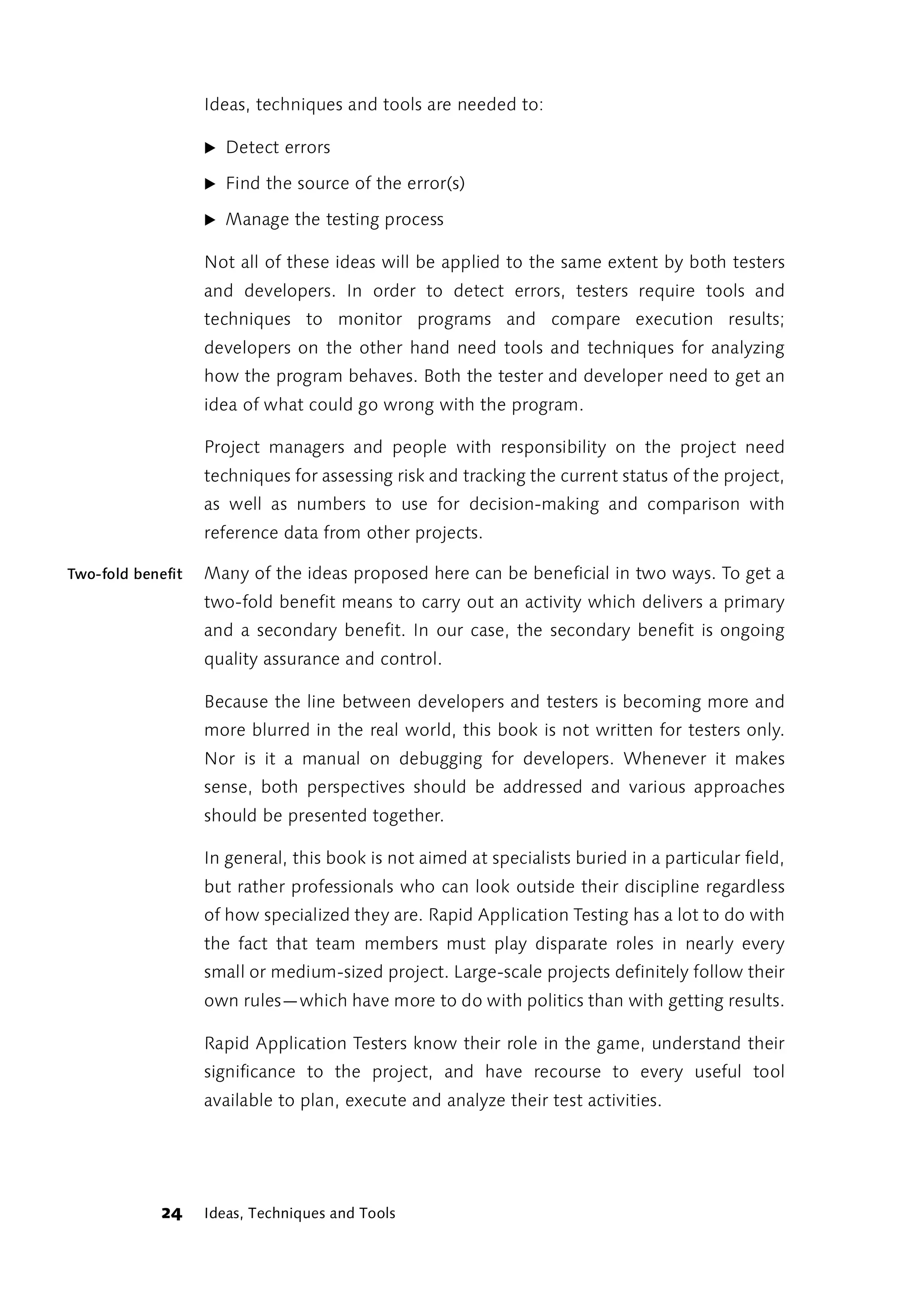 Ideas, techniques and tools are needed to:

                   ̈ Detect errors

                   ̈ Find the source of the error(s)

                   ̈ Manage the testing process

                   Not all of these ideas will be applied to the same extent by both testers
                   and developers. In order to detect errors, testers require tools and
                   techniques to monitor programs and compare execution results;
                   developers on the other hand need tools and techniques for analyzing
                   how the program behaves. Both the tester and developer need to get an
                   idea of what could go wrong with the program.

                   Project managers and people with responsibility on the project need
                   techniques for assessing risk and tracking the current status of the project,
                   as well as numbers to use for decision-making and comparison with
                   reference data from other projects.

Two-fold benefit   Many of the ideas proposed here can be beneficial in two ways. To get a
                   two-fold benefit means to carry out an activity which delivers a primary
                   and a secondary benefit. In our case, the secondary benefit is ongoing
                   quality assurance and control.

                   Because the line between developers and testers is becoming more and
                   more blurred in the real world, this book is not written for testers only.
                   Nor is it a manual on debugging for developers. Whenever it makes
                   sense, both perspectives should be addressed and various approaches
                   should be presented together.

                   In general, this book is not aimed at specialists buried in a particular field,
                   but rather professionals who can look outside their discipline regardless
                   of how specialized they are. Rapid Application Testing has a lot to do with
                   the fact that team members must play disparate roles in nearly every
                   small or medium-sized project. Large-scale projects definitely follow their
                   own rules—which have more to do with politics than with getting results.

                   Rapid Application Testers know their role in the game, understand their
                   significance to the project, and have recourse to every useful tool
                   available to plan, execute and analyze their test activities.




             24    Ideas, Techniques and Tools
 