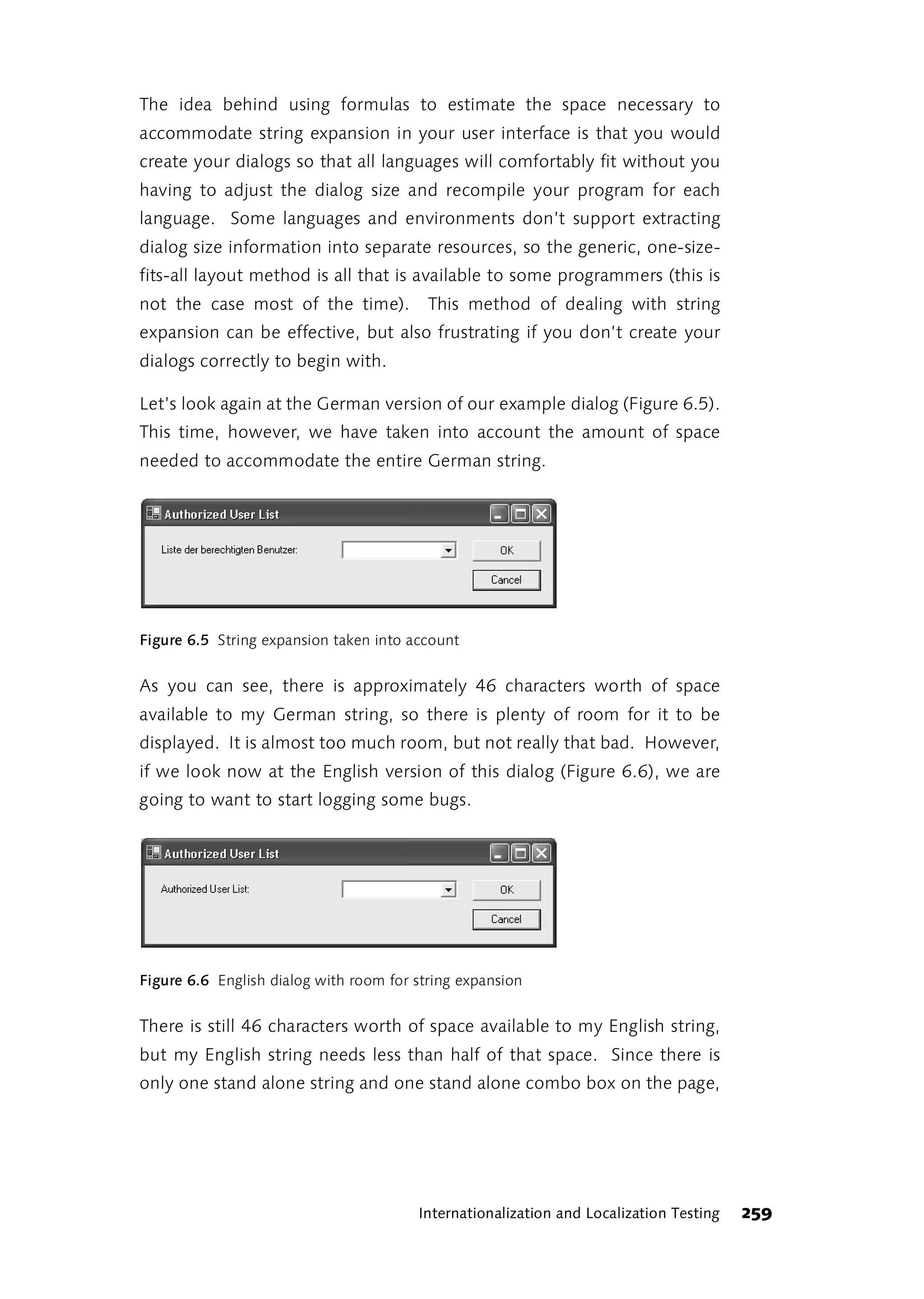 The idea behind using formulas to estimate the space necessary to
accommodate string expansion in your user interface is that you would
create your dialogs so that all languages will comfortably fit without you
having to adjust the dialog size and recompile your program for each
language. Some languages and environments don’t support extracting
dialog size information into separate resources, so the generic, one-size-
fits-all layout method is all that is available to some programmers (this is
not the case most of the time).           This method of dealing with string
expansion can be effective, but also frustrating if you don’t create your
dialogs correctly to begin with.

Let’s look again at the German version of our example dialog (Figure 6.5).
This time, however, we have taken into account the amount of space
needed to accommodate the entire German string.




Figure 6.5 String expansion taken into account


As you can see, there is approximately 46 characters worth of space
available to my German string, so there is plenty of room for it to be
displayed. It is almost too much room, but not really that bad. However,
if we look now at the English version of this dialog (Figure 6.6), we are
going to want to start logging some bugs.




Figure 6.6 English dialog with room for string expansion


There is still 46 characters worth of space available to my English string,
but my English string needs less than half of that space. Since there is
only one stand alone string and one stand alone combo box on the page,




                                        Internationalization and Localization Testing   259
 