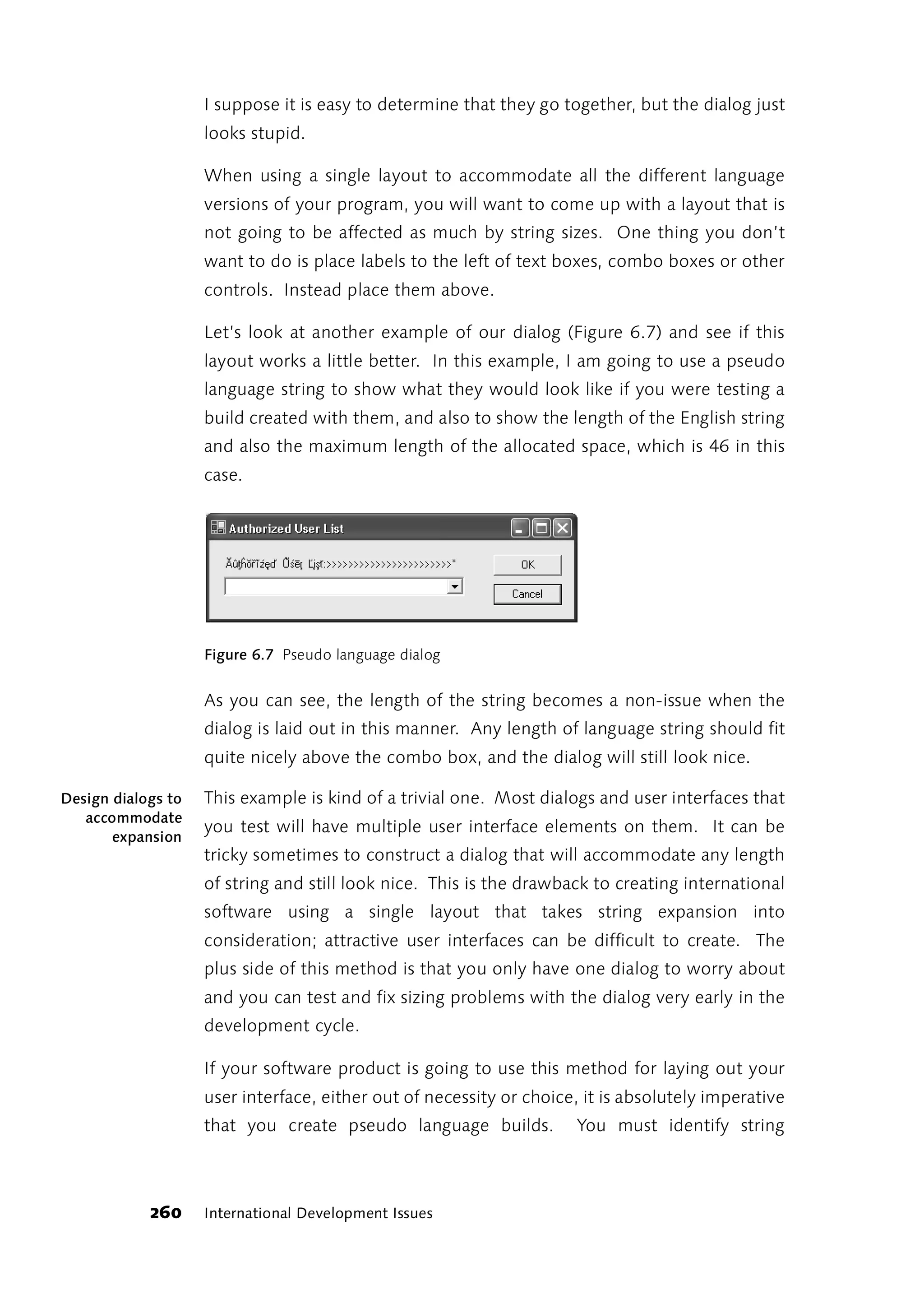 I suppose it is easy to determine that they go together, but the dialog just
                    looks stupid.

                    When using a single layout to accommodate all the different language
                    versions of your program, you will want to come up with a layout that is
                    not going to be affected as much by string sizes. One thing you don’t
                    want to do is place labels to the left of text boxes, combo boxes or other
                    controls. Instead place them above.

                    Let’s look at another example of our dialog (Figure 6.7) and see if this
                    layout works a little better. In this example, I am going to use a pseudo
                    language string to show what they would look like if you were testing a
                    build created with them, and also to show the length of the English string
                    and also the maximum length of the allocated space, which is 46 in this
                    case.




                    Figure 6.7 Pseudo language dialog


                    As you can see, the length of the string becomes a non-issue when the
                    dialog is laid out in this manner. Any length of language string should fit
                    quite nicely above the combo box, and the dialog will still look nice.

Design dialogs to   This example is kind of a trivial one. Most dialogs and user interfaces that
   accommodate
                    you test will have multiple user interface elements on them. It can be
       expansion
                    tricky sometimes to construct a dialog that will accommodate any length
                    of string and still look nice. This is the drawback to creating international
                    software using a single layout that takes string expansion into
                    consideration; attractive user interfaces can be difficult to create. The
                    plus side of this method is that you only have one dialog to worry about
                    and you can test and fix sizing problems with the dialog very early in the
                    development cycle.

                    If your software product is going to use this method for laying out your
                    user interface, either out of necessity or choice, it is absolutely imperative
                    that you create pseudo language builds.           You must identify string



            260     International Development Issues
 