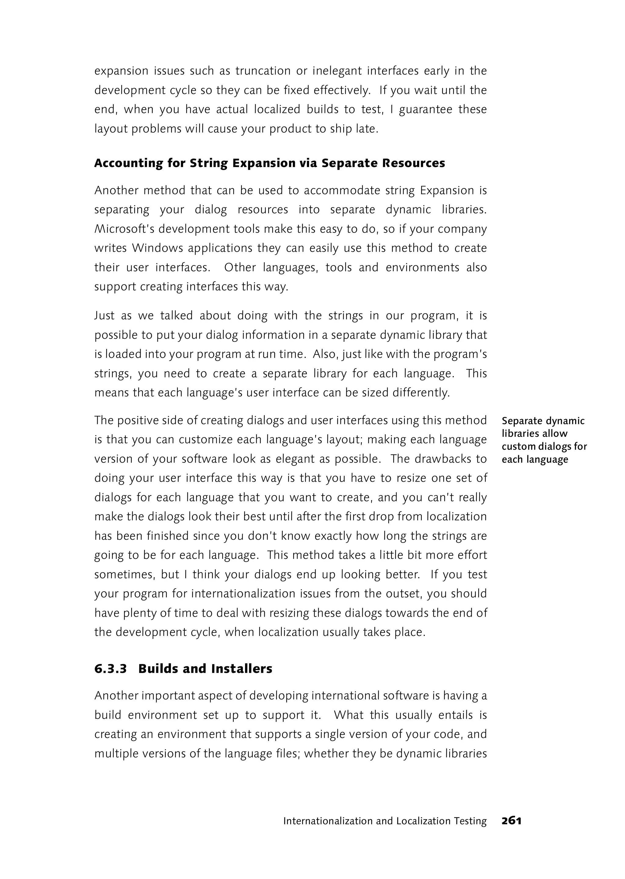 expansion issues such as truncation or inelegant interfaces early in the
development cycle so they can be fixed effectively. If you wait until the
end, when you have actual localized builds to test, I guarantee these
layout problems will cause your product to ship late.

Accounting for String Expansion via Separate Resources

Another method that can be used to accommodate string Expansion is
separating your dialog resources into separate dynamic libraries.
Microsoft’s development tools make this easy to do, so if your company
writes Windows applications they can easily use this method to create
their user interfaces.   Other languages, tools and environments also
support creating interfaces this way.

Just as we talked about doing with the strings in our program, it is
possible to put your dialog information in a separate dynamic library that
is loaded into your program at run time. Also, just like with the program’s
strings, you need to create a separate library for each language. This
means that each language’s user interface can be sized differently.

The positive side of creating dialogs and user interfaces using this method          Separate dynamic
                                                                                     libraries allow
is that you can customize each language’s layout; making each language
                                                                                     custom dialogs for
version of your software look as elegant as possible. The drawbacks to               each language
doing your user interface this way is that you have to resize one set of
dialogs for each language that you want to create, and you can’t really
make the dialogs look their best until after the first drop from localization
has been finished since you don’t know exactly how long the strings are
going to be for each language. This method takes a little bit more effort
sometimes, but I think your dialogs end up looking better. If you test
your program for internationalization issues from the outset, you should
have plenty of time to deal with resizing these dialogs towards the end of
the development cycle, when localization usually takes place.


6.3.3 Builds and Installers

Another important aspect of developing international software is having a
build environment set up to support it.         What this usually entails is
creating an environment that supports a single version of your code, and
multiple versions of the language files; whether they be dynamic libraries




                                     Internationalization and Localization Testing   261
 