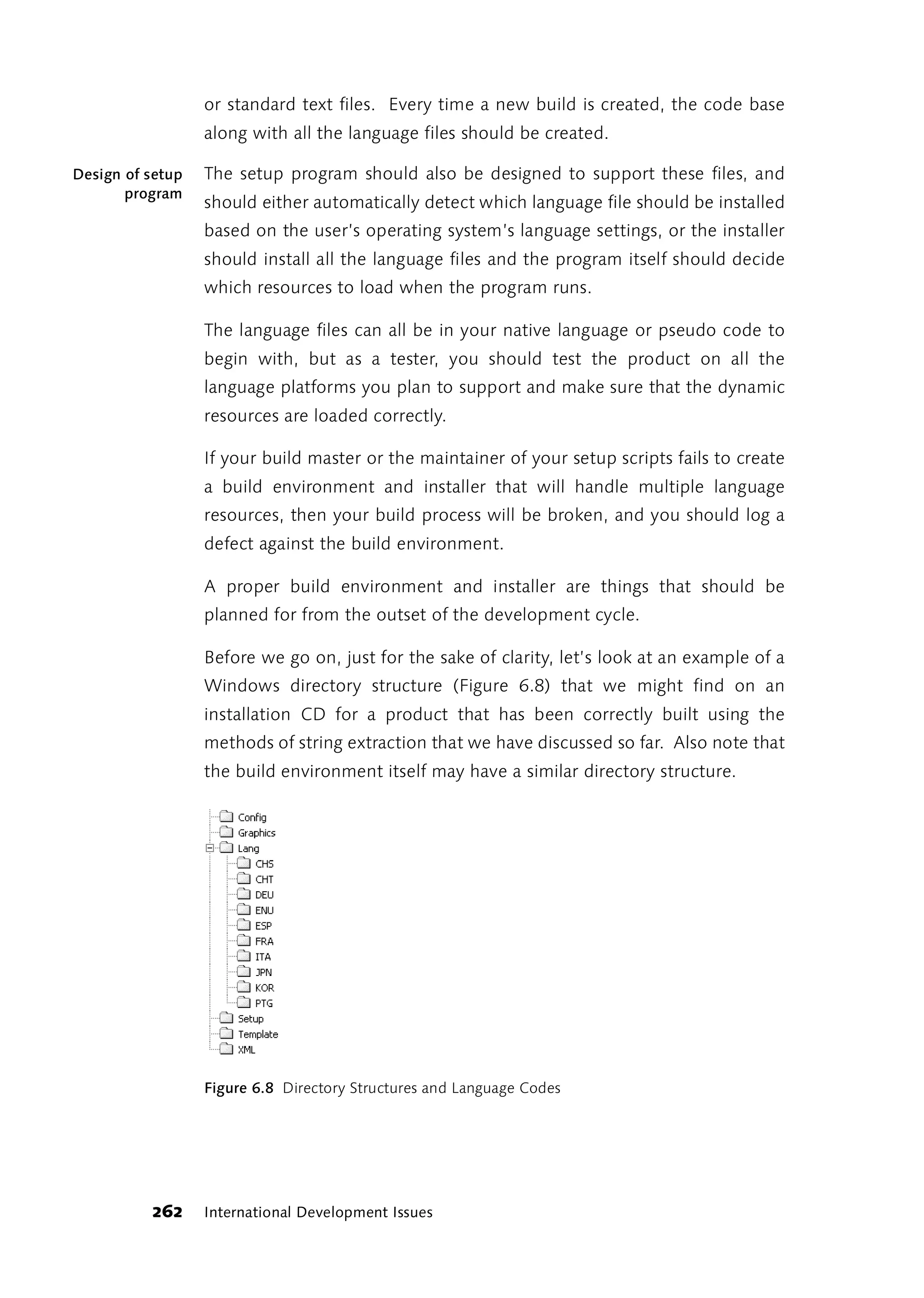 or standard text files. Every time a new build is created, the code base
                  along with all the language files should be created.

Design of setup   The setup program should also be designed to support these files, and
       program
                  should either automatically detect which language file should be installed
                  based on the user’s operating system’s language settings, or the installer
                  should install all the language files and the program itself should decide
                  which resources to load when the program runs.

                  The language files can all be in your native language or pseudo code to
                  begin with, but as a tester, you should test the product on all the
                  language platforms you plan to support and make sure that the dynamic
                  resources are loaded correctly.

                  If your build master or the maintainer of your setup scripts fails to create
                  a build environment and installer that will handle multiple language
                  resources, then your build process will be broken, and you should log a
                  defect against the build environment.

                  A proper build environment and installer are things that should be
                  planned for from the outset of the development cycle.

                  Before we go on, just for the sake of clarity, let’s look at an example of a
                  Windows directory structure (Figure 6.8) that we might find on an
                  installation CD for a product that has been correctly built using the
                  methods of string extraction that we have discussed so far. Also note that
                  the build environment itself may have a similar directory structure.




                  Figure 6.8 Directory Structures and Language Codes




          262     International Development Issues
 