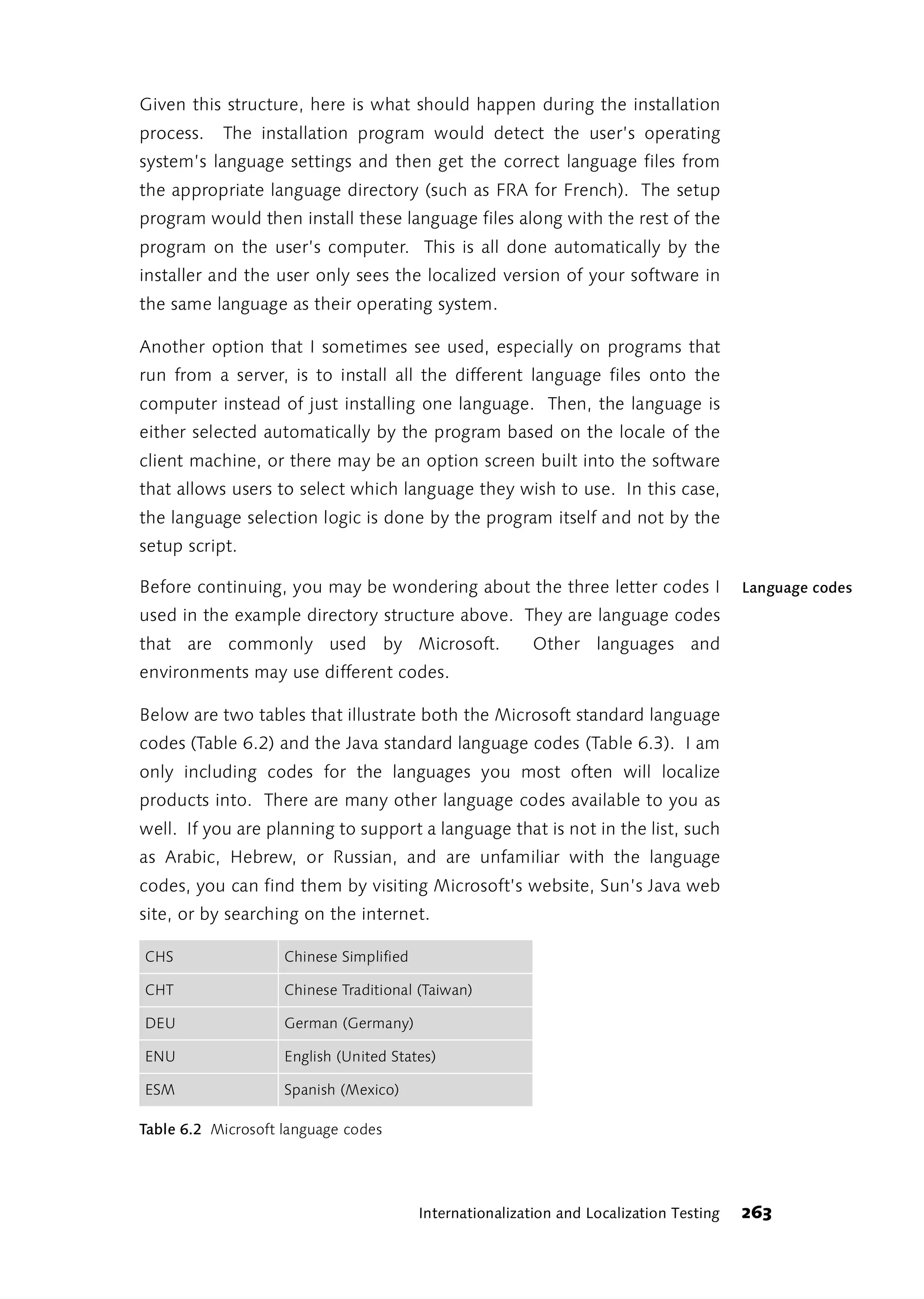 Given this structure, here is what should happen during the installation
process.   The installation program would detect the user’s operating
system’s language settings and then get the correct language files from
the appropriate language directory (such as FRA for French). The setup
program would then install these language files along with the rest of the
program on the user’s computer. This is all done automatically by the
installer and the user only sees the localized version of your software in
the same language as their operating system.

Another option that I sometimes see used, especially on programs that
run from a server, is to install all the different language files onto the
computer instead of just installing one language. Then, the language is
either selected automatically by the program based on the locale of the
client machine, or there may be an option screen built into the software
that allows users to select which language they wish to use. In this case,
the language selection logic is done by the program itself and not by the
setup script.

Before continuing, you may be wondering about the three letter codes I                   Language codes
used in the example directory structure above. They are language codes
that are commonly used by Microsoft.                      Other languages and
environments may use different codes.

Below are two tables that illustrate both the Microsoft standard language
codes (Table 6.2) and the Java standard language codes (Table 6.3). I am
only including codes for the languages you most often will localize
products into. There are many other language codes available to you as
well. If you are planning to support a language that is not in the list, such
as Arabic, Hebrew, or Russian, and are unfamiliar with the language
codes, you can find them by visiting Microsoft’s website, Sun’s Java web
site, or by searching on the internet.

CHS                 Chinese Simplified

CHT                 Chinese Traditional (Taiwan)

DEU                 German (Germany)

ENU                 English (United States)

ESM                 Spanish (Mexico)

Table 6.2 Microsoft language codes




                                         Internationalization and Localization Testing   263
 