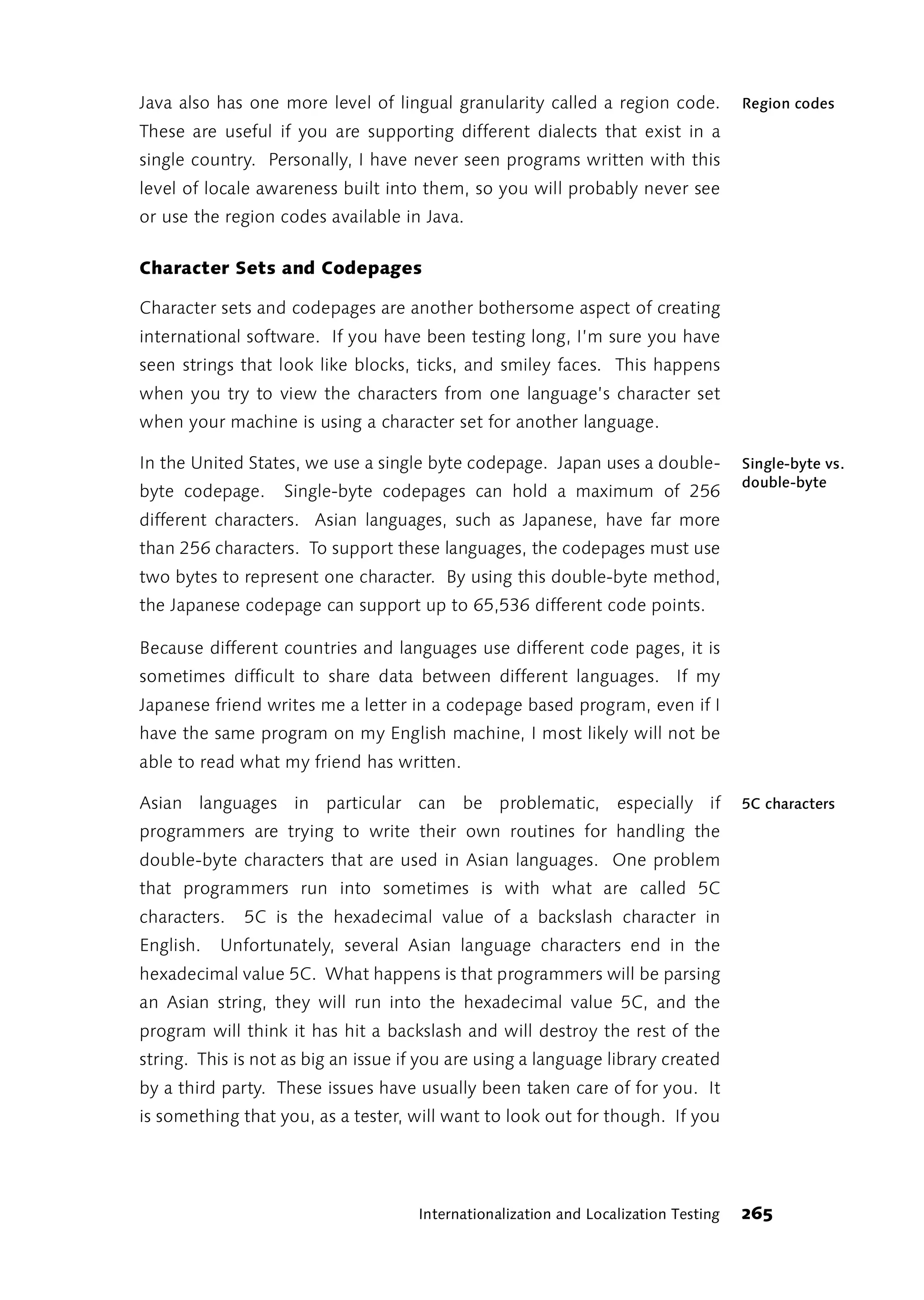 Java also has one more level of lingual granularity called a region code.            Region codes
These are useful if you are supporting different dialects that exist in a
single country. Personally, I have never seen programs written with this
level of locale awareness built into them, so you will probably never see
or use the region codes available in Java.

Character Sets and Codepages

Character sets and codepages are another bothersome aspect of creating
international software. If you have been testing long, I’m sure you have
seen strings that look like blocks, ticks, and smiley faces. This happens
when you try to view the characters from one language’s character set
when your machine is using a character set for another language.

In the United States, we use a single byte codepage. Japan uses a double-            Single-byte vs.
                                                                                     double-byte
byte codepage.     Single-byte codepages can hold a maximum of 256
different characters. Asian languages, such as Japanese, have far more
than 256 characters. To support these languages, the codepages must use
two bytes to represent one character. By using this double-byte method,
the Japanese codepage can support up to 65,536 different code points.

Because different countries and languages use different code pages, it is
sometimes difficult to share data between different languages. If my
Japanese friend writes me a letter in a codepage based program, even if I
have the same program on my English machine, I most likely will not be
able to read what my friend has written.

Asian languages in particular can be problematic, especially if                      5C characters
programmers are trying to write their own routines for handling the
double-byte characters that are used in Asian languages. One problem
that programmers run into sometimes is with what are called 5C
characters.   5C is the hexadecimal value of a backslash character in
English.   Unfortunately, several Asian language characters end in the
hexadecimal value 5C. What happens is that programmers will be parsing
an Asian string, they will run into the hexadecimal value 5C, and the
program will think it has hit a backslash and will destroy the rest of the
string. This is not as big an issue if you are using a language library created
by a third party. These issues have usually been taken care of for you. It
is something that you, as a tester, will want to look out for though. If you




                                     Internationalization and Localization Testing   265
 
