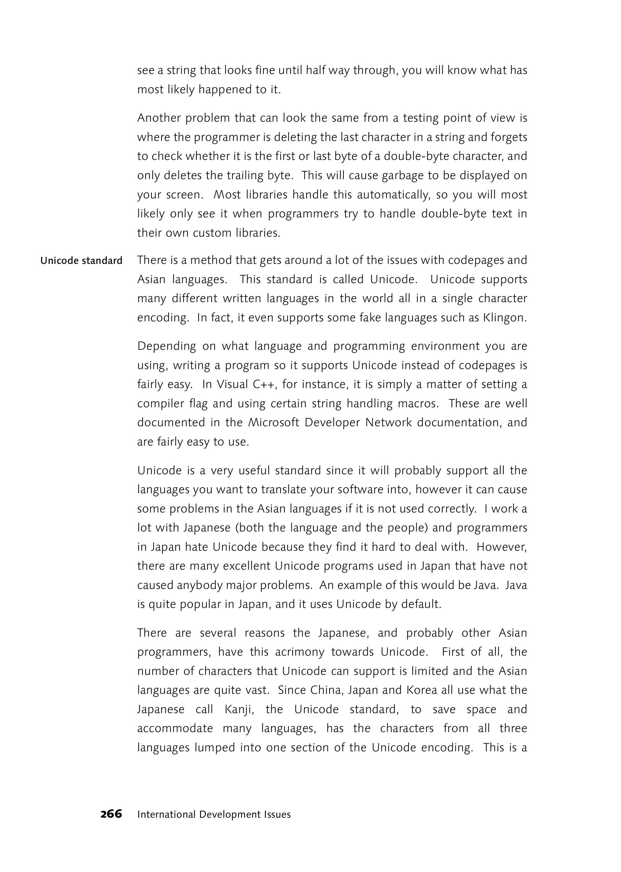 see a string that looks fine until half way through, you will know what has
                   most likely happened to it.

                   Another problem that can look the same from a testing point of view is
                   where the programmer is deleting the last character in a string and forgets
                   to check whether it is the first or last byte of a double-byte character, and
                   only deletes the trailing byte. This will cause garbage to be displayed on
                   your screen. Most libraries handle this automatically, so you will most
                   likely only see it when programmers try to handle double-byte text in
                   their own custom libraries.

Unicode standard   There is a method that gets around a lot of the issues with codepages and
                   Asian languages. This standard is called Unicode. Unicode supports
                   many different written languages in the world all in a single character
                   encoding. In fact, it even supports some fake languages such as Klingon.

                   Depending on what language and programming environment you are
                   using, writing a program so it supports Unicode instead of codepages is
                   fairly easy. In Visual C++, for instance, it is simply a matter of setting a
                   compiler flag and using certain string handling macros. These are well
                   documented in the Microsoft Developer Network documentation, and
                   are fairly easy to use.

                   Unicode is a very useful standard since it will probably support all the
                   languages you want to translate your software into, however it can cause
                   some problems in the Asian languages if it is not used correctly. I work a
                   lot with Japanese (both the language and the people) and programmers
                   in Japan hate Unicode because they find it hard to deal with. However,
                   there are many excellent Unicode programs used in Japan that have not
                   caused anybody major problems. An example of this would be Java. Java
                   is quite popular in Japan, and it uses Unicode by default.

                   There are several reasons the Japanese, and probably other Asian
                   programmers, have this acrimony towards Unicode.            First of all, the
                   number of characters that Unicode can support is limited and the Asian
                   languages are quite vast. Since China, Japan and Korea all use what the
                   Japanese call Kanji, the Unicode standard, to save space and
                   accommodate many languages, has the characters from all three
                   languages lumped into one section of the Unicode encoding. This is a




           266     International Development Issues
 