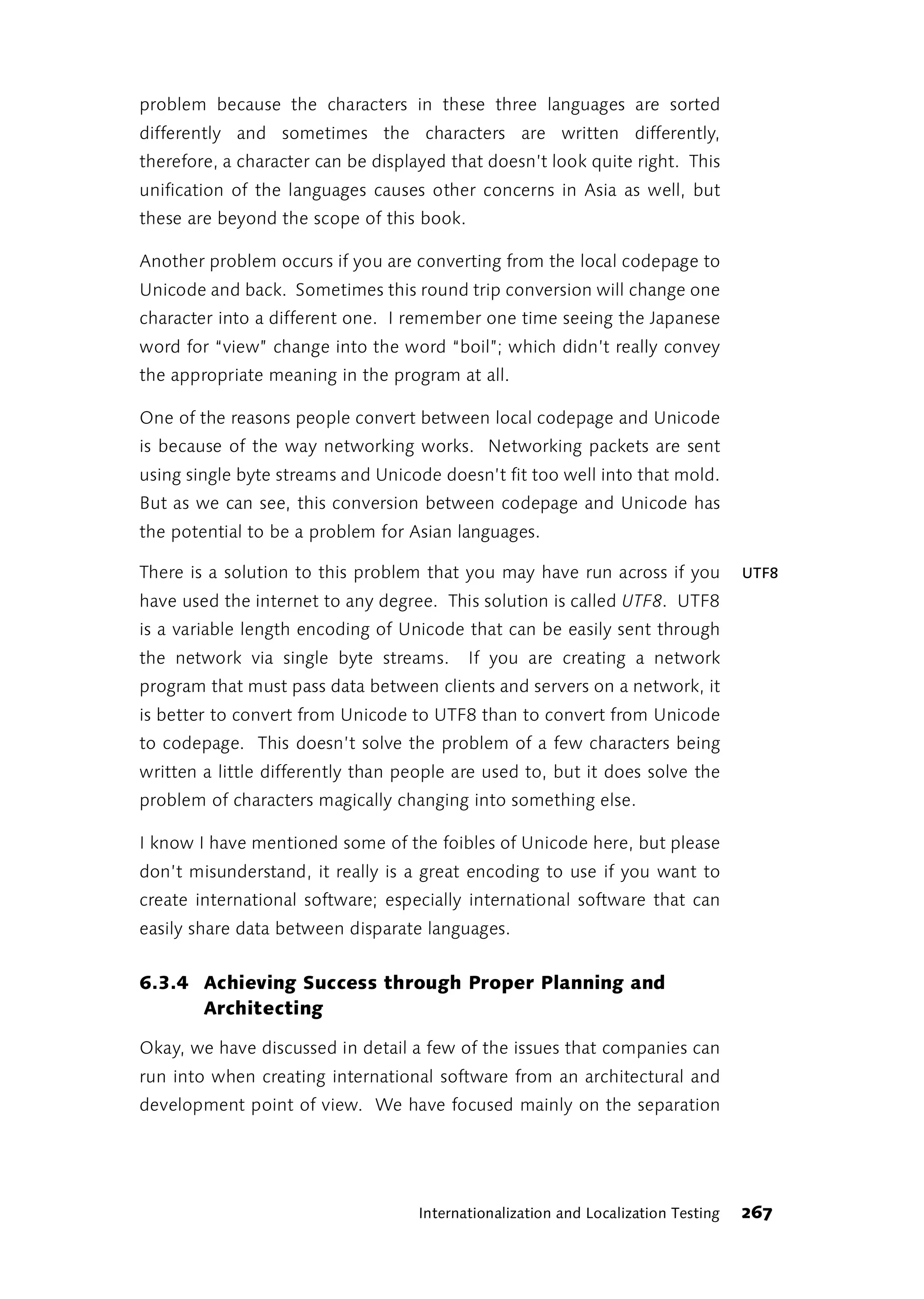 problem because the characters in these three languages are sorted
differently and sometimes the characters are written differently,
therefore, a character can be displayed that doesn’t look quite right. This
unification of the languages causes other concerns in Asia as well, but
these are beyond the scope of this book.

Another problem occurs if you are converting from the local codepage to
Unicode and back. Sometimes this round trip conversion will change one
character into a different one. I remember one time seeing the Japanese
word for “view” change into the word “boil”; which didn’t really convey
the appropriate meaning in the program at all.

One of the reasons people convert between local codepage and Unicode
is because of the way networking works. Networking packets are sent
using single byte streams and Unicode doesn’t fit too well into that mold.
But as we can see, this conversion between codepage and Unicode has
the potential to be a problem for Asian languages.

There is a solution to this problem that you may have run across if you             UTF8
have used the internet to any degree. This solution is called UTF8. UTF8
is a variable length encoding of Unicode that can be easily sent through
the network via single byte streams.       If you are creating a network
program that must pass data between clients and servers on a network, it
is better to convert from Unicode to UTF8 than to convert from Unicode
to codepage. This doesn’t solve the problem of a few characters being
written a little differently than people are used to, but it does solve the
problem of characters magically changing into something else.

I know I have mentioned some of the foibles of Unicode here, but please
don’t misunderstand, it really is a great encoding to use if you want to
create international software; especially international software that can
easily share data between disparate languages.


6.3.4 Achieving Success through Proper Planning and
      Architecting

Okay, we have discussed in detail a few of the issues that companies can
run into when creating international software from an architectural and
development point of view. We have focused mainly on the separation




                                    Internationalization and Localization Testing   267
 