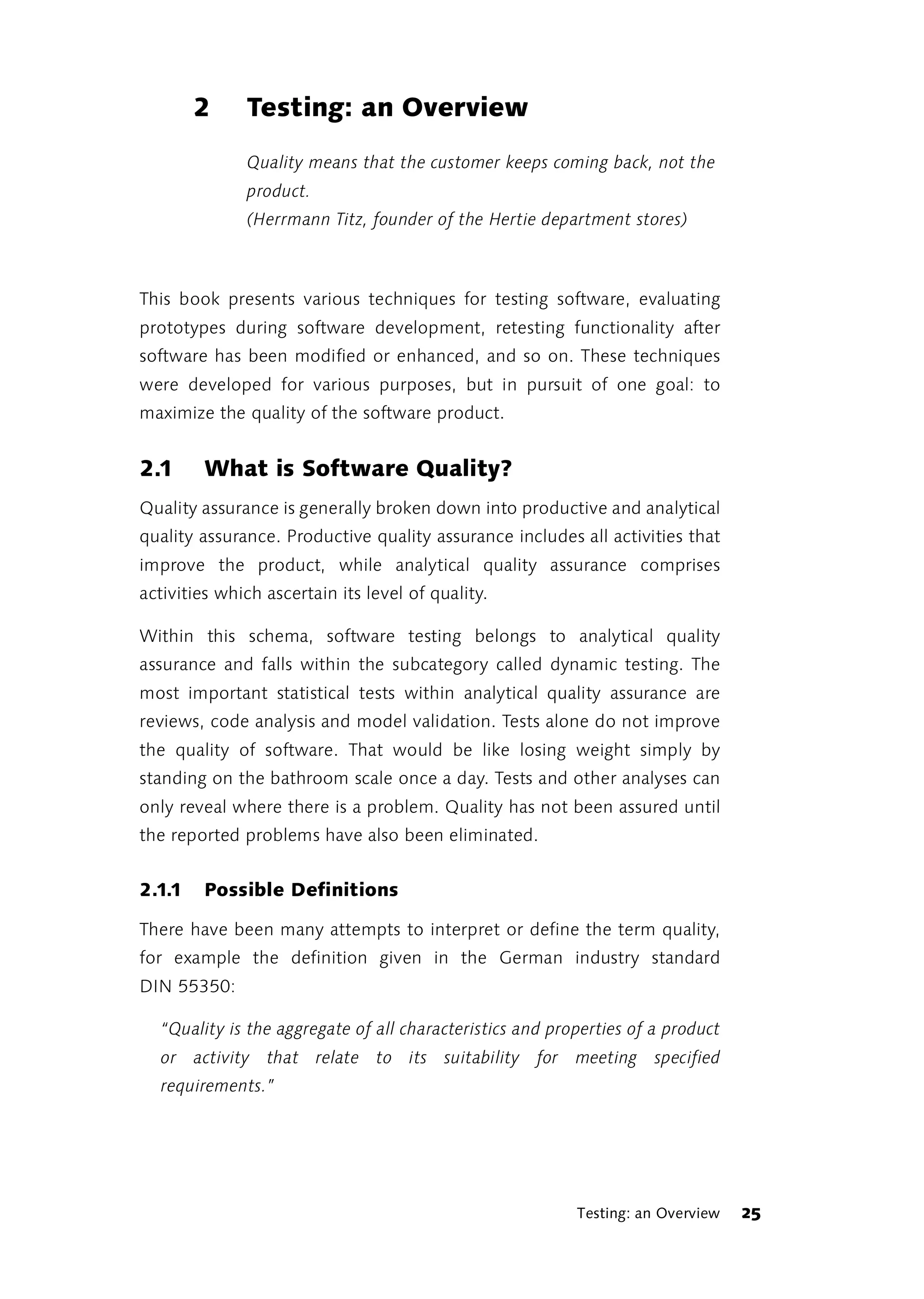 2     Testing: an Overview
              Quality means that the customer keeps coming back, not the
              product.
              (Herrmann Titz, founder of the Hertie department stores)



This book presents various techniques for testing software, evaluating
prototypes during software development, retesting functionality after
software has been modified or enhanced, and so on. These techniques
were developed for various purposes, but in pursuit of one goal: to
maximize the quality of the software product.


2.1     What is Software Quality?
Quality assurance is generally broken down into productive and analytical
quality assurance. Productive quality assurance includes all activities that
improve the product, while analytical quality assurance comprises
activities which ascertain its level of quality.

Within this schema, software testing belongs to analytical quality
assurance and falls within the subcategory called dynamic testing. The
most important statistical tests within analytical quality assurance are
reviews, code analysis and model validation. Tests alone do not improve
the quality of software. That would be like losing weight simply by
standing on the bathroom scale once a day. Tests and other analyses can
only reveal where there is a problem. Quality has not been assured until
the reported problems have also been eliminated.


2.1.1   Possible Definitions

There have been many attempts to interpret or define the term quality,
for example the definition given in the German industry standard
DIN 55350:

  “Quality is the aggregate of all characteristics and properties of a product
  or activity that relate to its suitability for meeting specified
  requirements.”




                                                          Testing: an Overview   25
 