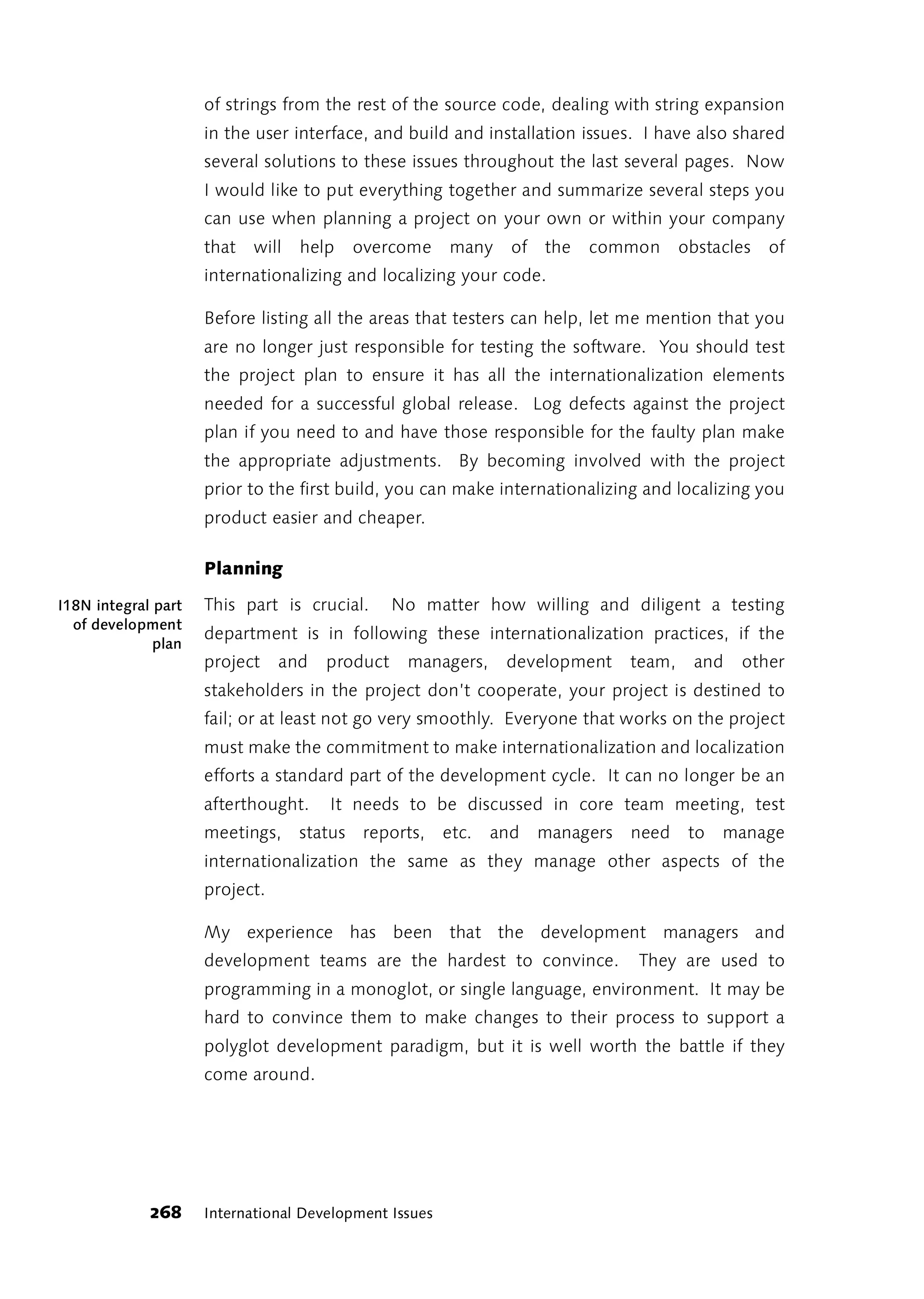 of strings from the rest of the source code, dealing with string expansion
                     in the user interface, and build and installation issues. I have also shared
                     several solutions to these issues throughout the last several pages. Now
                     I would like to put everything together and summarize several steps you
                     can use when planning a project on your own or within your company
                     that   will   help   overcome      many   of the   common        obstacles   of
                     internationalizing and localizing your code.

                     Before listing all the areas that testers can help, let me mention that you
                     are no longer just responsible for testing the software. You should test
                     the project plan to ensure it has all the internationalization elements
                     needed for a successful global release. Log defects against the project
                     plan if you need to and have those responsible for the faulty plan make
                     the appropriate adjustments. By becoming involved with the project
                     prior to the first build, you can make internationalizing and localizing you
                     product easier and cheaper.

                     Planning

I18N integral part   This part is crucial.      No matter how willing and diligent a testing
  of development
                     department is in following these internationalization practices, if the
              plan
                     project    and   product    managers,     development    team,    and   other
                     stakeholders in the project don’t cooperate, your project is destined to
                     fail; or at least not go very smoothly. Everyone that works on the project
                     must make the commitment to make internationalization and localization
                     efforts a standard part of the development cycle. It can no longer be an
                     afterthought.    It needs to be discussed in core team meeting, test
                     meetings, status reports, etc.          and   managers   need     to   manage
                     internationalization the same as they manage other aspects of the
                     project.

                     My experience has been that the development managers and
                     development teams are the hardest to convince.           They are used to
                     programming in a monoglot, or single language, environment. It may be
                     hard to convince them to make changes to their process to support a
                     polyglot development paradigm, but it is well worth the battle if they
                     come around.




             268     International Development Issues
 