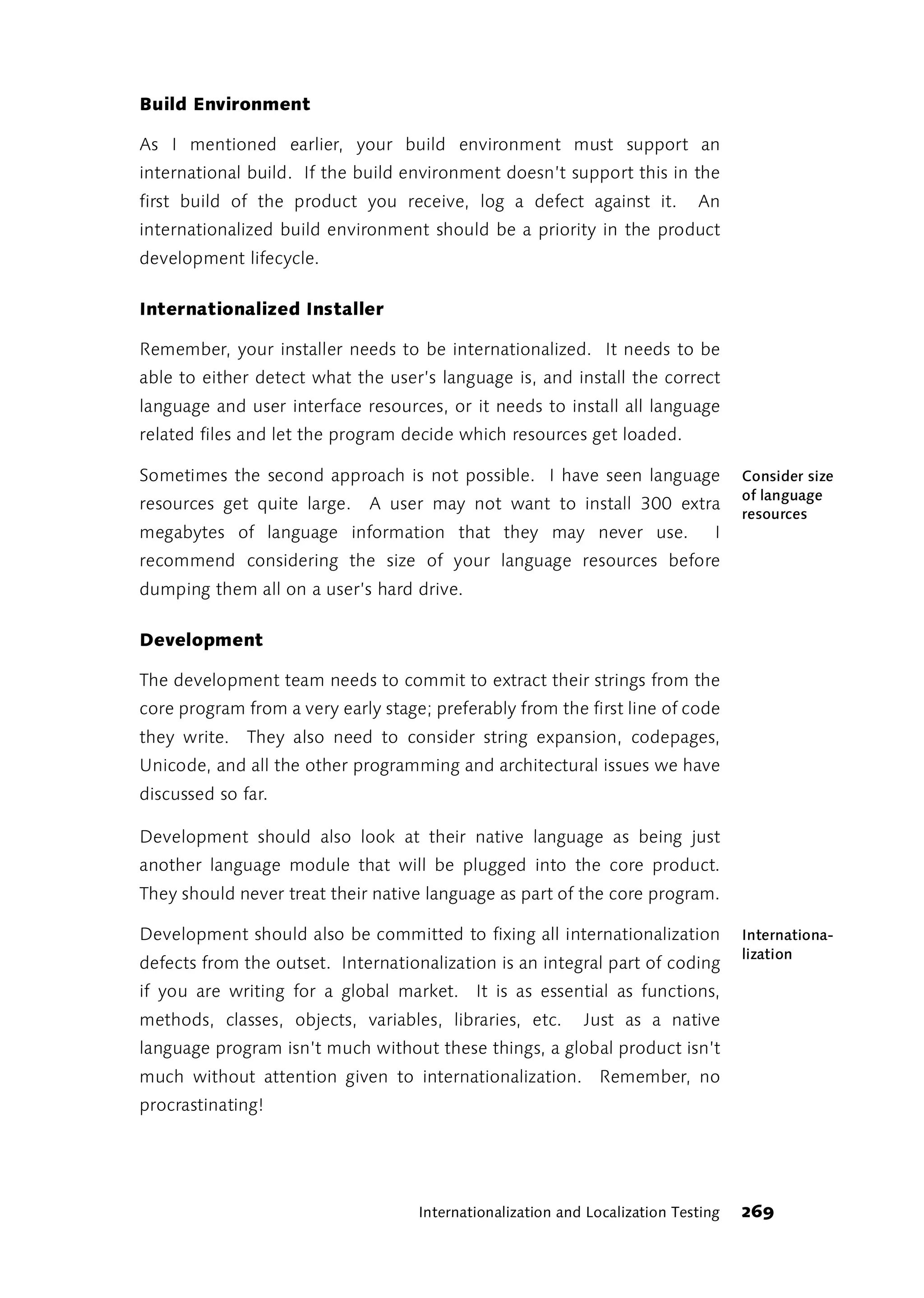Build Environment

As I mentioned earlier, your build environment must support an
international build. If the build environment doesn’t support this in the
first build of the product you receive, log a defect against it.             An
internationalized build environment should be a priority in the product
development lifecycle.

Internationalized Installer

Remember, your installer needs to be internationalized. It needs to be
able to either detect what the user’s language is, and install the correct
language and user interface resources, or it needs to install all language
related files and let the program decide which resources get loaded.

Sometimes the second approach is not possible. I have seen language                 Consider size
                                                                                    of language
resources get quite large.    A user may not want to install 300 extra
                                                                                    resources
megabytes of language information that they may never use.                      I
recommend considering the size of your language resources before
dumping them all on a user’s hard drive.

Development

The development team needs to commit to extract their strings from the
core program from a very early stage; preferably from the first line of code
they write. They also need to consider string expansion, codepages,
Unicode, and all the other programming and architectural issues we have
discussed so far.

Development should also look at their native language as being just
another language module that will be plugged into the core product.
They should never treat their native language as part of the core program.

Development should also be committed to fixing all internationalization             Internationa-
                                                                                    lization
defects from the outset. Internationalization is an integral part of coding
if you are writing for a global market. It is as essential as functions,
methods, classes, objects, variables, libraries, etc.       Just as a native
language program isn’t much without these things, a global product isn’t
much without attention given to internationalization. Remember, no
procrastinating!




                                    Internationalization and Localization Testing   269
 